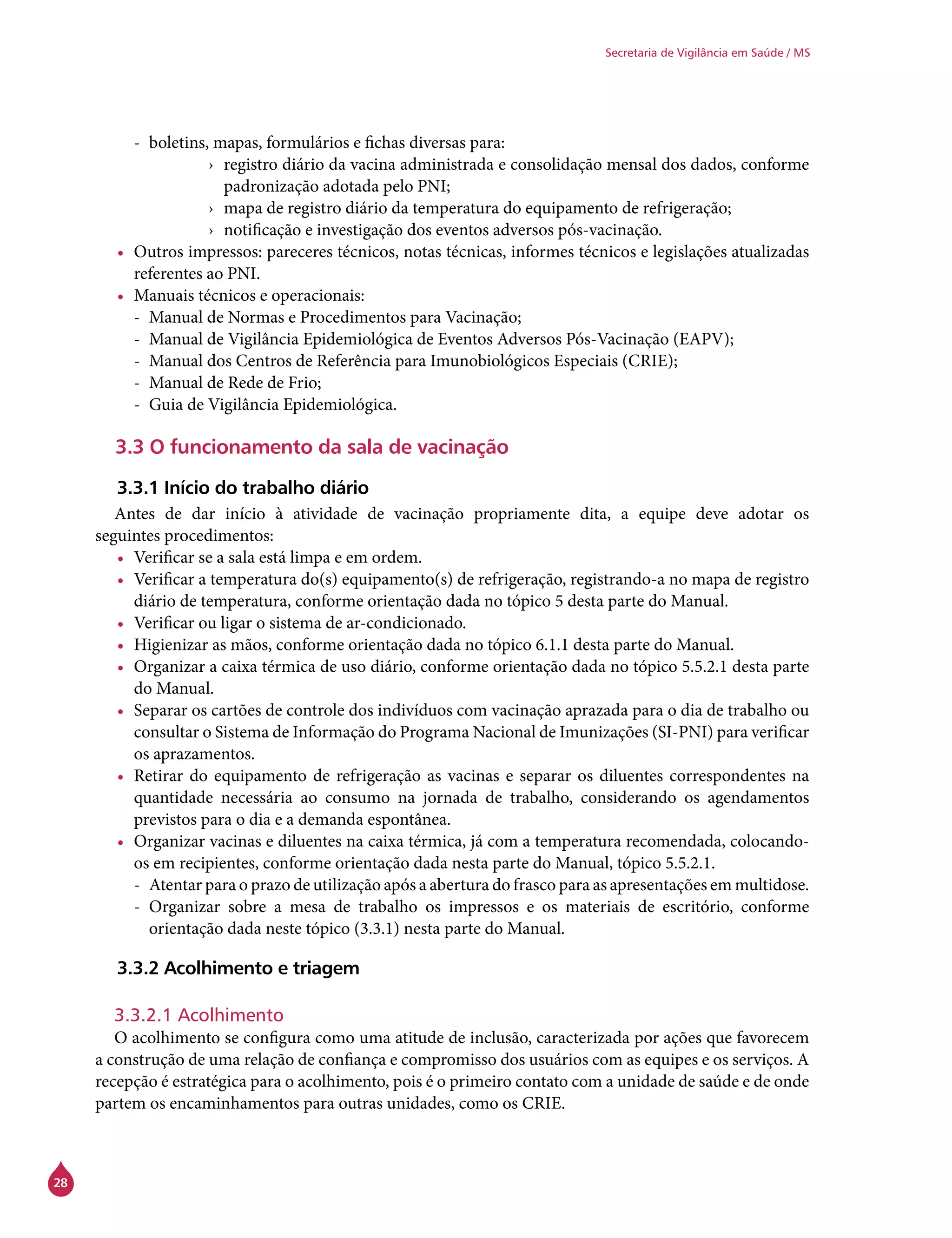 28
Secretaria de Vigilância em Saúde / MS
-- boletins, mapas, formulários e fichas diversas para:
›› registro diário da vacina administrada e consolidação mensal dos dados, conforme
padronização adotada pelo PNI;
›› mapa de registro diário da temperatura do equipamento de refrigeração;
›› notificação e investigação dos eventos adversos pós-vacinação.
•	 Outros impressos: pareceres técnicos, notas técnicas, informes técnicos e legislações atualizadas
referentes ao PNI.
•	 Manuais técnicos e operacionais:
-- Manual de Normas e Procedimentos para Vacinação;
-- Manual de Vigilância Epidemiológica de Eventos Adversos Pós-Vacinação (EAPV);
-- Manual dos Centros de Referência para Imunobiológicos Especiais (Crie);
-- Manual de Rede de Frio;
-- Guia de Vigilância Epidemiológica.
3.3 O funcionamento da sala de vacinação
3.3.1 Início do trabalho diário
Antes de dar início à atividade de vacinação propriamente dita, a equipe deve adotar os
seguintes procedimentos:
•	 Verificar se a sala está limpa e em ordem.
•	 Verificar a temperatura do(s) equipamento(s) de refrigeração, registrando-a no mapa de registro
diário de temperatura, conforme orientação dada no tópico 5 desta parte do Manual.
•	 Verificar ou ligar o sistema de ar-condicionado.
•	 Higienizar as mãos, conforme orientação dada no tópico 6.1.1 desta parte do Manual.
•	 Organizar a caixa térmica de uso diário, conforme orientação dada no tópico 5.5.2.1 desta parte
do Manual.
•	 Separar os cartões de controle dos indivíduos com vacinação aprazada para o dia de trabalho ou
consultar o Sistema de Informação do Programa Nacional de Imunizações (SI-PNI) para verificar
os aprazamentos.
•	 Retirar do equipamento de refrigeração as vacinas e separar os diluentes correspondentes na
quantidade necessária ao consumo na jornada de trabalho, considerando os agendamentos
previstos para o dia e a demanda espontânea.
•	 Organizar vacinas e diluentes na caixa térmica, já com a temperatura recomendada, colocando-
os em recipientes, conforme orientação dada nesta parte do Manual, tópico 5.5.2.1.
-- Atentar para o prazo de utilização após a abertura do frasco para as apresentações em multidose.
-- Organizar sobre a mesa de trabalho os impressos e os materiais de escritório, conforme
orientação dada neste tópico (3.3.1) nesta parte do Manual.
3.3.2 Acolhimento e triagem
3.3.2.1 Acolhimento
O acolhimento se configura como uma atitude de inclusão, caracterizada por ações que favorecem
a construção de uma relação de confiança e compromisso dos usuários com as equipes e os serviços. A
recepção é estratégica para o acolhimento, pois é o primeiro contato com a unidade de saúde e de onde
partem os encaminhamentos para outras unidades, como os Crie.
 
