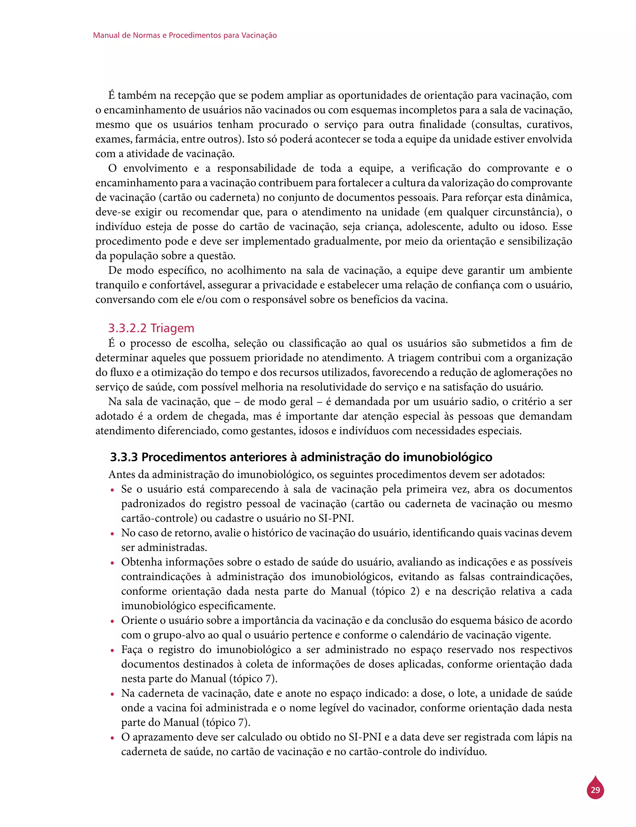 Manual de Normas e Procedimentos para Vacinação
29
É também na recepção que se podem ampliar as oportunidades de orientação para vacinação, com
o encaminhamento de usuários não vacinados ou com esquemas incompletos para a sala de vacinação,
mesmo que os usuários tenham procurado o serviço para outra finalidade (consultas, curativos,
exames, farmácia, entre outros). Isto só poderá acontecer se toda a equipe da unidade estiver envolvida
com a atividade de vacinação.
O envolvimento e a responsabilidade de toda a equipe, a verificação do comprovante e o
encaminhamento para a vacinação contribuem para fortalecer a cultura da valorização do comprovante
de vacinação (cartão ou caderneta) no conjunto de documentos pessoais. Para reforçar esta dinâmica,
deve-se exigir ou recomendar que, para o atendimento na unidade (em qualquer circunstância), o
indivíduo esteja de posse do cartão de vacinação, seja criança, adolescente, adulto ou idoso. Esse
procedimento pode e deve ser implementado gradualmente, por meio da orientação e sensibilização
da população sobre a questão.
De modo específico, no acolhimento na sala de vacinação, a equipe deve garantir um ambiente
tranquilo e confortável, assegurar a privacidade e estabelecer uma relação de confiança com o usuário,
conversando com ele e/ou com o responsável sobre os benefícios da vacina.
3.3.2.2 Triagem
É o processo de escolha, seleção ou classificação ao qual os usuários são submetidos a fim de
determinar aqueles que possuem prioridade no atendimento. A triagem contribui com a organização
do fluxo e a otimização do tempo e dos recursos utilizados, favorecendo a redução de aglomerações no
serviço de saúde, com possível melhoria na resolutividade do serviço e na satisfação do usuário.
Na sala de vacinação, que – de modo geral – é demandada por um usuário sadio, o critério a ser
adotado é a ordem de chegada, mas é importante dar atenção especial às pessoas que demandam
atendimento diferenciado, como gestantes, idosos e indivíduos com necessidades especiais.
3.3.3 Procedimentos anteriores à administração do imunobiológico
Antes da administração do imunobiológico, os seguintes procedimentos devem ser adotados:
•	 Se o usuário está comparecendo à sala de vacinação pela primeira vez, abra os documentos
padronizados do registro pessoal de vacinação (cartão ou caderneta de vacinação ou mesmo
cartão-controle) ou cadastre o usuário no SI-PNI.
•	 No caso de retorno, avalie o histórico de vacinação do usuário, identificando quais vacinas devem
ser administradas.
•	 Obtenha informações sobre o estado de saúde do usuário, avaliando as indicações e as possíveis
contraindicações à administração dos imunobiológicos, evitando as falsas contraindicações,
conforme orientação dada nesta parte do Manual (tópico 2) e na descrição relativa a cada
imunobiológico especificamente.
•	 Oriente o usuário sobre a importância da vacinação e da conclusão do esquema básico de acordo
com o grupo-alvo ao qual o usuário pertence e conforme o calendário de vacinação vigente.
•	 Faça o registro do imunobiológico a ser administrado no espaço reservado nos respectivos
documentos destinados à coleta de informações de doses aplicadas, conforme orientação dada
nesta parte do Manual (tópico 7).
•	 Na caderneta de vacinação, date e anote no espaço indicado: a dose, o lote, a unidade de saúde
onde a vacina foi administrada e o nome legível do vacinador, conforme orientação dada nesta
parte do Manual (tópico 7).
•	 O aprazamento deve ser calculado ou obtido no SI-PNI e a data deve ser registrada com lápis na
caderneta de saúde, no cartão de vacinação e no cartão-controle do indivíduo.
 