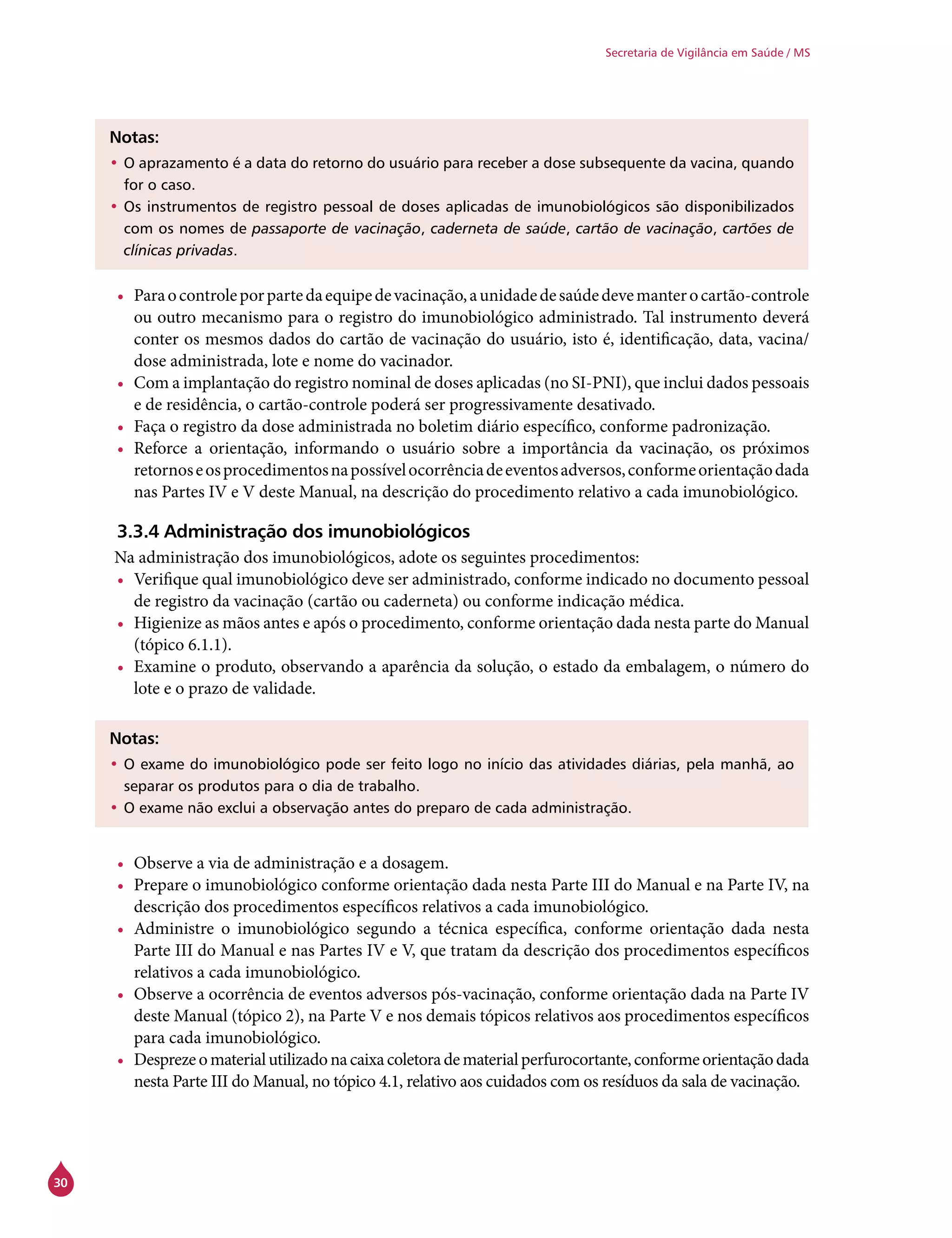 30
Secretaria de Vigilância em Saúde / MS
Notas:
•	O aprazamento é a data do retorno do usuário para receber a dose subsequente da vacina, quando
for o caso.
•	Os instrumentos de registro pessoal de doses aplicadas de imunobiológicos são disponibilizados
com os nomes de passaporte de vacinação, caderneta de saúde, cartão de vacinação, cartões de
clínicas privadas.
•	 Paraocontroleporpartedaequipedevacinação,aunidadedesaúdedevemanterocartão-controle
ou outro mecanismo para o registro do imunobiológico administrado. Tal instrumento deverá
conter os mesmos dados do cartão de vacinação do usuário, isto é, identificação, data, vacina/
dose administrada, lote e nome do vacinador.
•	 Com a implantação do registro nominal de doses aplicadas (no SI-PNI), que inclui dados pessoais
e de residência, o cartão-controle poderá ser progressivamente desativado.
•	 Faça o registro da dose administrada no boletim diário específico, conforme padronização.
•	 Reforce a orientação, informando o usuário sobre a importância da vacinação, os próximos
retornoseosprocedimentosnapossívelocorrênciadeeventosadversos,conformeorientaçãodada
nas Partes IV e V deste Manual, na descrição do procedimento relativo a cada imunobiológico.
3.3.4 Administração dos imunobiológicos
Na administração dos imunobiológicos, adote os seguintes procedimentos:
•	 Verifique qual imunobiológico deve ser administrado, conforme indicado no documento pessoal
de registro da vacinação (cartão ou caderneta) ou conforme indicação médica.
•	 Higienize as mãos antes e após o procedimento, conforme orientação dada nesta parte do Manual
(tópico 6.1.1).
•	 Examine o produto, observando a aparência da solução, o estado da embalagem, o número do
lote e o prazo de validade.
Notas:
•	O exame do imunobiológico pode ser feito logo no início das atividades diárias, pela manhã, ao
separar os produtos para o dia de trabalho.
•	O exame não exclui a observação antes do preparo de cada administração.
•	 Observe a via de administração e a dosagem.
•	 Prepare o imunobiológico conforme orientação dada nesta Parte III do Manual e na Parte IV, na
descrição dos procedimentos específicos relativos a cada imunobiológico.
•	 Administre o imunobiológico segundo a técnica específica, conforme orientação dada nesta
Parte III do Manual e nas Partes IV e V, que tratam da descrição dos procedimentos específicos
relativos a cada imunobiológico.
•	 Observe a ocorrência de eventos adversos pós-vacinação, conforme orientação dada na Parte IV
deste Manual (tópico 2), na Parte V e nos demais tópicos relativos aos procedimentos específicos
para cada imunobiológico.
•	 Desprezeomaterialutilizadonacaixacoletoradematerialperfurocortante,conformeorientaçãodada
nesta Parte III do Manual, no tópico 4.1, relativo aos cuidados com os resíduos da sala de vacinação.
 