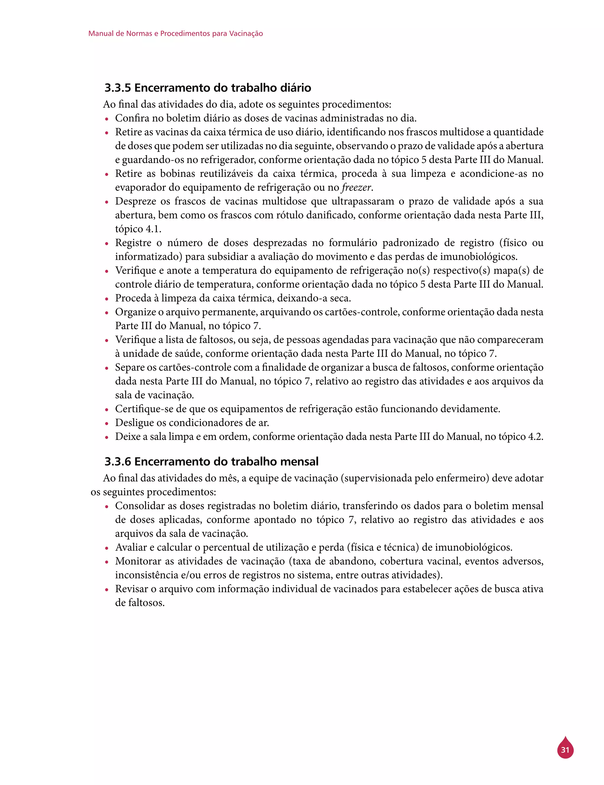 Manual de Normas e Procedimentos para Vacinação
31
3.3.5 Encerramento do trabalho diário
Ao final das atividades do dia, adote os seguintes procedimentos:
•	 Confira no boletim diário as doses de vacinas administradas no dia.
•	 Retire as vacinas da caixa térmica de uso diário, identificando nos frascos multidose a quantidade
de doses que podem ser utilizadas no dia seguinte, observando o prazo de validade após a abertura
e guardando-os no refrigerador, conforme orientação dada no tópico 5 desta Parte III do Manual.
•	 Retire as bobinas reutilizáveis da caixa térmica, proceda à sua limpeza e acondicione-as no
evaporador do equipamento de refrigeração ou no freezer.
•	 Despreze os frascos de vacinas multidose que ultrapassaram o prazo de validade após a sua
abertura, bem como os frascos com rótulo danificado, conforme orientação dada nesta Parte III,
tópico 4.1.
•	 Registre o número de doses desprezadas no formulário padronizado de registro (físico ou
informatizado) para subsidiar a avaliação do movimento e das perdas de imunobiológicos.
•	 Verifique e anote a temperatura do equipamento de refrigeração no(s) respectivo(s) mapa(s) de
controle diário de temperatura, conforme orientação dada no tópico 5 desta Parte III do Manual.
•	 Proceda à limpeza da caixa térmica, deixando-a seca.
•	 Organize o arquivo permanente, arquivando os cartões-controle, conforme orientação dada nesta
Parte III do Manual, no tópico 7.
•	 Verifique a lista de faltosos, ou seja, de pessoas agendadas para vacinação que não compareceram
à unidade de saúde, conforme orientação dada nesta Parte III do Manual, no tópico 7.
•	 Separe os cartões-controle com a finalidade de organizar a busca de faltosos, conforme orientação
dada nesta Parte III do Manual, no tópico 7, relativo ao registro das atividades e aos arquivos da
sala de vacinação.
•	 Certifique-se de que os equipamentos de refrigeração estão funcionando devidamente.
•	 Desligue os condicionadores de ar.
•	 Deixe a sala limpa e em ordem, conforme orientação dada nesta Parte III do Manual, no tópico 4.2.
3.3.6 Encerramento do trabalho mensal
Ao final das atividades do mês, a equipe de vacinação (supervisionada pelo enfermeiro) deve adotar
os seguintes procedimentos:
•	 Consolidar as doses registradas no boletim diário, transferindo os dados para o boletim mensal
de doses aplicadas, conforme apontado no tópico 7, relativo ao registro das atividades e aos
arquivos da sala de vacinação.
•	 Avaliar e calcular o percentual de utilização e perda (física e técnica) de imunobiológicos.
•	 Monitorar as atividades de vacinação (taxa de abandono, cobertura vacinal, eventos adversos,
inconsistência e/ou erros de registros no sistema, entre outras atividades).
•	 Revisar o arquivo com informação individual de vacinados para estabelecer ações de busca ativa
de faltosos.
 
