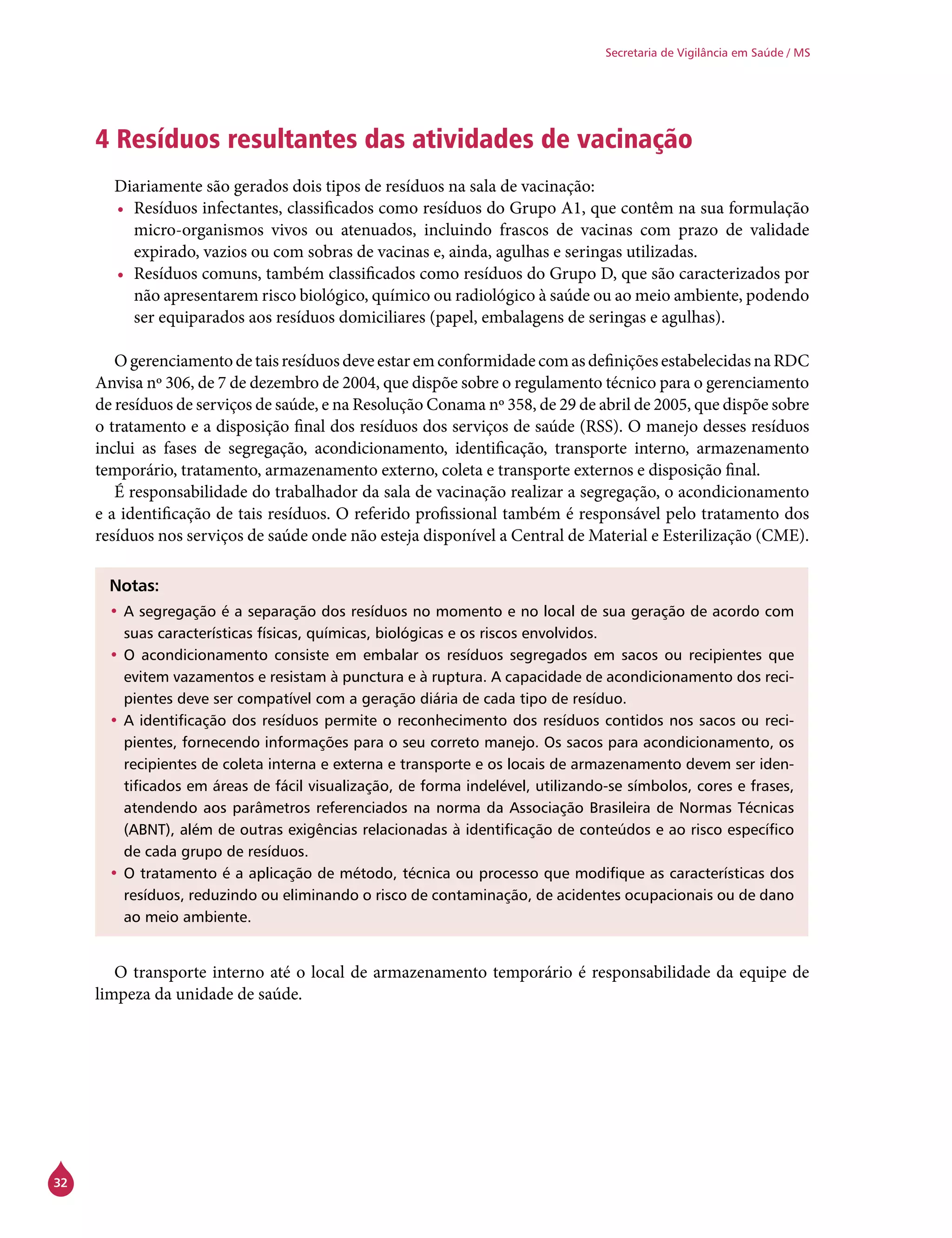 32
Secretaria de Vigilância em Saúde / MS
4 Resíduos resultantes das atividades de vacinação
Diariamente são gerados dois tipos de resíduos na sala de vacinação:
•	 Resíduos infectantes, classificados como resíduos do Grupo A1, que contêm na sua formulação
micro-organismos vivos ou atenuados, incluindo frascos de vacinas com prazo de validade
expirado, vazios ou com sobras de vacinas e, ainda, agulhas e seringas utilizadas.
•	 Resíduos comuns, também classificados como resíduos do Grupo D, que são caracterizados por
não apresentarem risco biológico, químico ou radiológico à saúde ou ao meio ambiente, podendo
ser equiparados aos resíduos domiciliares (papel, embalagens de seringas e agulhas).
Ogerenciamento detais resíduos deveestar emconformidadecomasdefiniçõesestabelecidasnaRDC
Anvisa nº 306, de 7 de dezembro de 2004, que dispõe sobre o regulamento técnico para o gerenciamento
de resíduos de serviços de saúde, e na Resolução Conama nº 358, de 29 de abril de 2005, que dispõe sobre
o tratamento e a disposição final dos resíduos dos serviços de saúde (RSS). O manejo desses resíduos
inclui as fases de segregação, acondicionamento, identificação, transporte interno, armazenamento
temporário, tratamento, armazenamento externo, coleta e transporte externos e disposição final.
É responsabilidade do trabalhador da sala de vacinação realizar a segregação, o acondicionamento
e a identificação de tais resíduos. O referido profissional também é responsável pelo tratamento dos
resíduos nos serviços de saúde onde não esteja disponível a Central de Material e Esterilização (CME).
Notas:
•	A segregação é a separação dos resíduos no momento e no local de sua geração de acordo com
suas características físicas, químicas, biológicas e os riscos envolvidos.
•	O acondicionamento consiste em embalar os resíduos segregados em sacos ou recipientes que
evitem vazamentos e resistam à punctura e à ruptura. A capacidade de acondicionamento dos reci-
pientes deve ser compatível com a geração diária de cada tipo de resíduo.
•	A identificação dos resíduos permite o reconhecimento dos resíduos contidos nos sacos ou reci-
pientes, fornecendo informações para o seu correto manejo. Os sacos para acondicionamento, os
recipientes de coleta interna e externa e transporte e os locais de armazenamento devem ser iden-
tificados em áreas de fácil visualização, de forma indelével, utilizando-se símbolos, cores e frases,
atendendo aos parâmetros referenciados na norma da Associação Brasileira de Normas Técnicas
(ABNT), além de outras exigências relacionadas à identificação de conteúdos e ao risco específico
de cada grupo de resíduos.
•	O tratamento é a aplicação de método, técnica ou processo que modifique as características dos
resíduos, reduzindo ou eliminando o risco de contaminação, de acidentes ocupacionais ou de dano
ao meio ambiente.
O transporte interno até o local de armazenamento temporário é responsabilidade da equipe de
limpeza da unidade de saúde.
 