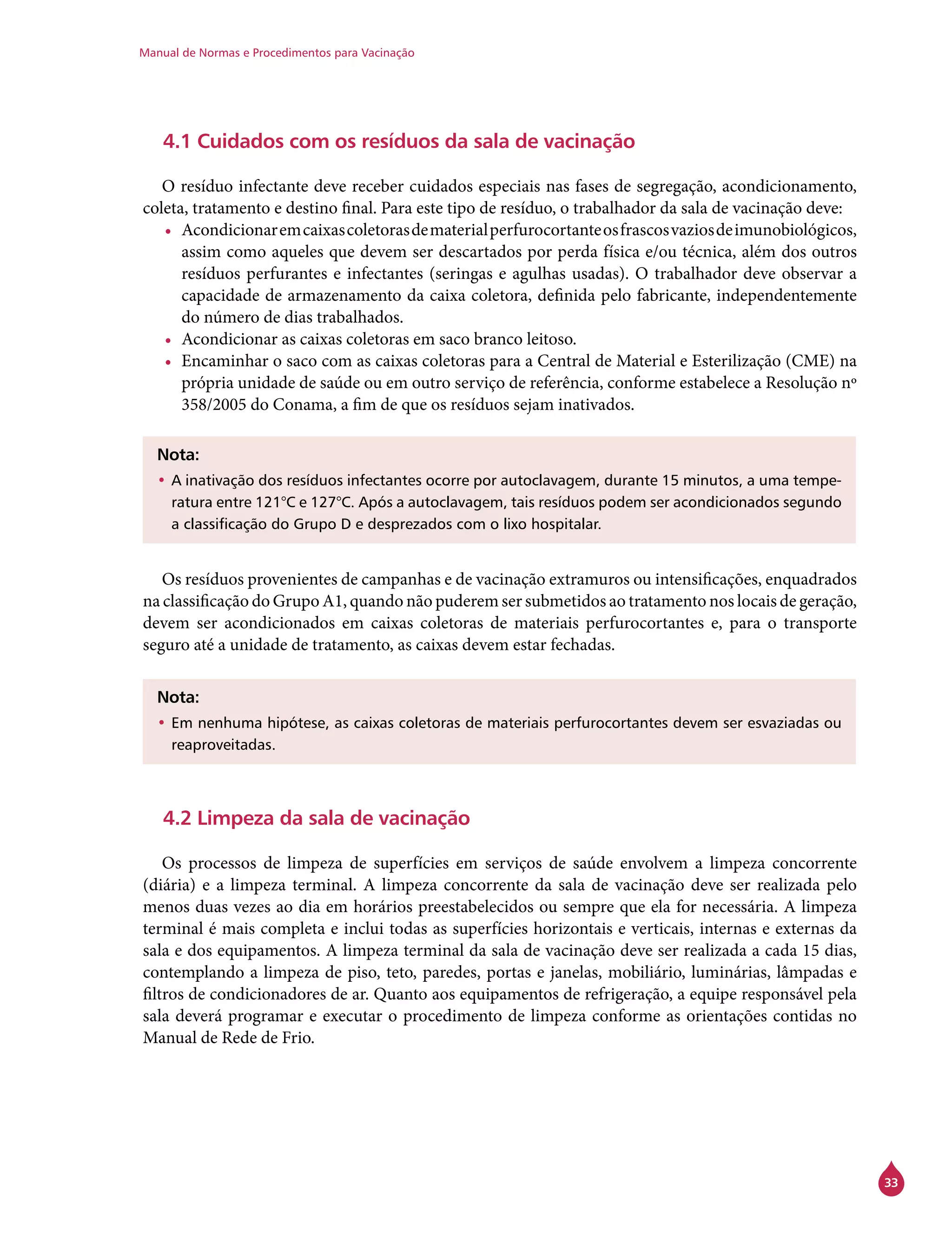 Manual de Normas e Procedimentos para Vacinação
33
4.1 Cuidados com os resíduos da sala de vacinação
O resíduo infectante deve receber cuidados especiais nas fases de segregação, acondicionamento,
coleta, tratamento e destino final. Para este tipo de resíduo, o trabalhador da sala de vacinação deve:
•	 Acondicionaremcaixascoletorasdematerialperfurocortanteosfrascosvaziosdeimunobiológicos,
assim como aqueles que devem ser descartados por perda física e/ou técnica, além dos outros
resíduos perfurantes e infectantes (seringas e agulhas usadas). O trabalhador deve observar a
capacidade de armazenamento da caixa coletora, definida pelo fabricante, independentemente
do número de dias trabalhados.
•	 Acondicionar as caixas coletoras em saco branco leitoso.
•	 Encaminhar o saco com as caixas coletoras para a Central de Material e Esterilização (CME) na
própria unidade de saúde ou em outro serviço de referência, conforme estabelece a Resolução nº
358/2005 do Conama, a fim de que os resíduos sejam inativados.
Nota:
•	A inativação dos resíduos infectantes ocorre por autoclavagem, durante 15 minutos, a uma tempe-
ratura entre 121°C e 127°C. Após a autoclavagem, tais resíduos podem ser acondicionados segundo
a classificação do Grupo D e desprezados com o lixo hospitalar.
Os resíduos provenientes de campanhas e de vacinação extramuros ou intensificações, enquadrados
na classificação do Grupo A1, quando não puderem ser submetidos ao tratamento nos locais de geração,
devem ser acondicionados em caixas coletoras de materiais perfurocortantes e, para o transporte
seguro até a unidade de tratamento, as caixas devem estar fechadas.
Nota:
•	Em nenhuma hipótese, as caixas coletoras de materiais perfurocortantes devem ser esvaziadas ou
reaproveitadas.
4.2 Limpeza da sala de vacinação
Os processos de limpeza de superfícies em serviços de saúde envolvem a limpeza concorrente
(diária) e a limpeza terminal. A limpeza concorrente da sala de vacinação deve ser realizada pelo
menos duas vezes ao dia em horários preestabelecidos ou sempre que ela for necessária. A limpeza
terminal é mais completa e inclui todas as superfícies horizontais e verticais, internas e externas da
sala e dos equipamentos. A limpeza terminal da sala de vacinação deve ser realizada a cada 15 dias,
contemplando a limpeza de piso, teto, paredes, portas e janelas, mobiliário, luminárias, lâmpadas e
filtros de condicionadores de ar. Quanto aos equipamentos de refrigeração, a equipe responsável pela
sala deverá programar e executar o procedimento de limpeza conforme as orientações contidas no
Manual de Rede de Frio.
 