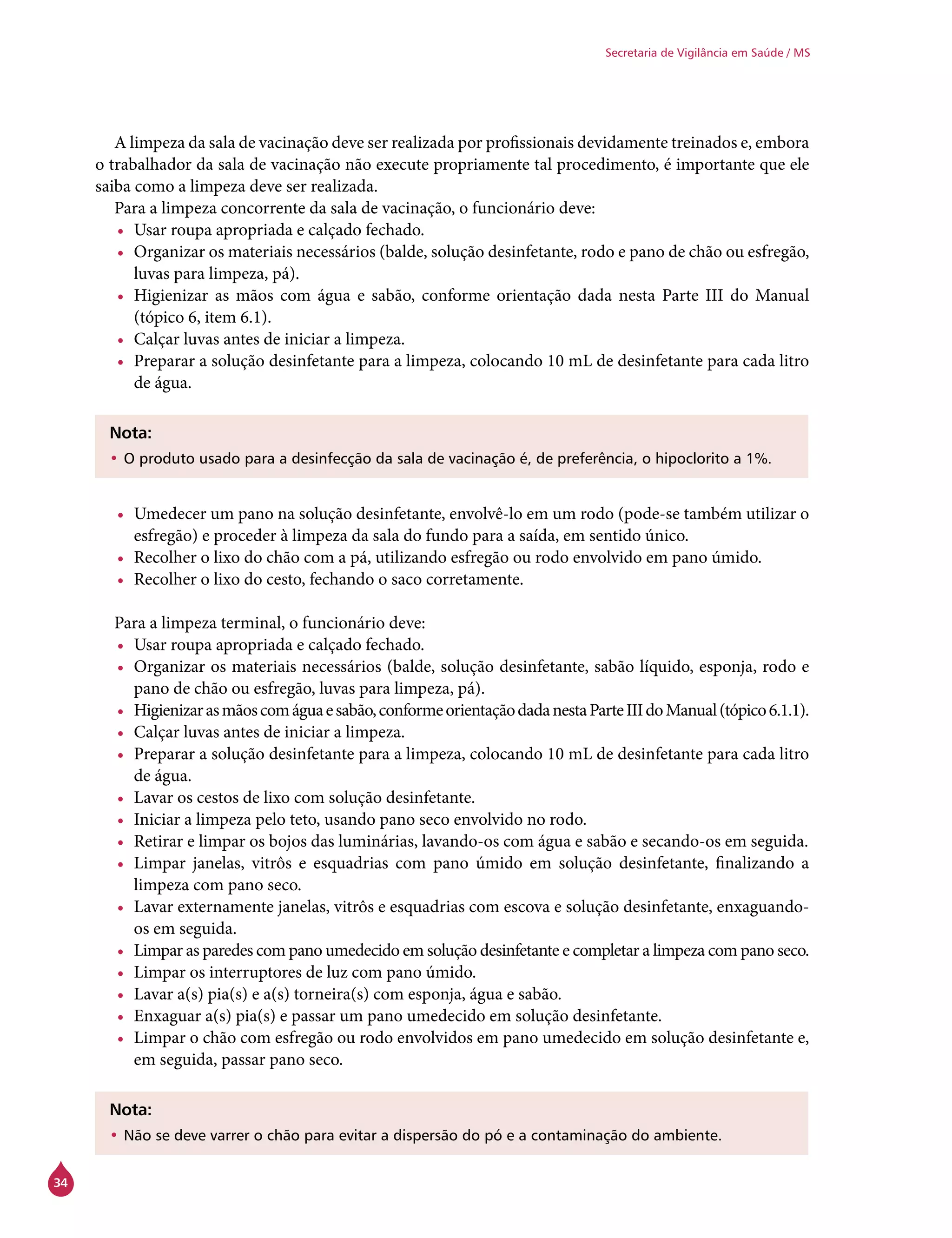 34
Secretaria de Vigilância em Saúde / MS
A limpeza da sala de vacinação deve ser realizada por profissionais devidamente treinados e, embora
o trabalhador da sala de vacinação não execute propriamente tal procedimento, é importante que ele
saiba como a limpeza deve ser realizada.
Para a limpeza concorrente da sala de vacinação, o funcionário deve:
•	 Usar roupa apropriada e calçado fechado.
•	 Organizar os materiais necessários (balde, solução desinfetante, rodo e pano de chão ou esfregão,
luvas para limpeza, pá).
•	 Higienizar as mãos com água e sabão, conforme orientação dada nesta Parte III do Manual
(tópico 6, item 6.1).
•	 Calçar luvas antes de iniciar a limpeza.
•	 Preparar a solução desinfetante para a limpeza, colocando 10 mL de desinfetante para cada litro
de água.
Nota:
•	O produto usado para a desinfecção da sala de vacinação é, de preferência, o hipoclorito a 1%.
•	 Umedecer um pano na solução desinfetante, envolvê-lo em um rodo (pode-se também utilizar o
esfregão) e proceder à limpeza da sala do fundo para a saída, em sentido único.
•	 Recolher o lixo do chão com a pá, utilizando esfregão ou rodo envolvido em pano úmido.
•	 Recolher o lixo do cesto, fechando o saco corretamente.
Para a limpeza terminal, o funcionário deve:
•	 Usar roupa apropriada e calçado fechado.
•	 Organizar os materiais necessários (balde, solução desinfetante, sabão líquido, esponja, rodo e
pano de chão ou esfregão, luvas para limpeza, pá).
•	 Higienizarasmãoscomáguaesabão,conformeorientaçãodadanestaParteIIIdoManual(tópico6.1.1).
•	 Calçar luvas antes de iniciar a limpeza.
•	 Preparar a solução desinfetante para a limpeza, colocando 10 mL de desinfetante para cada litro
de água.
•	 Lavar os cestos de lixo com solução desinfetante.
•	 Iniciar a limpeza pelo teto, usando pano seco envolvido no rodo.
•	 Retirar e limpar os bojos das luminárias, lavando-os com água e sabão e secando-os em seguida.
•	 Limpar janelas, vitrôs e esquadrias com pano úmido em solução desinfetante, finalizando a
limpeza com pano seco.
•	 Lavar externamente janelas, vitrôs e esquadrias com escova e solução desinfetante, enxaguando-
os em seguida.
•	 Limpar as paredes com pano umedecido em solução desinfetante e completar a limpeza com pano seco.
•	 Limpar os interruptores de luz com pano úmido.
•	 Lavar a(s) pia(s) e a(s) torneira(s) com esponja, água e sabão.
•	 Enxaguar a(s) pia(s) e passar um pano umedecido em solução desinfetante.
•	 Limpar o chão com esfregão ou rodo envolvidos em pano umedecido em solução desinfetante e,
em seguida, passar pano seco.
Nota:
•	Não se deve varrer o chão para evitar a dispersão do pó e a contaminação do ambiente.
 