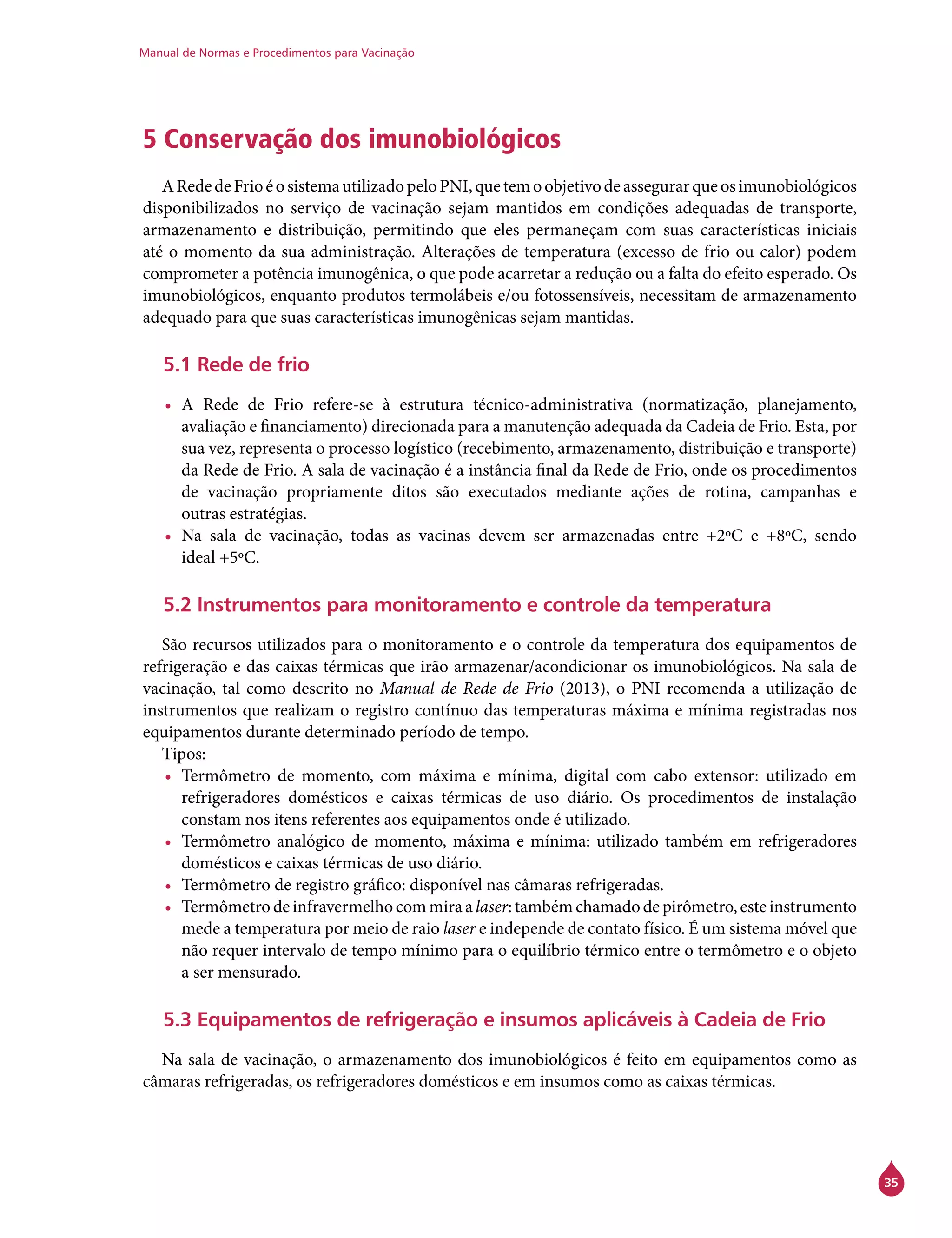 Manual de Normas e Procedimentos para Vacinação
35
5 Conservação dos imunobiológicos
ARededeFrioéosistemautilizadopeloPNI,quetemoobjetivodeassegurarqueosimunobiológicos
disponibilizados no serviço de vacinação sejam mantidos em condições adequadas de transporte,
armazenamento e distribuição, permitindo que eles permaneçam com suas características iniciais
até o momento da sua administração. Alterações de temperatura (excesso de frio ou calor) podem
comprometer a potência imunogênica, o que pode acarretar a redução ou a falta do efeito esperado. Os
imunobiológicos, enquanto produtos termolábeis e/ou fotossensíveis, necessitam de armazenamento
adequado para que suas características imunogênicas sejam mantidas.
5.1 Rede de frio
•	 A Rede de Frio refere-se à estrutura técnico-administrativa (normatização, planejamento,
avaliação e financiamento) direcionada para a manutenção adequada da Cadeia de Frio. Esta, por
sua vez, representa o processo logístico (recebimento, armazenamento, distribuição e transporte)
da Rede de Frio. A sala de vacinação é a instância final da Rede de Frio, onde os procedimentos
de vacinação propriamente ditos são executados mediante ações de rotina, campanhas e
outras estratégias.
•	 Na sala de vacinação, todas as vacinas devem ser armazenadas entre +2ºC e +8ºC, sendo
ideal +5ºC.
5.2 Instrumentos para monitoramento e controle da temperatura
	
São recursos utilizados para o monitoramento e o controle da temperatura dos equipamentos de
refrigeração e das caixas térmicas que irão armazenar/acondicionar os imunobiológicos. Na sala de
vacinação, tal como descrito no Manual de Rede de Frio (2013), o PNI recomenda a utilização de
instrumentos que realizam o registro contínuo das temperaturas máxima e mínima registradas nos
equipamentos durante determinado período de tempo.
Tipos:
•	 Termômetro de momento, com máxima e mínima, digital com cabo extensor: utilizado em
refrigeradores domésticos e caixas térmicas de uso diário. Os procedimentos de instalação
constam nos itens referentes aos equipamentos onde é utilizado.
•	 Termômetro analógico de momento, máxima e mínima: utilizado também em refrigeradores
domésticos e caixas térmicas de uso diário.
•	 Termômetro de registro gráfico: disponível nas câmaras refrigeradas.
•	 Termômetrodeinfravermelhocommiraalaser:tambémchamadodepirômetro,esteinstrumento
mede a temperatura por meio de raio laser e independe de contato físico. É um sistema móvel que
não requer intervalo de tempo mínimo para o equilíbrio térmico entre o termômetro e o objeto
a ser mensurado.
5.3 Equipamentos de refrigeração e insumos aplicáveis à Cadeia de Frio
Na sala de vacinação, o armazenamento dos imunobiológicos é feito em equipamentos como as
câmaras refrigeradas, os refrigeradores domésticos e em insumos como as caixas térmicas.
 