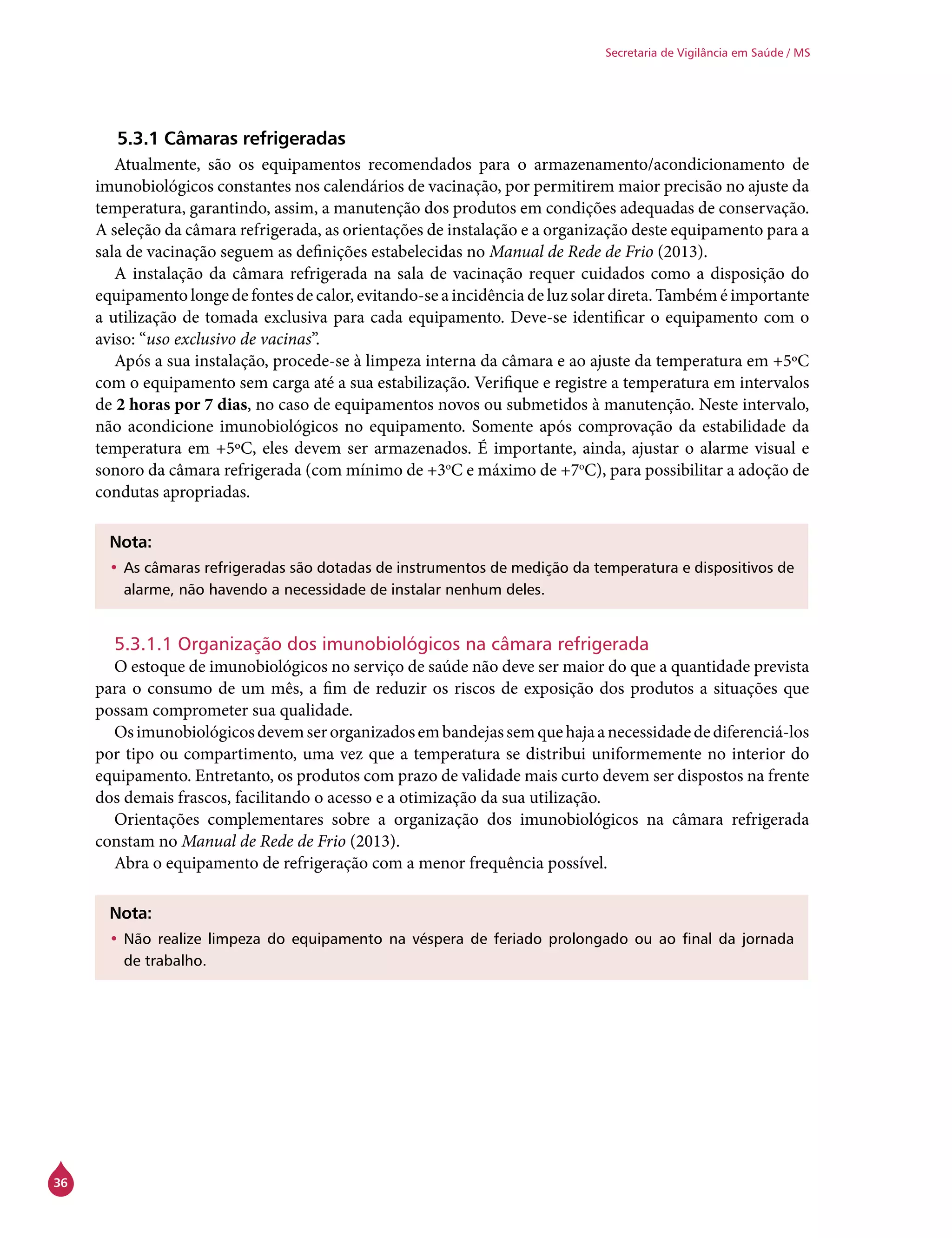 36
Secretaria de Vigilância em Saúde / MS
5.3.1 Câmaras refrigeradas
Atualmente, são os equipamentos recomendados para o armazenamento/acondicionamento de
imunobiológicos constantes nos calendários de vacinação, por permitirem maior precisão no ajuste da
temperatura, garantindo, assim, a manutenção dos produtos em condições adequadas de conservação.
A seleção da câmara refrigerada, as orientações de instalação e a organização deste equipamento para a
sala de vacinação seguem as definições estabelecidas no Manual de Rede de Frio (2013).
A instalação da câmara refrigerada na sala de vacinação requer cuidados como a disposição do
equipamento longe de fontes de calor, evitando-se a incidência de luz solar direta. Também é importante
a utilização de tomada exclusiva para cada equipamento. Deve-se identificar o equipamento com o
aviso: “uso exclusivo de vacinas”.
Após a sua instalação, procede-se à limpeza interna da câmara e ao ajuste da temperatura em +5ºC
com o equipamento sem carga até a sua estabilização. Verifique e registre a temperatura em intervalos
de 2 horas por 7 dias, no caso de equipamentos novos ou submetidos à manutenção. Neste intervalo,
não acondicione imunobiológicos no equipamento. Somente após comprovação da estabilidade da
temperatura em +5ºC, eles devem ser armazenados. É importante, ainda, ajustar o alarme visual e
sonoro da câmara refrigerada (com mínimo de +3o
C e máximo de +7o
C), para possibilitar a adoção de
condutas apropriadas.
Nota:
•	As câmaras refrigeradas são dotadas de instrumentos de medição da temperatura e dispositivos de
alarme, não havendo a necessidade de instalar nenhum deles.
5.3.1.1 Organização dos imunobiológicos na câmara refrigerada
O estoque de imunobiológicos no serviço de saúde não deve ser maior do que a quantidade prevista
para o consumo de um mês, a fim de reduzir os riscos de exposição dos produtos a situações que
possam comprometer sua qualidade.
Osimunobiológicosdevemserorganizadosembandejassemquehajaanecessidadedediferenciá-los
por tipo ou compartimento, uma vez que a temperatura se distribui uniformemente no interior do
equipamento. Entretanto, os produtos com prazo de validade mais curto devem ser dispostos na frente
dos demais frascos, facilitando o acesso e a otimização da sua utilização.
Orientações complementares sobre a organização dos imunobiológicos na câmara refrigerada
constam no Manual de Rede de Frio (2013).
Abra o equipamento de refrigeração com a menor frequência possível.
Nota:
•	Não realize limpeza do equipamento na véspera de feriado prolongado ou ao final da jornada
de trabalho.
 