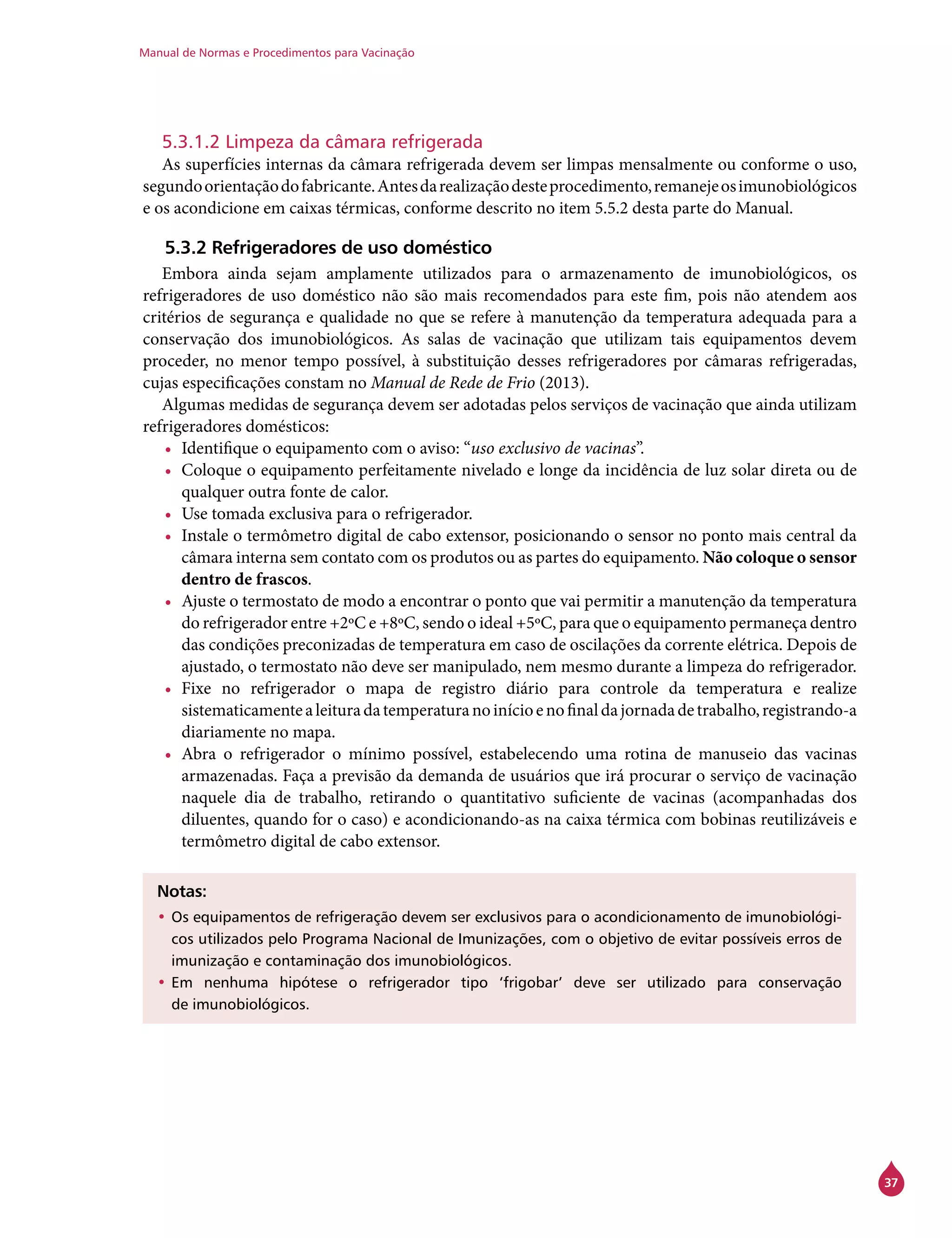 Manual de Normas e Procedimentos para Vacinação
37
5.3.1.2 Limpeza da câmara refrigerada
As superfícies internas da câmara refrigerada devem ser limpas mensalmente ou conforme o uso,
segundoorientaçãodofabricante.Antesdarealizaçãodesteprocedimento,remanejeosimunobiológicos
e os acondicione em caixas térmicas, conforme descrito no item 5.5.2 desta parte do Manual.
5.3.2 Refrigeradores de uso doméstico
Embora ainda sejam amplamente utilizados para o armazenamento de imunobiológicos, os
refrigeradores de uso doméstico não são mais recomendados para este fim, pois não atendem aos
critérios de segurança e qualidade no que se refere à manutenção da temperatura adequada para a
conservação dos imunobiológicos. As salas de vacinação que utilizam tais equipamentos devem
proceder, no menor tempo possível, à substituição desses refrigeradores por câmaras refrigeradas,
cujas especificações constam no Manual de Rede de Frio (2013).
Algumas medidas de segurança devem ser adotadas pelos serviços de vacinação que ainda utilizam
refrigeradores domésticos:
•	 Identifique o equipamento com o aviso: “uso exclusivo de vacinas”.
•	 Coloque o equipamento perfeitamente nivelado e longe da incidência de luz solar direta ou de
qualquer outra fonte de calor.
•	 Use tomada exclusiva para o refrigerador.
•	 Instale o termômetro digital de cabo extensor, posicionando o sensor no ponto mais central da
câmara interna sem contato com os produtos ou as partes do equipamento. Não coloque o sensor
dentro de frascos.
•	 Ajuste o termostato de modo a encontrar o ponto que vai permitir a manutenção da temperatura
do refrigerador entre +2ºC e +8ºC, sendo o ideal +5ºC, para que o equipamento permaneça dentro
das condições preconizadas de temperatura em caso de oscilações da corrente elétrica. Depois de
ajustado, o termostato não deve ser manipulado, nem mesmo durante a limpeza do refrigerador.
•	 Fixe no refrigerador o mapa de registro diário para controle da temperatura e realize
sistematicamentealeituradatemperaturanoinícioenofinaldajornadadetrabalho,registrando-a
diariamente no mapa.
•	 Abra o refrigerador o mínimo possível, estabelecendo uma rotina de manuseio das vacinas
armazenadas. Faça a previsão da demanda de usuários que irá procurar o serviço de vacinação
naquele dia de trabalho, retirando o quantitativo suficiente de vacinas (acompanhadas dos
diluentes, quando for o caso) e acondicionando-as na caixa térmica com bobinas reutilizáveis e
termômetro digital de cabo extensor.
Notas:
•	Os equipamentos de refrigeração devem ser exclusivos para o acondicionamento de imunobiológi-
cos utilizados pelo Programa Nacional de Imunizações, com o objetivo de evitar possíveis erros de
imunização e contaminação dos imunobiológicos.
•	Em nenhuma hipótese o refrigerador tipo ‘frigobar’ deve ser utilizado para conservação
de imunobiológicos.
 