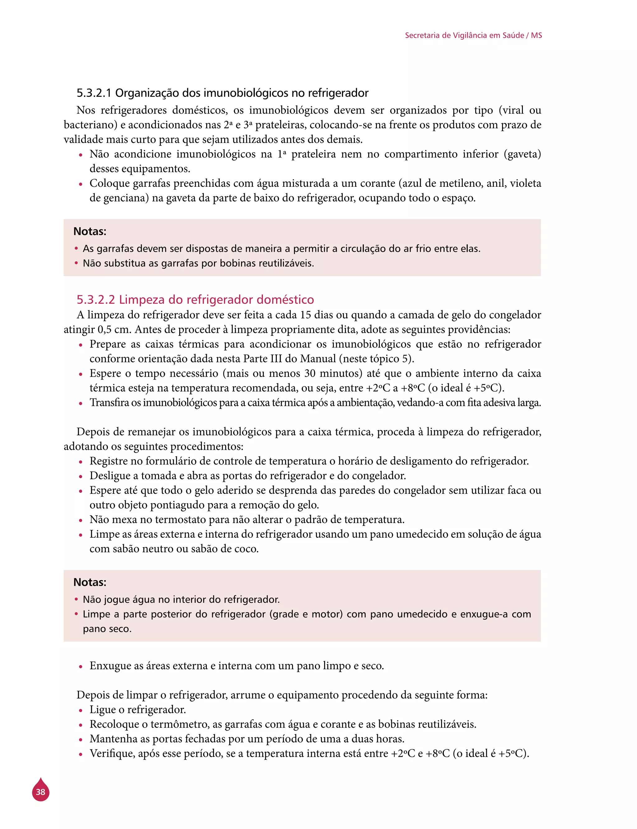 38
Secretaria de Vigilância em Saúde / MS
5.3.2.1 Organização dos imunobiológicos no refrigerador
Nos refrigeradores domésticos, os imunobiológicos devem ser organizados por tipo (viral ou
bacteriano) e acondicionados nas 2ª e 3ª prateleiras, colocando-se na frente os produtos com prazo de
validade mais curto para que sejam utilizados antes dos demais.
•	 Não acondicione imunobiológicos na 1ª prateleira nem no compartimento inferior (gaveta)
desses equipamentos.
•	 Coloque garrafas preenchidas com água misturada a um corante (azul de metileno, anil, violeta
de genciana) na gaveta da parte de baixo do refrigerador, ocupando todo o espaço.
Notas:
•	As garrafas devem ser dispostas de maneira a permitir a circulação do ar frio entre elas.
•	Não substitua as garrafas por bobinas reutilizáveis.
5.3.2.2 Limpeza do refrigerador doméstico
A limpeza do refrigerador deve ser feita a cada 15 dias ou quando a camada de gelo do congelador
atingir 0,5 cm. Antes de proceder à limpeza propriamente dita, adote as seguintes providências:
•	 Prepare as caixas térmicas para acondicionar os imunobiológicos que estão no refrigerador
conforme orientação dada nesta Parte III do Manual (neste tópico 5).
•	 Espere o tempo necessário (mais ou menos 30 minutos) até que o ambiente interno da caixa
térmica esteja na temperatura recomendada, ou seja, entre +2ºC a +8ºC (o ideal é +5ºC).
•	 Transfiraosimunobiológicosparaacaixatérmicaapósaambientação,vedando-acomfitaadesivalarga.
Depois de remanejar os imunobiológicos para a caixa térmica, proceda à limpeza do refrigerador,
adotando os seguintes procedimentos:
•	 Registre no formulário de controle de temperatura o horário de desligamento do refrigerador.
•	 Desligue a tomada e abra as portas do refrigerador e do congelador.
•	 Espere até que todo o gelo aderido se desprenda das paredes do congelador sem utilizar faca ou
outro objeto pontiagudo para a remoção do gelo.
•	 Não mexa no termostato para não alterar o padrão de temperatura.
•	 Limpe as áreas externa e interna do refrigerador usando um pano umedecido em solução de água
com sabão neutro ou sabão de coco.
Notas:
•	Não jogue água no interior do refrigerador.
•	Limpe a parte posterior do refrigerador (grade e motor) com pano umedecido e enxugue-a com
pano seco.
•	 Enxugue as áreas externa e interna com um pano limpo e seco.
Depois de limpar o refrigerador, arrume o equipamento procedendo da seguinte forma:
•	 Ligue o refrigerador.
•	 Recoloque o termômetro, as garrafas com água e corante e as bobinas reutilizáveis.
•	 Mantenha as portas fechadas por um período de uma a duas horas.
•	 Verifique, após esse período, se a temperatura interna está entre +2ºC e +8ºC (o ideal é +5ºC).
 