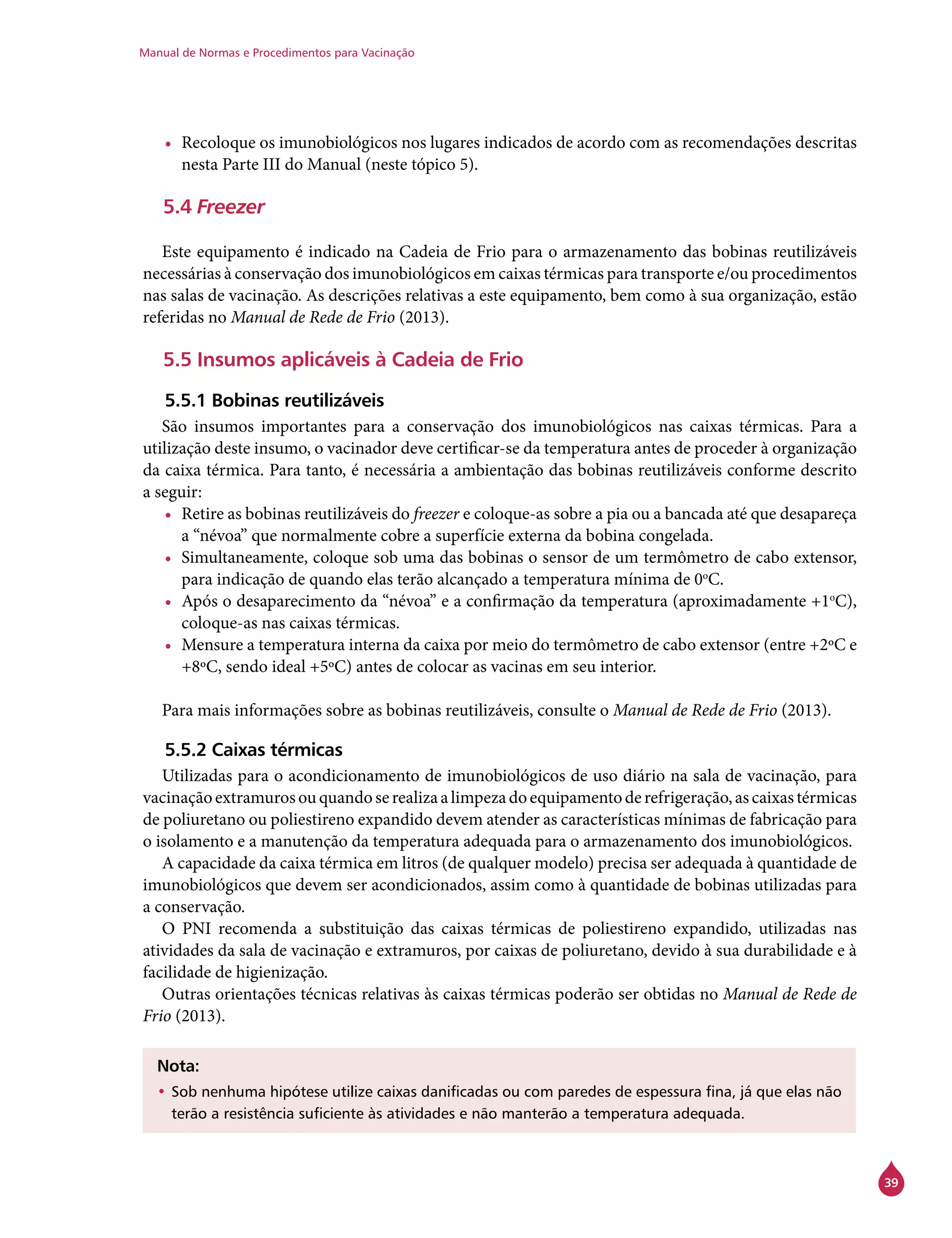 Manual de Normas e Procedimentos para Vacinação
39
•	 Recoloque os imunobiológicos nos lugares indicados de acordo com as recomendações descritas
nesta Parte III do Manual (neste tópico 5).
5.4 Freezer
Este equipamento é indicado na Cadeia de Frio para o armazenamento das bobinas reutilizáveis
necessárias à conservação dos imunobiológicos em caixas térmicas para transporte e/ou procedimentos
nas salas de vacinação. As descrições relativas a este equipamento, bem como à sua organização, estão
referidas no Manual de Rede de Frio (2013).
5.5 Insumos aplicáveis à Cadeia de Frio
5.5.1 Bobinas reutilizáveis
São insumos importantes para a conservação dos imunobiológicos nas caixas térmicas. Para a
utilização deste insumo, o vacinador deve certificar-se da temperatura antes de proceder à organização
da caixa térmica. Para tanto, é necessária a ambientação das bobinas reutilizáveis conforme descrito
a seguir:
•	 Retire as bobinas reutilizáveis do freezer e coloque-as sobre a pia ou a bancada até que desapareça
a “névoa” que normalmente cobre a superfície externa da bobina congelada.
•	 Simultaneamente, coloque sob uma das bobinas o sensor de um termômetro de cabo extensor,
para indicação de quando elas terão alcançado a temperatura mínima de 0o
C.
•	 Após o desaparecimento da “névoa” e a confirmação da temperatura (aproximadamente +1o
C),
coloque-as nas caixas térmicas.
•	 Mensure a temperatura interna da caixa por meio do termômetro de cabo extensor (entre +2ºC e
+8ºC, sendo ideal +5ºC) antes de colocar as vacinas em seu interior.
Para mais informações sobre as bobinas reutilizáveis, consulte o Manual de Rede de Frio (2013).
5.5.2 Caixas térmicas
Utilizadas para o acondicionamento de imunobiológicos de uso diário na sala de vacinação, para
vacinaçãoextramurosouquandoserealizaalimpezadoequipamentoderefrigeração,ascaixastérmicas
de poliuretano ou poliestireno expandido devem atender as características mínimas de fabricação para
o isolamento e a manutenção da temperatura adequada para o armazenamento dos imunobiológicos.
A capacidade da caixa térmica em litros (de qualquer modelo) precisa ser adequada à quantidade de
imunobiológicos que devem ser acondicionados, assim como à quantidade de bobinas utilizadas para
a conservação.
O PNI recomenda a substituição das caixas térmicas de poliestireno expandido, utilizadas nas
atividades da sala de vacinação e extramuros, por caixas de poliuretano, devido à sua durabilidade e à
facilidade de higienização.
Outras orientações técnicas relativas às caixas térmicas poderão ser obtidas no Manual de Rede de
Frio (2013).
Nota:
•	Sob nenhuma hipótese utilize caixas danificadas ou com paredes de espessura fina, já que elas não
terão a resistência suficiente às atividades e não manterão a temperatura adequada.
 