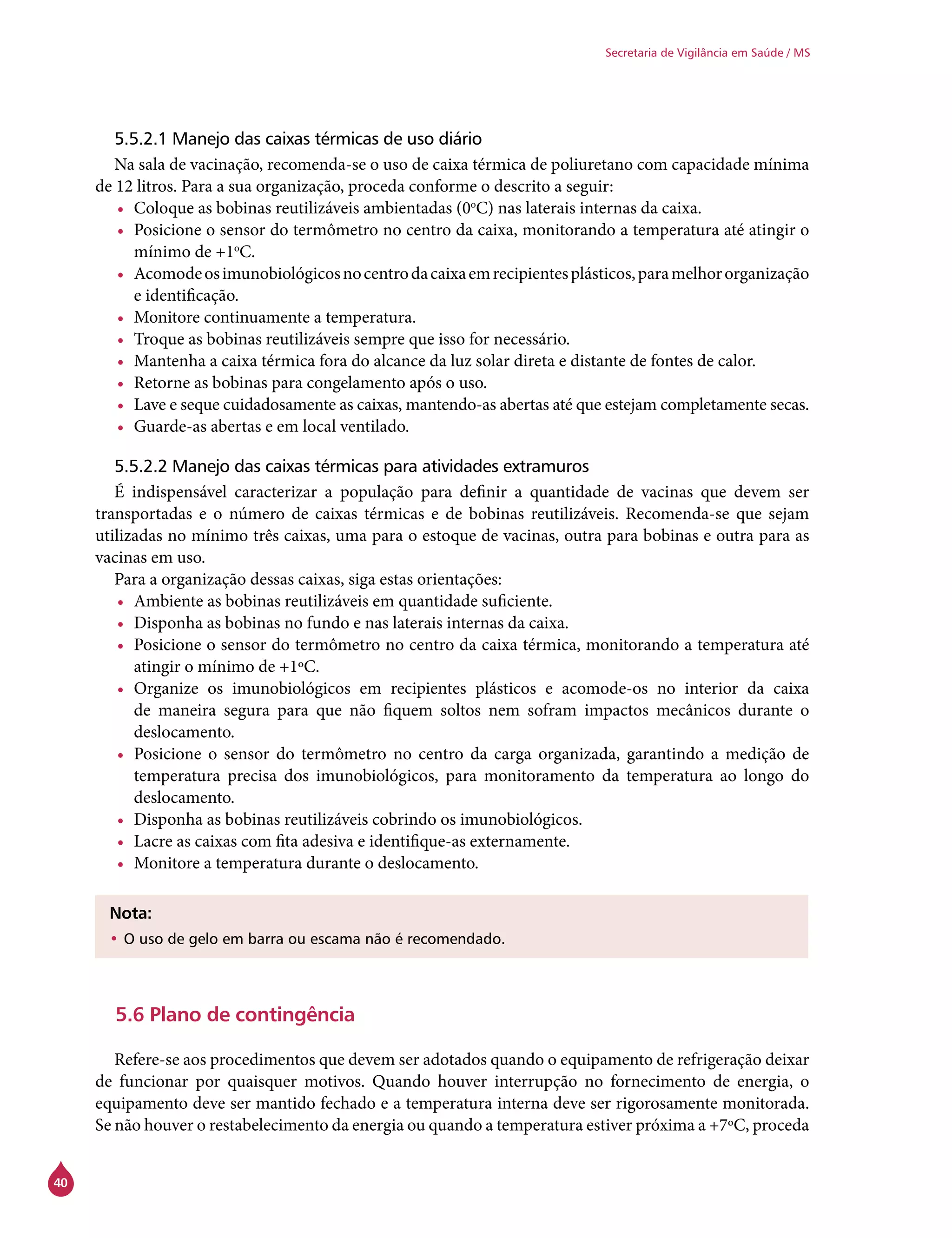 40
Secretaria de Vigilância em Saúde / MS
5.5.2.1 Manejo das caixas térmicas de uso diário
Na sala de vacinação, recomenda-se o uso de caixa térmica de poliuretano com capacidade mínima
de 12 litros. Para a sua organização, proceda conforme o descrito a seguir:
•	 Coloque as bobinas reutilizáveis ambientadas (0o
C) nas laterais internas da caixa.
•	 Posicione o sensor do termômetro no centro da caixa, monitorando a temperatura até atingir o
mínimo de +1o
C.
•	 Acomodeosimunobiológicosnocentrodacaixaemrecipientesplásticos,paramelhororganização
e identificação.
•	 Monitore continuamente a temperatura.
•	 Troque as bobinas reutilizáveis sempre que isso for necessário.
•	 Mantenha a caixa térmica fora do alcance da luz solar direta e distante de fontes de calor.
•	 Retorne as bobinas para congelamento após o uso.
•	 Lave e seque cuidadosamente as caixas, mantendo-as abertas até que estejam completamente secas.
•	 Guarde-as abertas e em local ventilado.
5.5.2.2 Manejo das caixas térmicas para atividades extramuros
É indispensável caracterizar a população para definir a quantidade de vacinas que devem ser
transportadas e o número de caixas térmicas e de bobinas reutilizáveis. Recomenda-se que sejam
utilizadas no mínimo três caixas, uma para o estoque de vacinas, outra para bobinas e outra para as
vacinas em uso.
Para a organização dessas caixas, siga estas orientações:
•	 Ambiente as bobinas reutilizáveis em quantidade suficiente.
•	 Disponha as bobinas no fundo e nas laterais internas da caixa.
•	 Posicione o sensor do termômetro no centro da caixa térmica, monitorando a temperatura até
atingir o mínimo de +1ºC.
•	 Organize os imunobiológicos em recipientes plásticos e acomode-os no interior da caixa
de maneira segura para que não fiquem soltos nem sofram impactos mecânicos durante o
deslocamento.
•	 Posicione o sensor do termômetro no centro da carga organizada, garantindo a medição de
temperatura precisa dos imunobiológicos, para monitoramento da temperatura ao longo do
deslocamento.
•	 Disponha as bobinas reutilizáveis cobrindo os imunobiológicos.
•	 Lacre as caixas com fita adesiva e identifique-as externamente.
•	 Monitore a temperatura durante o deslocamento.
Nota:
•	O uso de gelo em barra ou escama não é recomendado.
5.6 Plano de contingência
	
Refere-se aos procedimentos que devem ser adotados quando o equipamento de refrigeração deixar
de funcionar por quaisquer motivos. Quando houver interrupção no fornecimento de energia, o
equipamento deve ser mantido fechado e a temperatura interna deve ser rigorosamente monitorada.
Se não houver o restabelecimento da energia ou quando a temperatura estiver próxima a +7ºC, proceda
 