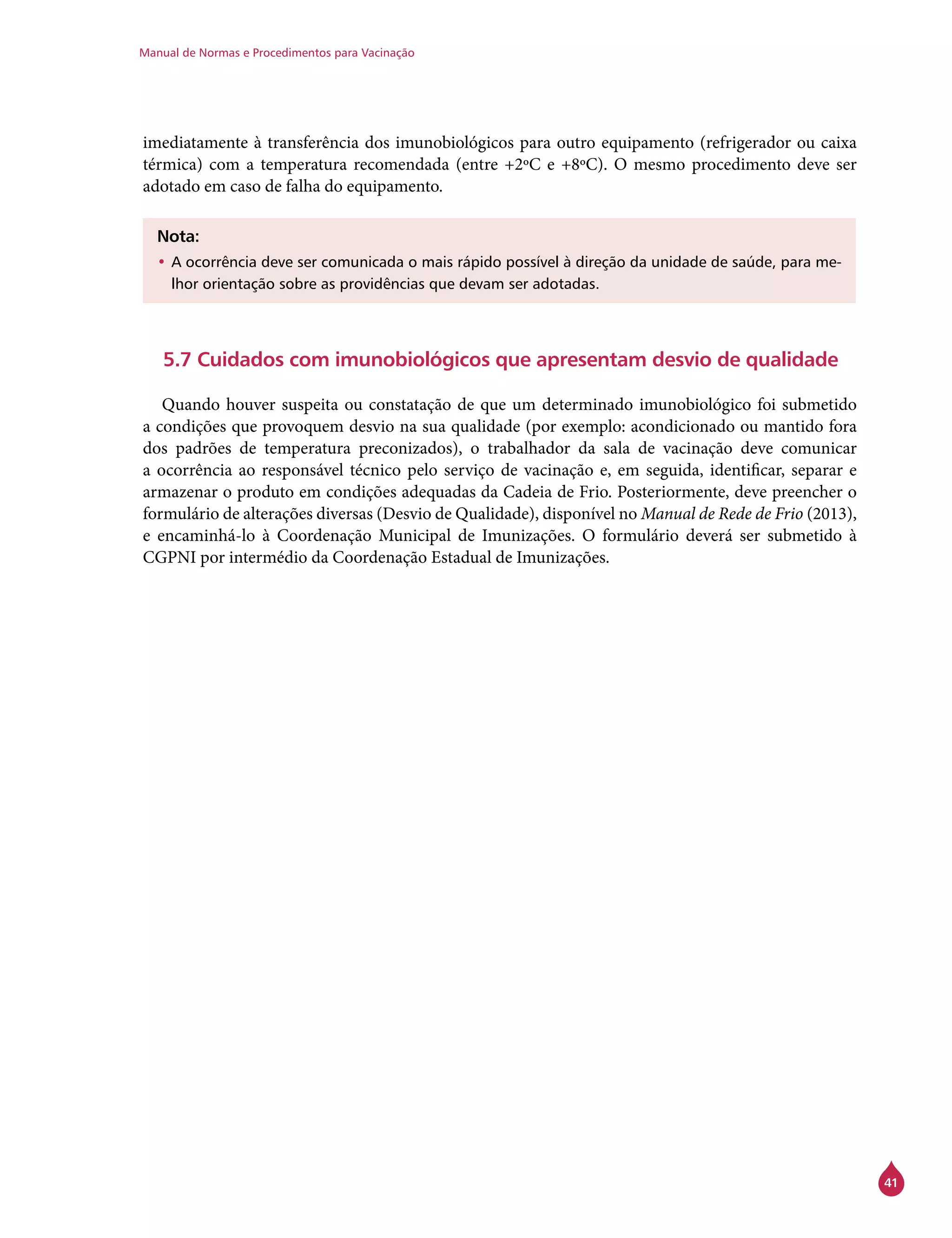 Manual de Normas e Procedimentos para Vacinação
41
imediatamente à transferência dos imunobiológicos para outro equipamento (refrigerador ou caixa
térmica) com a temperatura recomendada (entre +2ºC e +8ºC). O mesmo procedimento deve ser
adotado em caso de falha do equipamento.
Nota:
•	A ocorrência deve ser comunicada o mais rápido possível à direção da unidade de saúde, para me-
lhor orientação sobre as providências que devam ser adotadas.
5.7 Cuidados com imunobiológicos que apresentam desvio de qualidade
Quando houver suspeita ou constatação de que um determinado imunobiológico foi submetido
a condições que provoquem desvio na sua qualidade (por exemplo: acondicionado ou mantido fora
dos padrões de temperatura preconizados), o trabalhador da sala de vacinação deve comunicar
a ocorrência ao responsável técnico pelo serviço de vacinação e, em seguida, identificar, separar e
armazenar o produto em condições adequadas da Cadeia de Frio. Posteriormente, deve preencher o
formulário de alterações diversas (Desvio de Qualidade), disponível no Manual de Rede de Frio (2013),
e encaminhá-lo à Coordenação Municipal de Imunizações. O formulário deverá ser submetido à
CGPNI por intermédio da Coordenação Estadual de Imunizações.
 