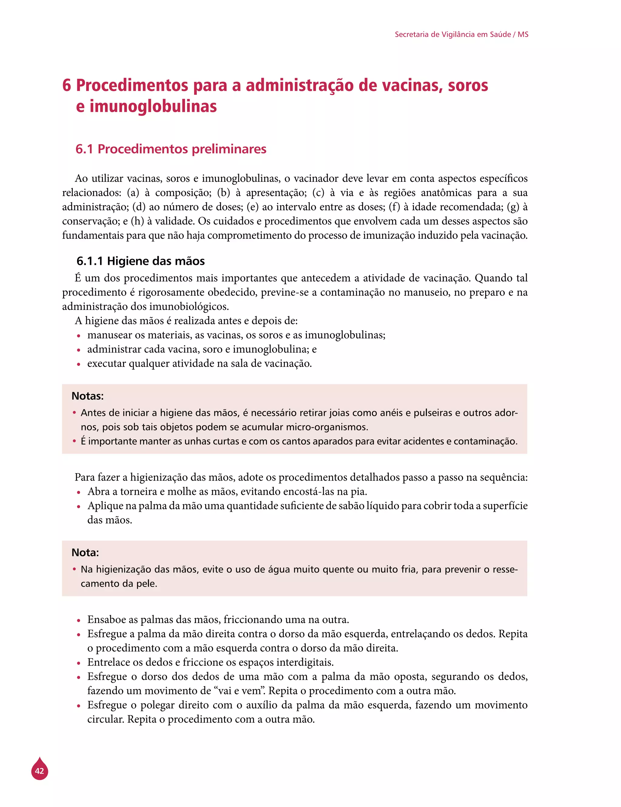 42
Secretaria de Vigilância em Saúde / MS
6 Procedimentos para a administração de vacinas, soros
e imunoglobulinas
6.1 Procedimentos preliminares
Ao utilizar vacinas, soros e imunoglobulinas, o vacinador deve levar em conta aspectos específicos
relacionados: (a) à composição; (b) à apresentação; (c) à via e às regiões anatômicas para a sua
administração; (d) ao número de doses; (e) ao intervalo entre as doses; (f) à idade recomendada; (g) à
conservação; e (h) à validade. Os cuidados e procedimentos que envolvem cada um desses aspectos são
fundamentais para que não haja comprometimento do processo de imunização induzido pela vacinação.
6.1.1 Higiene das mãos
É um dos procedimentos mais importantes que antecedem a atividade de vacinação. Quando tal
procedimento é rigorosamente obedecido, previne-se a contaminação no manuseio, no preparo e na
administração dos imunobiológicos.
A higiene das mãos é realizada antes e depois de:
•	 manusear os materiais, as vacinas, os soros e as imunoglobulinas;
•	 administrar cada vacina, soro e imunoglobulina; e
•	 executar qualquer atividade na sala de vacinação.
Notas:
•	Antes de iniciar a higiene das mãos, é necessário retirar joias como anéis e pulseiras e outros ador-
nos, pois sob tais objetos podem se acumular micro-organismos.
•	É importante manter as unhas curtas e com os cantos aparados para evitar acidentes e contaminação.
Para fazer a higienização das mãos, adote os procedimentos detalhados passo a passo na sequência:
•	 Abra a torneira e molhe as mãos, evitando encostá-las na pia.
•	 Aplique na palma da mão uma quantidade suficiente de sabão líquido para cobrir toda a superfície
das mãos.
Nota:
•	Na higienização das mãos, evite o uso de água muito quente ou muito fria, para prevenir o resse-
camento da pele.
•	 Ensaboe as palmas das mãos, friccionando uma na outra.
•	 Esfregue a palma da mão direita contra o dorso da mão esquerda, entrelaçando os dedos. Repita
o procedimento com a mão esquerda contra o dorso da mão direita.
•	 Entrelace os dedos e friccione os espaços interdigitais.
•	 Esfregue o dorso dos dedos de uma mão com a palma da mão oposta, segurando os dedos,
fazendo um movimento de “vai e vem”. Repita o procedimento com a outra mão.
•	 Esfregue o polegar direito com o auxílio da palma da mão esquerda, fazendo um movimento
circular. Repita o procedimento com a outra mão.
 