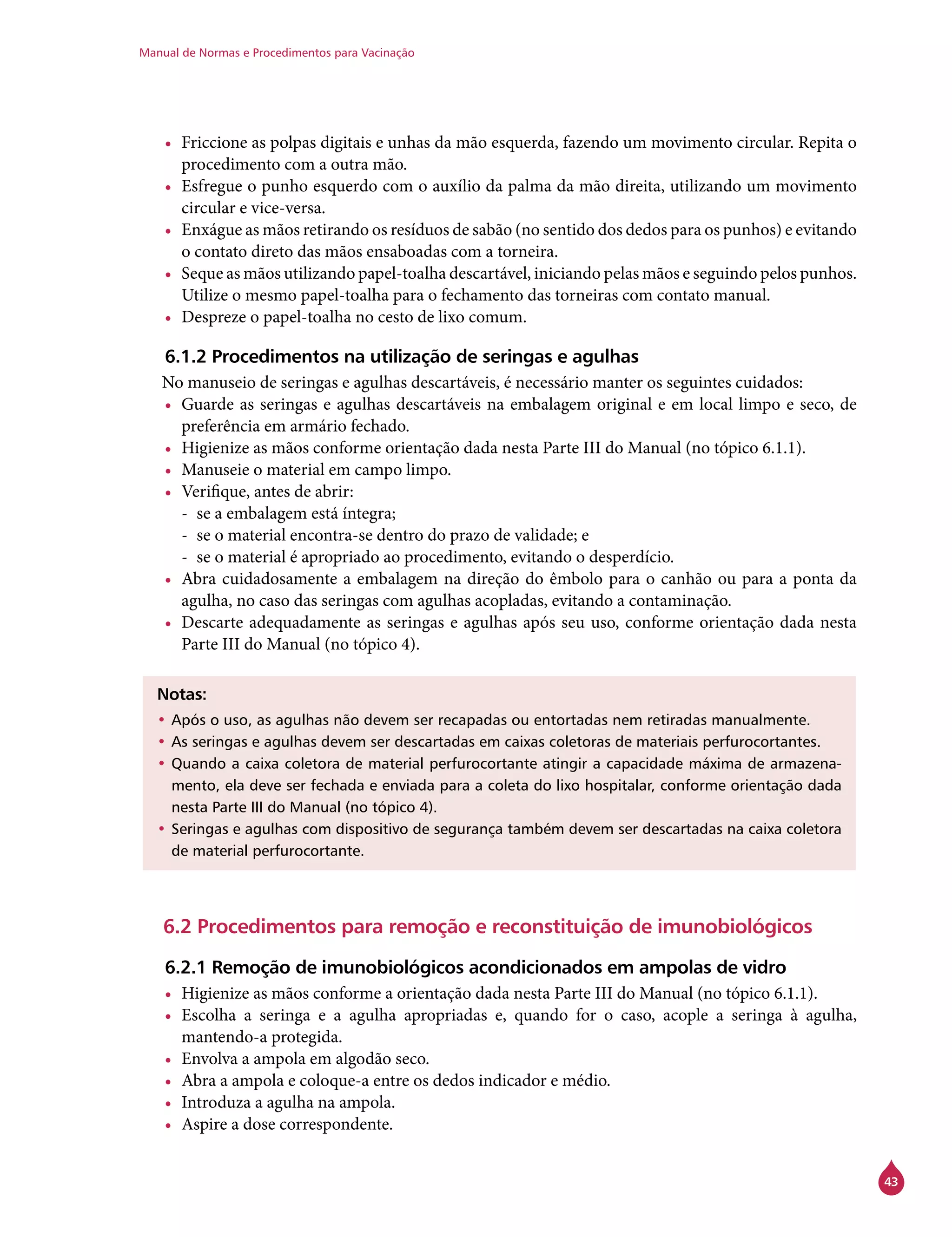Manual de Normas e Procedimentos para Vacinação
43
•	 Friccione as polpas digitais e unhas da mão esquerda, fazendo um movimento circular. Repita o
procedimento com a outra mão.
•	 Esfregue o punho esquerdo com o auxílio da palma da mão direita, utilizando um movimento
circular e vice-versa.
•	 Enxágue as mãos retirando os resíduos de sabão (no sentido dos dedos para os punhos) e evitando
o contato direto das mãos ensaboadas com a torneira.
•	 Seque as mãos utilizando papel-toalha descartável, iniciando pelas mãos e seguindo pelos punhos.
Utilize o mesmo papel-toalha para o fechamento das torneiras com contato manual.
•	 Despreze o papel-toalha no cesto de lixo comum.
6.1.2 Procedimentos na utilização de seringas e agulhas
No manuseio de seringas e agulhas descartáveis, é necessário manter os seguintes cuidados:
•	 Guarde as seringas e agulhas descartáveis na embalagem original e em local limpo e seco, de
preferência em armário fechado.
•	 Higienize as mãos conforme orientação dada nesta Parte III do Manual (no tópico 6.1.1).
•	 Manuseie o material em campo limpo.
•	 Verifique, antes de abrir:
-- se a embalagem está íntegra;
-- se o material encontra-se dentro do prazo de validade; e
-- se o material é apropriado ao procedimento, evitando o desperdício.
•	 Abra cuidadosamente a embalagem na direção do êmbolo para o canhão ou para a ponta da
agulha, no caso das seringas com agulhas acopladas, evitando a contaminação.
•	 Descarte adequadamente as seringas e agulhas após seu uso, conforme orientação dada nesta
Parte III do Manual (no tópico 4).
Notas:
•	Após o uso, as agulhas não devem ser recapadas ou entortadas nem retiradas manualmente.
•	As seringas e agulhas devem ser descartadas em caixas coletoras de materiais perfurocortantes.
•	Quando a caixa coletora de material perfurocortante atingir a capacidade máxima de armazena-
mento, ela deve ser fechada e enviada para a coleta do lixo hospitalar, conforme orientação dada
nesta Parte III do Manual (no tópico 4).
•	Seringas e agulhas com dispositivo de segurança também devem ser descartadas na caixa coletora
de material perfurocortante.
6.2 Procedimentos para remoção e reconstituição de imunobiológicos
6.2.1 Remoção de imunobiológicos acondicionados em ampolas de vidro
•	 Higienize as mãos conforme a orientação dada nesta Parte III do Manual (no tópico 6.1.1).
•	 Escolha a seringa e a agulha apropriadas e, quando for o caso, acople a seringa à agulha,
mantendo-a protegida.
•	 Envolva a ampola em algodão seco.
•	 Abra a ampola e coloque-a entre os dedos indicador e médio.
•	 Introduza a agulha na ampola.
•	 Aspire a dose correspondente.
 