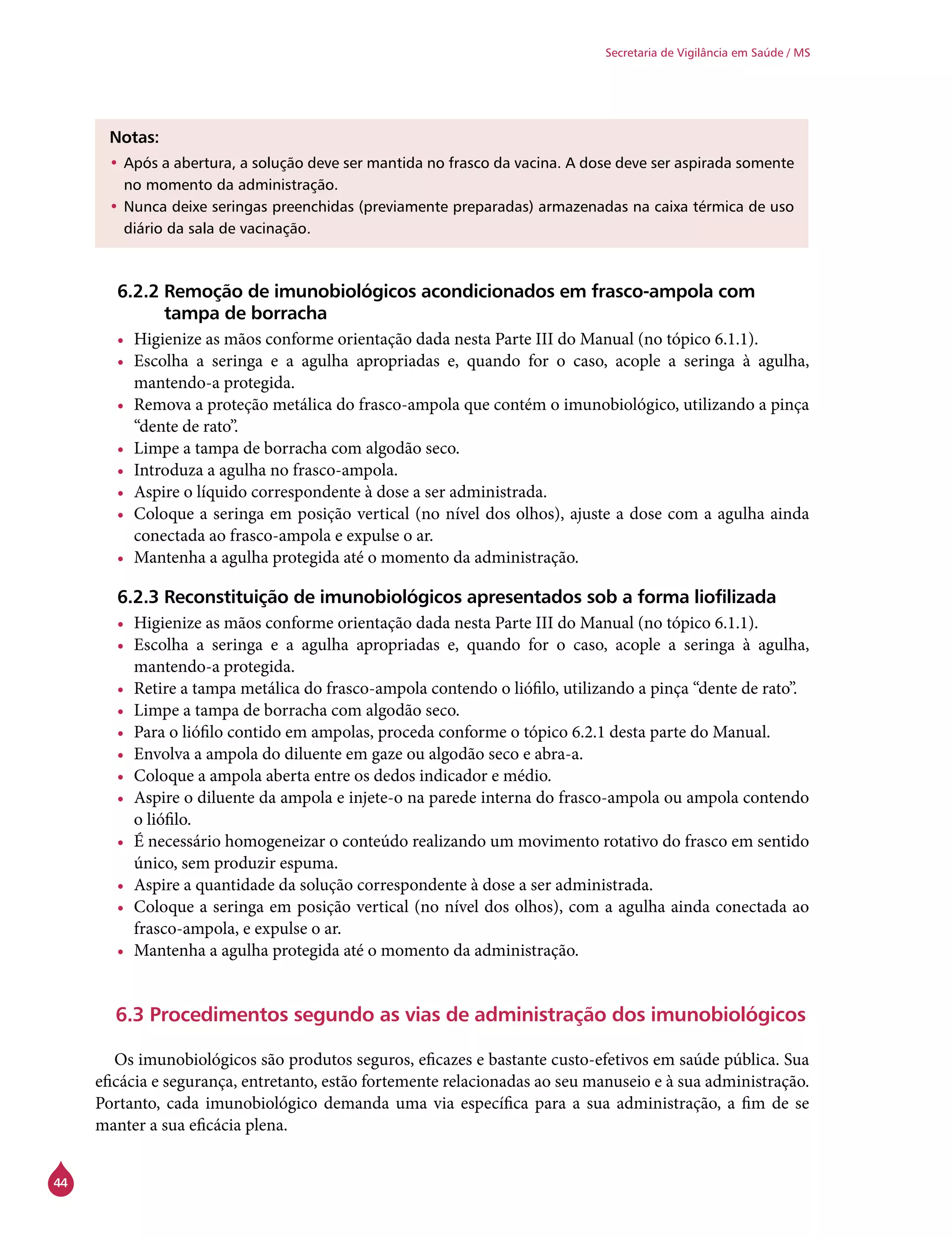 44
Secretaria de Vigilância em Saúde / MS
Notas:
•	Após a abertura, a solução deve ser mantida no frasco da vacina. A dose deve ser aspirada somente
no momento da administração.
•	Nunca deixe seringas preenchidas (previamente preparadas) armazenadas na caixa térmica de uso
diário da sala de vacinação.
6.2.2 Remoção de imunobiológicos acondicionados em frasco-ampola com
tampa de borracha
•	 Higienize as mãos conforme orientação dada nesta Parte III do Manual (no tópico 6.1.1).
•	 Escolha a seringa e a agulha apropriadas e, quando for o caso, acople a seringa à agulha,
mantendo-a protegida.
•	 Remova a proteção metálica do frasco-ampola que contém o imunobiológico, utilizando a pinça
“dente de rato”.
•	 Limpe a tampa de borracha com algodão seco.
•	 Introduza a agulha no frasco-ampola.
•	 Aspire o líquido correspondente à dose a ser administrada.
•	 Coloque a seringa em posição vertical (no nível dos olhos), ajuste a dose com a agulha ainda
conectada ao frasco-ampola e expulse o ar.
•	 Mantenha a agulha protegida até o momento da administração.
6.2.3 Reconstituição de imunobiológicos apresentados sob a forma liofilizada
•	 Higienize as mãos conforme orientação dada nesta Parte III do Manual (no tópico 6.1.1).
•	 Escolha a seringa e a agulha apropriadas e, quando for o caso, acople a seringa à agulha,
mantendo-a protegida.
•	 Retire a tampa metálica do frasco-ampola contendo o liófilo, utilizando a pinça “dente de rato”.
•	 Limpe a tampa de borracha com algodão seco.
•	 Para o liófilo contido em ampolas, proceda conforme o tópico 6.2.1 desta parte do Manual.
•	 Envolva a ampola do diluente em gaze ou algodão seco e abra-a.
•	 Coloque a ampola aberta entre os dedos indicador e médio.
•	 Aspire o diluente da ampola e injete-o na parede interna do frasco-ampola ou ampola contendo
o liófilo.
•	 É necessário homogeneizar o conteúdo realizando um movimento rotativo do frasco em sentido
único, sem produzir espuma.
•	 Aspire a quantidade da solução correspondente à dose a ser administrada.
•	 Coloque a seringa em posição vertical (no nível dos olhos), com a agulha ainda conectada ao
frasco-ampola, e expulse o ar.
•	 Mantenha a agulha protegida até o momento da administração.
6.3 Procedimentos segundo as vias de administração dos imunobiológicos
	
Os imunobiológicos são produtos seguros, eficazes e bastante custo-efetivos em saúde pública. Sua
eficácia e segurança, entretanto, estão fortemente relacionadas ao seu manuseio e à sua administração.
Portanto, cada imunobiológico demanda uma via específica para a sua administração, a fim de se
manter a sua eficácia plena.
 