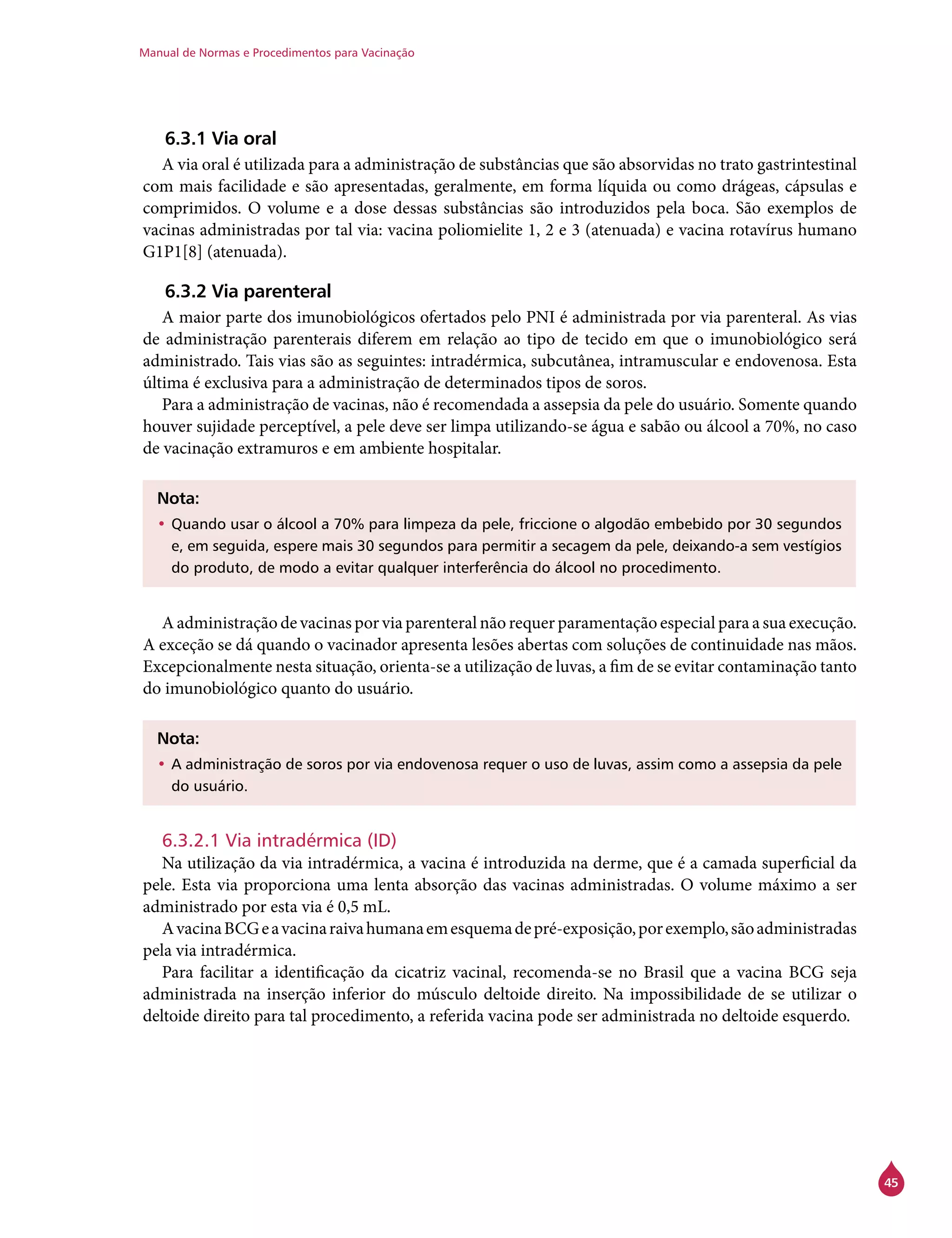 Manual de Normas e Procedimentos para Vacinação
45
6.3.1 Via oral
A via oral é utilizada para a administração de substâncias que são absorvidas no trato gastrintestinal
com mais facilidade e são apresentadas, geralmente, em forma líquida ou como drágeas, cápsulas e
comprimidos. O volume e a dose dessas substâncias são introduzidos pela boca. São exemplos de
vacinas administradas por tal via: vacina poliomielite 1, 2 e 3 (atenuada) e vacina rotavírus humano
G1P1[8] (atenuada).
6.3.2 Via parenteral
A maior parte dos imunobiológicos ofertados pelo PNI é administrada por via parenteral. As vias
de administração parenterais diferem em relação ao tipo de tecido em que o imunobiológico será
administrado. Tais vias são as seguintes: intradérmica, subcutânea, intramuscular e endovenosa. Esta
última é exclusiva para a administração de determinados tipos de soros.
Para a administração de vacinas, não é recomendada a assepsia da pele do usuário. Somente quando
houver sujidade perceptível, a pele deve ser limpa utilizando-se água e sabão ou álcool a 70%, no caso
de vacinação extramuros e em ambiente hospitalar.
Nota:
•	Quando usar o álcool a 70% para limpeza da pele, friccione o algodão embebido por 30 segundos
e, em seguida, espere mais 30 segundos para permitir a secagem da pele, deixando-a sem vestígios
do produto, de modo a evitar qualquer interferência do álcool no procedimento.
A administração de vacinas por via parenteral não requer paramentação especial para a sua execução.
A exceção se dá quando o vacinador apresenta lesões abertas com soluções de continuidade nas mãos.
Excepcionalmente nesta situação, orienta-se a utilização de luvas, a fim de se evitar contaminação tanto
do imunobiológico quanto do usuário.
Nota:
•	A administração de soros por via endovenosa requer o uso de luvas, assim como a assepsia da pele
do usuário.
6.3.2.1 Via intradérmica (ID)
Na utilização da via intradérmica, a vacina é introduzida na derme, que é a camada superficial da
pele. Esta via proporciona uma lenta absorção das vacinas administradas. O volume máximo a ser
administrado por esta via é 0,5 mL.
AvacinaBCGeavacinaraivahumanaemesquemadepré-exposição,porexemplo,sãoadministradas
pela via intradérmica.
Para facilitar a identificação da cicatriz vacinal, recomenda-se no Brasil que a vacina BCG seja
administrada na inserção inferior do músculo deltoide direito. Na impossibilidade de se utilizar o
deltoide direito para tal procedimento, a referida vacina pode ser administrada no deltoide esquerdo.
 