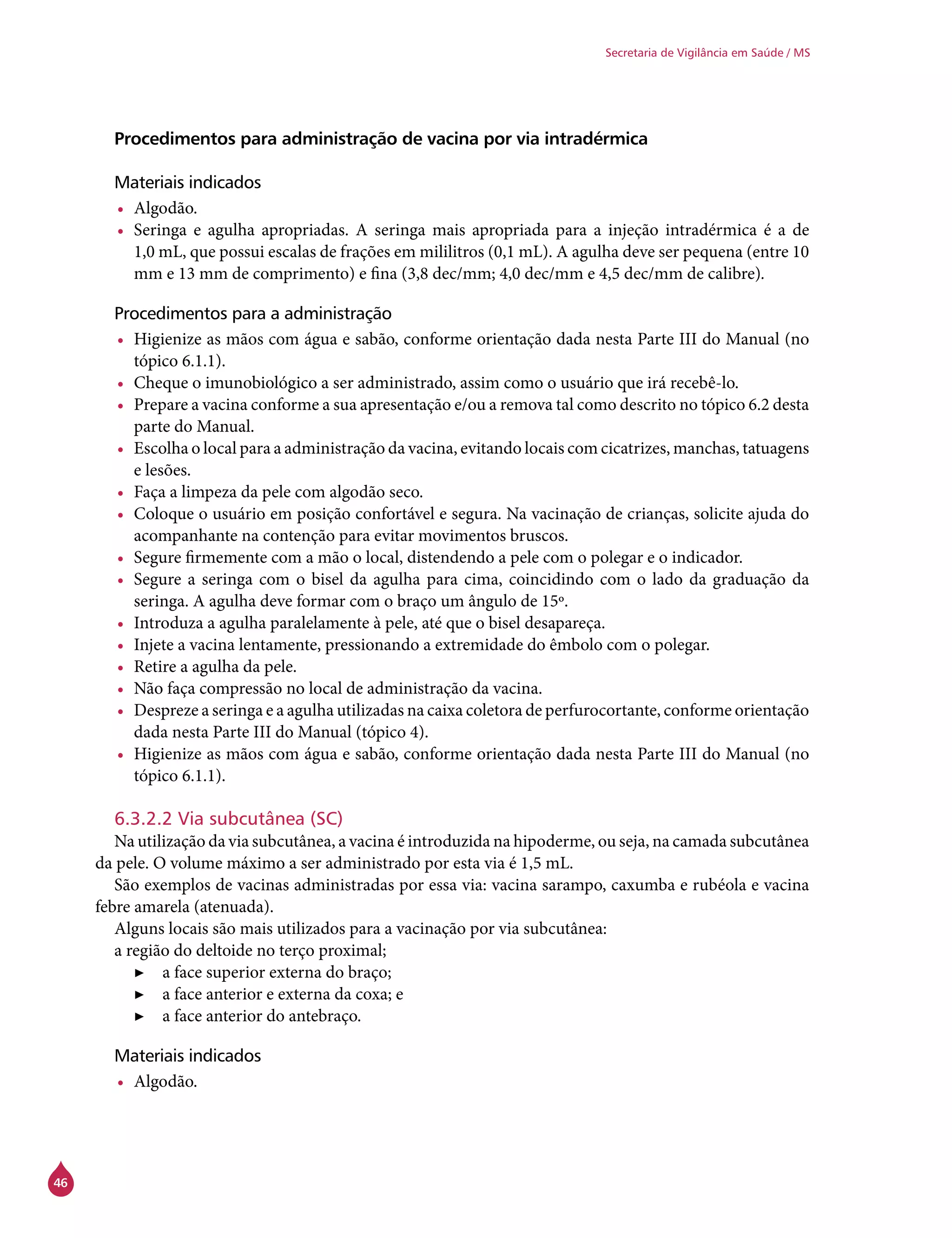 46
Secretaria de Vigilância em Saúde / MS
Procedimentos para administração de vacina por via intradérmica
Materiais indicados
•	 Algodão.
•	 Seringa e agulha apropriadas. A seringa mais apropriada para a injeção intradérmica é a de
1,0 mL, que possui escalas de frações em mililitros (0,1 mL). A agulha deve ser pequena (entre 10
mm e 13 mm de comprimento) e fina (3,8 dec/mm; 4,0 dec/mm e 4,5 dec/mm de calibre).
Procedimentos para a administração
•	 Higienize as mãos com água e sabão, conforme orientação dada nesta Parte III do Manual (no
tópico 6.1.1).
•	 Cheque o imunobiológico a ser administrado, assim como o usuário que irá recebê-lo.
•	 Prepare a vacina conforme a sua apresentação e/ou a remova tal como descrito no tópico 6.2 desta
parte do Manual.
•	 Escolha o local para a administração da vacina, evitando locais com cicatrizes, manchas, tatuagens
e lesões.
•	 Faça a limpeza da pele com algodão seco.
•	 Coloque o usuário em posição confortável e segura. Na vacinação de crianças, solicite ajuda do
acompanhante na contenção para evitar movimentos bruscos.
•	 Segure firmemente com a mão o local, distendendo a pele com o polegar e o indicador.
•	 Segure a seringa com o bisel da agulha para cima, coincidindo com o lado da graduação da
seringa. A agulha deve formar com o braço um ângulo de 15º.
•	 Introduza a agulha paralelamente à pele, até que o bisel desapareça.
•	 Injete a vacina lentamente, pressionando a extremidade do êmbolo com o polegar.
•	 Retire a agulha da pele.
•	 Não faça compressão no local de administração da vacina.
•	 Despreze a seringa e a agulha utilizadas na caixa coletora de perfurocortante, conforme orientação
dada nesta Parte III do Manual (tópico 4).
•	 Higienize as mãos com água e sabão, conforme orientação dada nesta Parte III do Manual (no
tópico 6.1.1).
6.3.2.2 Via subcutânea (SC)
Na utilização da via subcutânea, a vacina é introduzida na hipoderme, ou seja, na camada subcutânea
da pele. O volume máximo a ser administrado por esta via é 1,5 mL.
São exemplos de vacinas administradas por essa via: vacina sarampo, caxumba e rubéola e vacina
febre amarela (atenuada).
Alguns locais são mais utilizados para a vacinação por via subcutânea:
a região do deltoide no terço proximal;
▶▶ a face superior externa do braço;
▶▶ a face anterior e externa da coxa; e
▶▶ a face anterior do antebraço.
Materiais indicados
•	 Algodão.
 