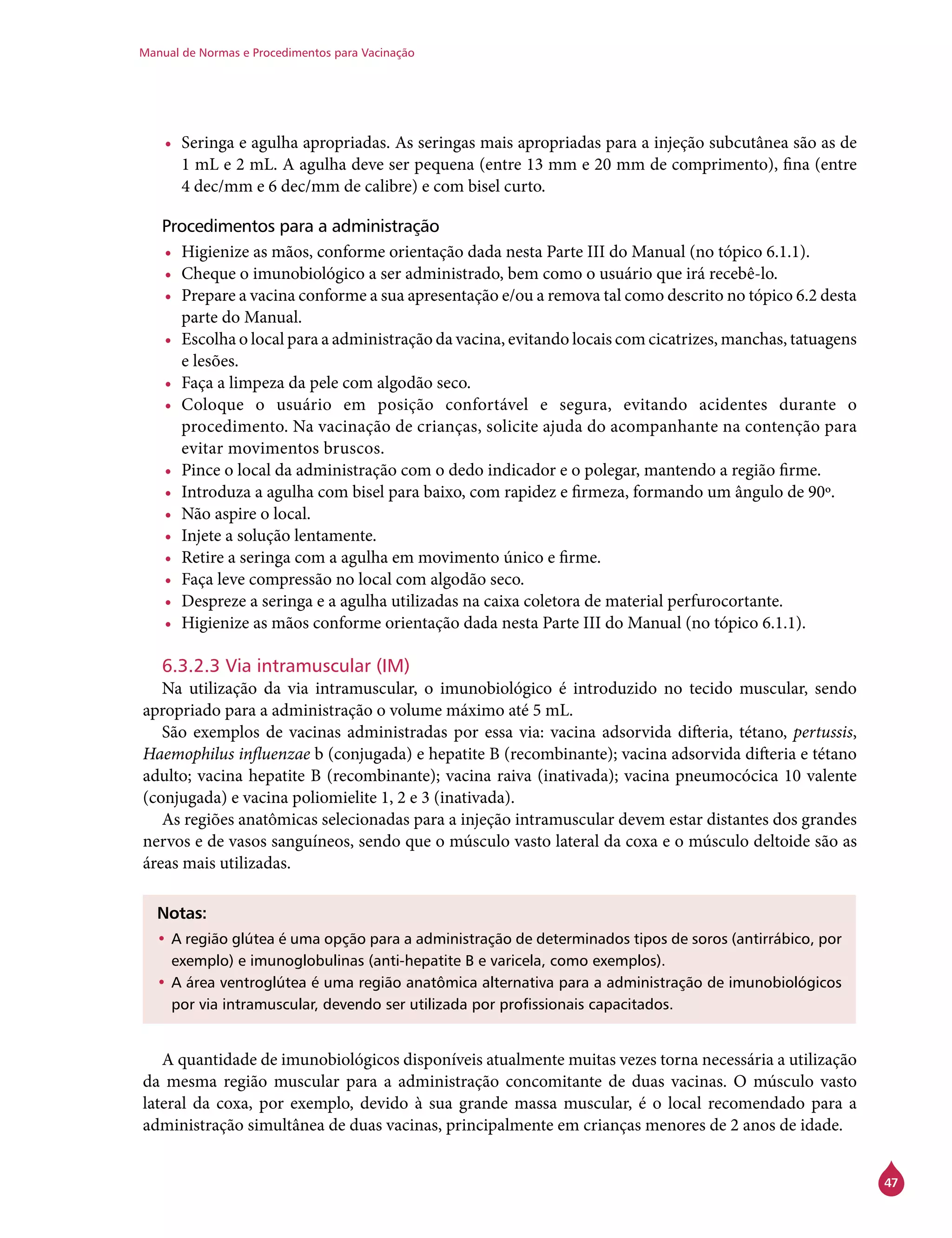 Manual de Normas e Procedimentos para Vacinação
47
•	 Seringa e agulha apropriadas. As seringas mais apropriadas para a injeção subcutânea são as de
1 mL e 2 mL. A agulha deve ser pequena (entre 13 mm e 20 mm de comprimento), fina (entre
4 dec/mm e 6 dec/mm de calibre) e com bisel curto.
Procedimentos para a administração
•	 Higienize as mãos, conforme orientação dada nesta Parte III do Manual (no tópico 6.1.1).
•	 Cheque o imunobiológico a ser administrado, bem como o usuário que irá recebê-lo.
•	 Prepare a vacina conforme a sua apresentação e/ou a remova tal como descrito no tópico 6.2 desta
parte do Manual.
•	 Escolha o local para a administração da vacina, evitando locais com cicatrizes, manchas, tatuagens
e lesões.
•	 Faça a limpeza da pele com algodão seco.
•	 Coloque o usuário em posição confortável e segura, evitando acidentes durante o
procedimento. Na vacinação de crianças, solicite ajuda do acompanhante na contenção para
evitar movimentos bruscos.
•	 Pince o local da administração com o dedo indicador e o polegar, mantendo a região firme.
•	 Introduza a agulha com bisel para baixo, com rapidez e firmeza, formando um ângulo de 90º.
•	 Não aspire o local.
•	 Injete a solução lentamente.
•	 Retire a seringa com a agulha em movimento único e firme.
•	 Faça leve compressão no local com algodão seco.
•	 Despreze a seringa e a agulha utilizadas na caixa coletora de material perfurocortante.
•	 Higienize as mãos conforme orientação dada nesta Parte III do Manual (no tópico 6.1.1).
6.3.2.3 Via intramuscular (IM)
Na utilização da via intramuscular, o imunobiológico é introduzido no tecido muscular, sendo
apropriado para a administração o volume máximo até 5 mL.
São exemplos de vacinas administradas por essa via: vacina adsorvida difteria, tétano, pertussis,
Haemophilus influenzae b (conjugada) e hepatite B (recombinante); vacina adsorvida difteria e tétano
adulto; vacina hepatite B (recombinante); vacina raiva (inativada); vacina pneumocócica 10 valente
(conjugada) e vacina poliomielite 1, 2 e 3 (inativada).
As regiões anatômicas selecionadas para a injeção intramuscular devem estar distantes dos grandes
nervos e de vasos sanguíneos, sendo que o músculo vasto lateral da coxa e o músculo deltoide são as
áreas mais utilizadas.
Notas:
•	A região glútea é uma opção para a administração de determinados tipos de soros (antirrábico, por
exemplo) e imunoglobulinas (anti-hepatite B e varicela, como exemplos).
•	A área ventroglútea é uma região anatômica alternativa para a administração de imunobiológicos
por via intramuscular, devendo ser utilizada por profissionais capacitados.
A quantidade de imunobiológicos disponíveis atualmente muitas vezes torna necessária a utilização
da mesma região muscular para a administração concomitante de duas vacinas. O músculo vasto
lateral da coxa, por exemplo, devido à sua grande massa muscular, é o local recomendado para a
administração simultânea de duas vacinas, principalmente em crianças menores de 2 anos de idade.
 