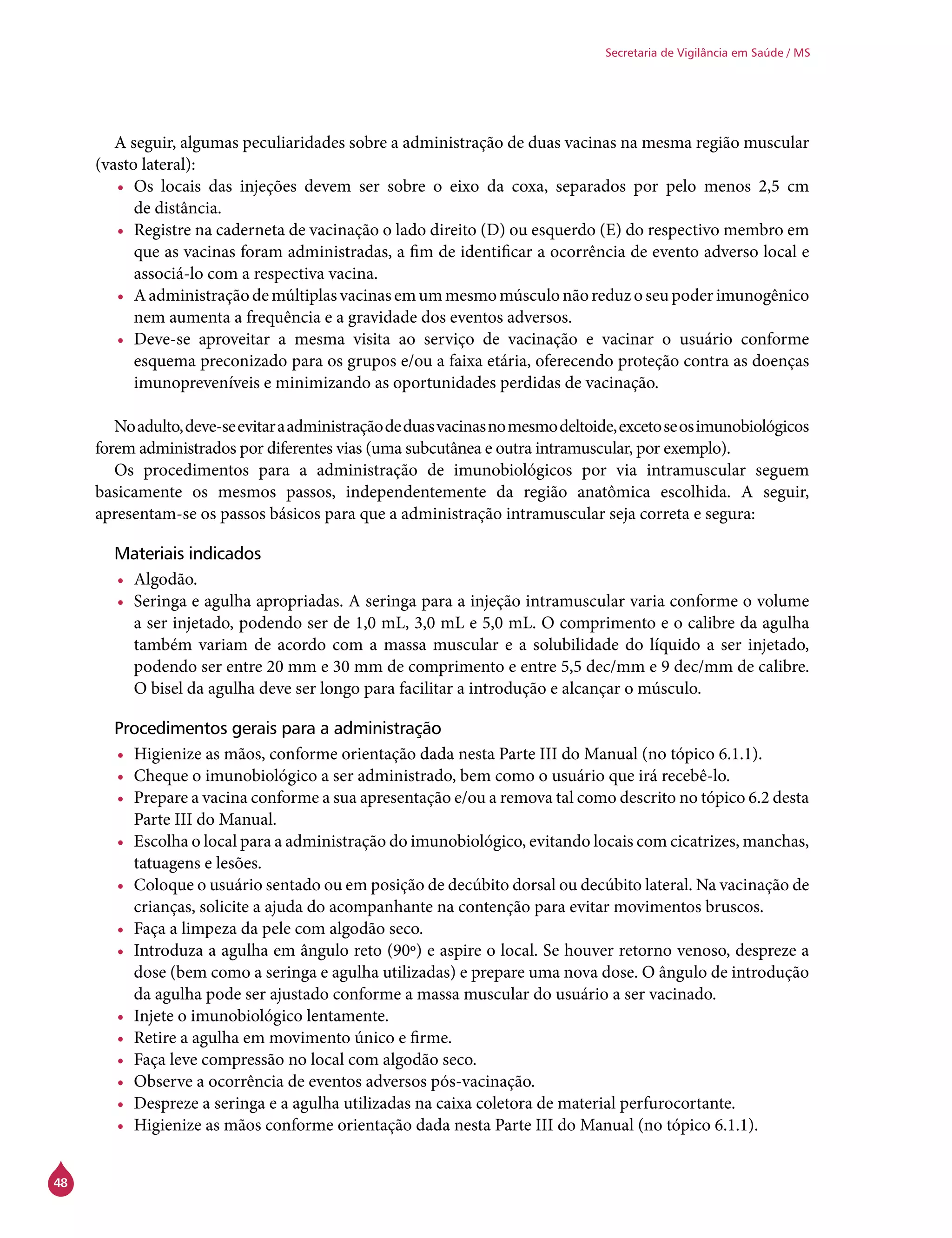 48
Secretaria de Vigilância em Saúde / MS
A seguir, algumas peculiaridades sobre a administração de duas vacinas na mesma região muscular
(vasto lateral):
•	 Os locais das injeções devem ser sobre o eixo da coxa, separados por pelo menos 2,5 cm
de distância.
•	 Registre na caderneta de vacinação o lado direito (D) ou esquerdo (E) do respectivo membro em
que as vacinas foram administradas, a fim de identificar a ocorrência de evento adverso local e
associá-lo com a respectiva vacina.
•	 Aadministraçãodemúltiplasvacinasemummesmomúsculonãoreduzoseupoderimunogênico
nem aumenta a frequência e a gravidade dos eventos adversos.
•	 Deve-se aproveitar a mesma visita ao serviço de vacinação e vacinar o usuário conforme
esquema preconizado para os grupos e/ou a faixa etária, oferecendo proteção contra as doenças
imunopreveníveis e minimizando as oportunidades perdidas de vacinação.
Noadulto,deve-seevitaraadministraçãodeduasvacinasnomesmodeltoide,excetoseosimunobiológicos
forem administrados por diferentes vias (uma subcutânea e outra intramuscular, por exemplo).
Os procedimentos para a administração de imunobiológicos por via intramuscular seguem
basicamente os mesmos passos, independentemente da região anatômica escolhida. A seguir,
apresentam-se os passos básicos para que a administração intramuscular seja correta e segura:
Materiais indicados
•	 Algodão.
•	 Seringa e agulha apropriadas. A seringa para a injeção intramuscular varia conforme o volume
a ser injetado, podendo ser de 1,0 mL, 3,0 mL e 5,0 mL. O comprimento e o calibre da agulha
também variam de acordo com a massa muscular e a solubilidade do líquido a ser injetado,
podendo ser entre 20 mm e 30 mm de comprimento e entre 5,5 dec/mm e 9 dec/mm de calibre.
O bisel da agulha deve ser longo para facilitar a introdução e alcançar o músculo.
Procedimentos gerais para a administração
•	 Higienize as mãos, conforme orientação dada nesta Parte III do Manual (no tópico 6.1.1).
•	 Cheque o imunobiológico a ser administrado, bem como o usuário que irá recebê-lo.
•	 Prepare a vacina conforme a sua apresentação e/ou a remova tal como descrito no tópico 6.2 desta
Parte III do Manual.
•	 Escolha o local para a administração do imunobiológico, evitando locais com cicatrizes, manchas,
tatuagens e lesões.
•	 Coloque o usuário sentado ou em posição de decúbito dorsal ou decúbito lateral. Na vacinação de
crianças, solicite a ajuda do acompanhante na contenção para evitar movimentos bruscos.
•	 Faça a limpeza da pele com algodão seco.
•	 Introduza a agulha em ângulo reto (90º) e aspire o local. Se houver retorno venoso, despreze a
dose (bem como a seringa e agulha utilizadas) e prepare uma nova dose. O ângulo de introdução
da agulha pode ser ajustado conforme a massa muscular do usuário a ser vacinado.
•	 Injete o imunobiológico lentamente.
•	 Retire a agulha em movimento único e firme.
•	 Faça leve compressão no local com algodão seco.
•	 Observe a ocorrência de eventos adversos pós-vacinação.
•	 Despreze a seringa e a agulha utilizadas na caixa coletora de material perfurocortante.
•	 Higienize as mãos conforme orientação dada nesta Parte III do Manual (no tópico 6.1.1).
 