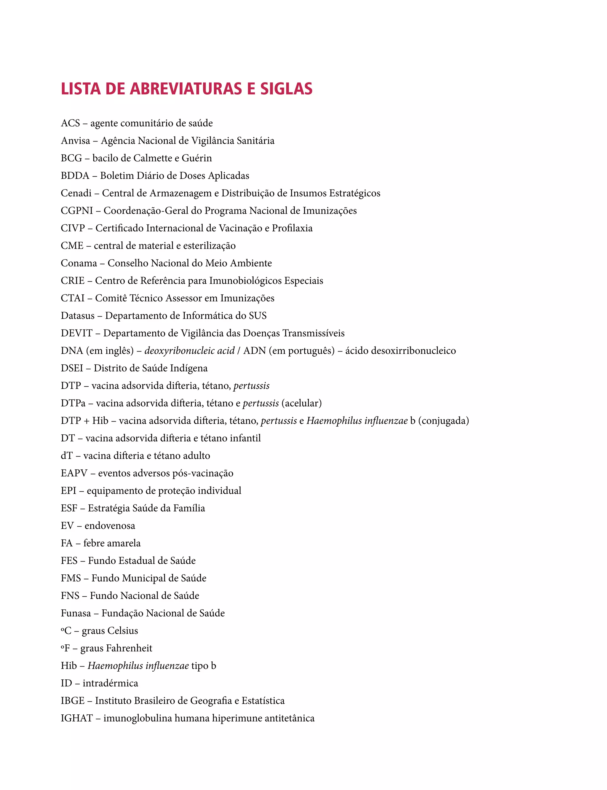 LISTA DE ABREVIATURAS E SIGLAS
ACS – agente comunitário de saúde
Anvisa – Agência Nacional de Vigilância Sanitária
BCG – bacilo de Calmette e Guérin
BDDA – Boletim Diário de Doses Aplicadas
Cenadi – Central de Armazenagem e Distribuição de Insumos Estratégicos
CGPNI – Coordenação-Geral do Programa Nacional de Imunizações
CIVP – Certificado Internacional de Vacinação e Profilaxia
CME – central de material e esterilização
Conama – Conselho Nacional do Meio Ambiente
Crie – Centro de Referência para Imunobiológicos Especiais
CTAI – Comitê Técnico Assessor em Imunizações
Datasus – Departamento de Informática do SUS
Devit – Departamento de Vigilância das Doenças Transmissíveis
DNA (em inglês) – deoxyribonucleic acid / ADN (em português) – ácido desoxirribonucleico
DSEI – Distrito de Saúde Indígena
DTP – vacina adsorvida difteria, tétano, pertussis
DTPa – vacina adsorvida difteria, tétano e pertussis (acelular)
DTP + Hib – vacina adsorvida difteria, tétano, pertussis e Haemophilus influenzae b (conjugada)
DT – vacina adsorvida difteria e tétano infantil
dT – vacina difteria e tétano adulto
EAPV – eventos adversos pós-vacinação
EPI – equipamento de proteção individual
ESF – Estratégia Saúde da Família
EV – endovenosa
FA – febre amarela
FES – Fundo Estadual de Saúde
FMS – Fundo Municipal de Saúde
FNS – Fundo Nacional de Saúde
Funasa – Fundação Nacional de Saúde
ºC – graus Celsius
ºF – graus Fahrenheit
Hib – Haemophilus influenzae tipo b
ID – intradérmica
IBGE – Instituto Brasileiro de Geografia e Estatística
IGHAT – imunoglobulina humana hiperimune antitetânica
 
