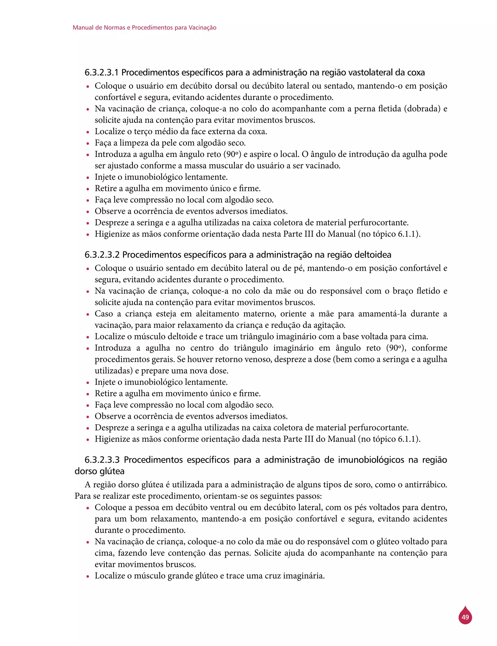 Manual de Normas e Procedimentos para Vacinação
49
6.3.2.3.1 Procedimentos específicos para a administração na região vastolateral da coxa
•	 Coloque o usuário em decúbito dorsal ou decúbito lateral ou sentado, mantendo-o em posição
confortável e segura, evitando acidentes durante o procedimento.
•	 Na vacinação de criança, coloque-a no colo do acompanhante com a perna fletida (dobrada) e
solicite ajuda na contenção para evitar movimentos bruscos.
•	 Localize o terço médio da face externa da coxa.
•	 Faça a limpeza da pele com algodão seco.
•	 Introduza a agulha em ângulo reto (90º) e aspire o local. O ângulo de introdução da agulha pode
ser ajustado conforme a massa muscular do usuário a ser vacinado.
•	 Injete o imunobiológico lentamente.
•	 Retire a agulha em movimento único e firme.
•	 Faça leve compressão no local com algodão seco.
•	 Observe a ocorrência de eventos adversos imediatos.
•	 Despreze a seringa e a agulha utilizadas na caixa coletora de material perfurocortante.
•	 Higienize as mãos conforme orientação dada nesta Parte III do Manual (no tópico 6.1.1).
6.3.2.3.2 Procedimentos específicos para a administração na região deltoidea
•	 Coloque o usuário sentado em decúbito lateral ou de pé, mantendo-o em posição confortável e
segura, evitando acidentes durante o procedimento.
•	 Na vacinação de criança, coloque-a no colo da mãe ou do responsável com o braço fletido e
solicite ajuda na contenção para evitar movimentos bruscos.
•	 Caso a criança esteja em aleitamento materno, oriente a mãe para amamentá-la durante a
vacinação, para maior relaxamento da criança e redução da agitação.
•	 Localize o músculo deltoide e trace um triângulo imaginário com a base voltada para cima.
•	 Introduza a agulha no centro do triângulo imaginário em ângulo reto (90º), conforme
procedimentos gerais. Se houver retorno venoso, despreze a dose (bem como a seringa e a agulha
utilizadas) e prepare uma nova dose.
•	 Injete o imunobiológico lentamente.
•	 Retire a agulha em movimento único e firme.
•	 Faça leve compressão no local com algodão seco.
•	 Observe a ocorrência de eventos adversos imediatos.
•	 Despreze a seringa e a agulha utilizadas na caixa coletora de material perfurocortante.
•	 Higienize as mãos conforme orientação dada nesta Parte III do Manual (no tópico 6.1.1).
6.3.2.3.3 Procedimentos específicos para a administração de imunobiológicos na região
dorso glútea
A região dorso glútea é utilizada para a administração de alguns tipos de soro, como o antirrábico.
Para se realizar este procedimento, orientam-se os seguintes passos:
•	 Coloque a pessoa em decúbito ventral ou em decúbito lateral, com os pés voltados para dentro,
para um bom relaxamento, mantendo-a em posição confortável e segura, evitando acidentes
durante o procedimento.
•	 Na vacinação de criança, coloque-a no colo da mãe ou do responsável com o glúteo voltado para
cima, fazendo leve contenção das pernas. Solicite ajuda do acompanhante na contenção para
evitar movimentos bruscos.
•	 Localize o músculo grande glúteo e trace uma cruz imaginária.
 