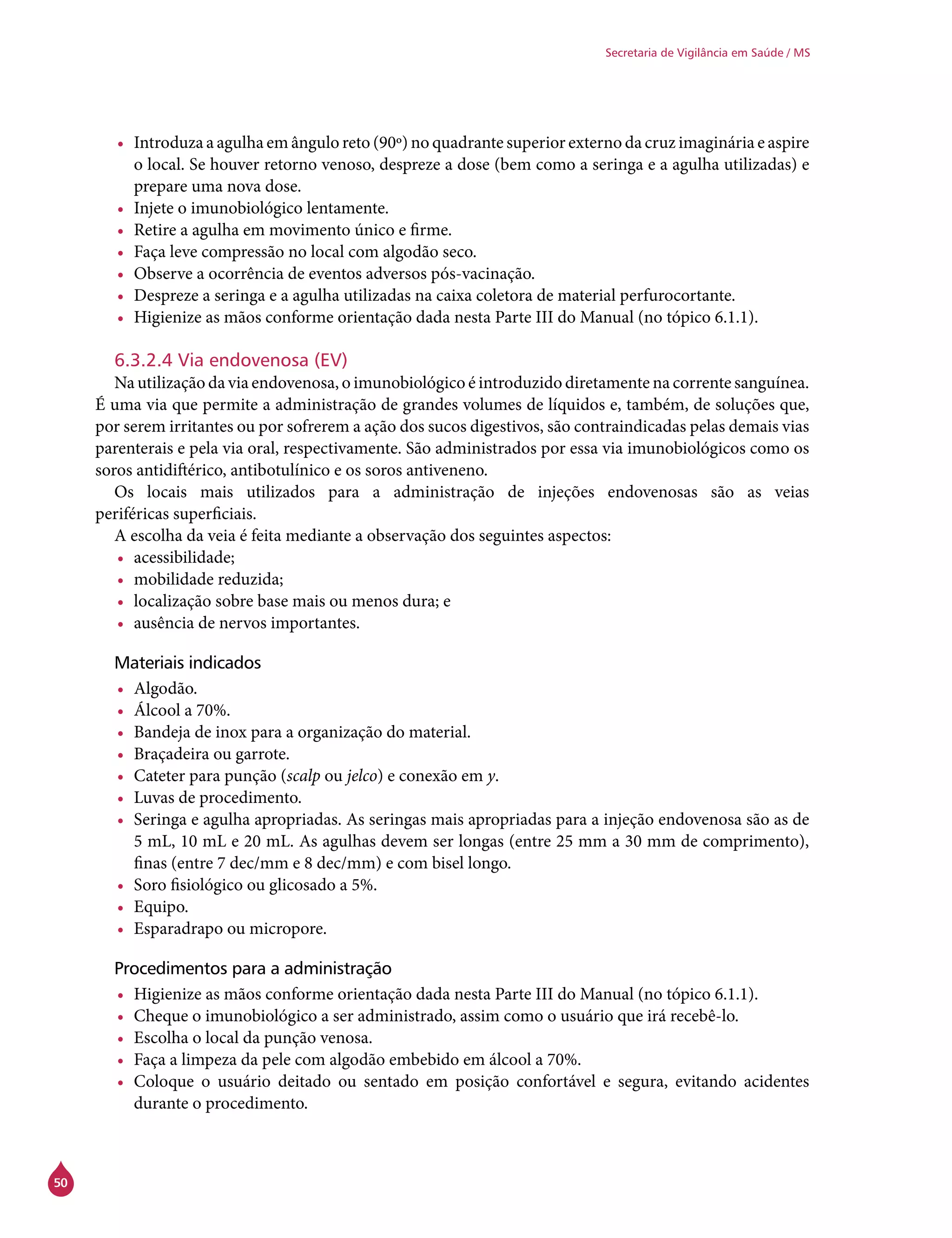 50
Secretaria de Vigilância em Saúde / MS
•	 Introduza a agulha em ângulo reto (90º) no quadrante superior externo da cruz imaginária e aspire
o local. Se houver retorno venoso, despreze a dose (bem como a seringa e a agulha utilizadas) e
prepare uma nova dose.
•	 Injete o imunobiológico lentamente.
•	 Retire a agulha em movimento único e firme.
•	 Faça leve compressão no local com algodão seco.
•	 Observe a ocorrência de eventos adversos pós-vacinação.
•	 Despreze a seringa e a agulha utilizadas na caixa coletora de material perfurocortante.
•	 Higienize as mãos conforme orientação dada nesta Parte III do Manual (no tópico 6.1.1).
6.3.2.4 Via endovenosa (EV)
Na utilização da via endovenosa, o imunobiológico é introduzido diretamente na corrente sanguínea.
É uma via que permite a administração de grandes volumes de líquidos e, também, de soluções que,
por serem irritantes ou por sofrerem a ação dos sucos digestivos, são contraindicadas pelas demais vias
parenterais e pela via oral, respectivamente. São administrados por essa via imunobiológicos como os
soros antidiftérico, antibotulínico e os soros antiveneno.
Os locais mais utilizados para a administração de injeções endovenosas são as veias
periféricas superficiais.
A escolha da veia é feita mediante a observação dos seguintes aspectos:
•	 acessibilidade;
•	 mobilidade reduzida;
•	 localização sobre base mais ou menos dura; e
•	 ausência de nervos importantes.
Materiais indicados
•	 Algodão.
•	 Álcool a 70%.
•	 Bandeja de inox para a organização do material.
•	 Braçadeira ou garrote.
•	 Cateter para punção (scalp ou jelco) e conexão em y.
•	 Luvas de procedimento.
•	 Seringa e agulha apropriadas. As seringas mais apropriadas para a injeção endovenosa são as de
5 mL, 10 mL e 20 mL. As agulhas devem ser longas (entre 25 mm a 30 mm de comprimento),
finas (entre 7 dec/mm e 8 dec/mm) e com bisel longo.
•	 Soro fisiológico ou glicosado a 5%.
•	 Equipo.
•	 Esparadrapo ou micropore.
Procedimentos para a administração
•	 Higienize as mãos conforme orientação dada nesta Parte III do Manual (no tópico 6.1.1).
•	 Cheque o imunobiológico a ser administrado, assim como o usuário que irá recebê-lo.
•	 Escolha o local da punção venosa.
•	 Faça a limpeza da pele com algodão embebido em álcool a 70%.
•	 Coloque o usuário deitado ou sentado em posição confortável e segura, evitando acidentes
durante o procedimento.
 