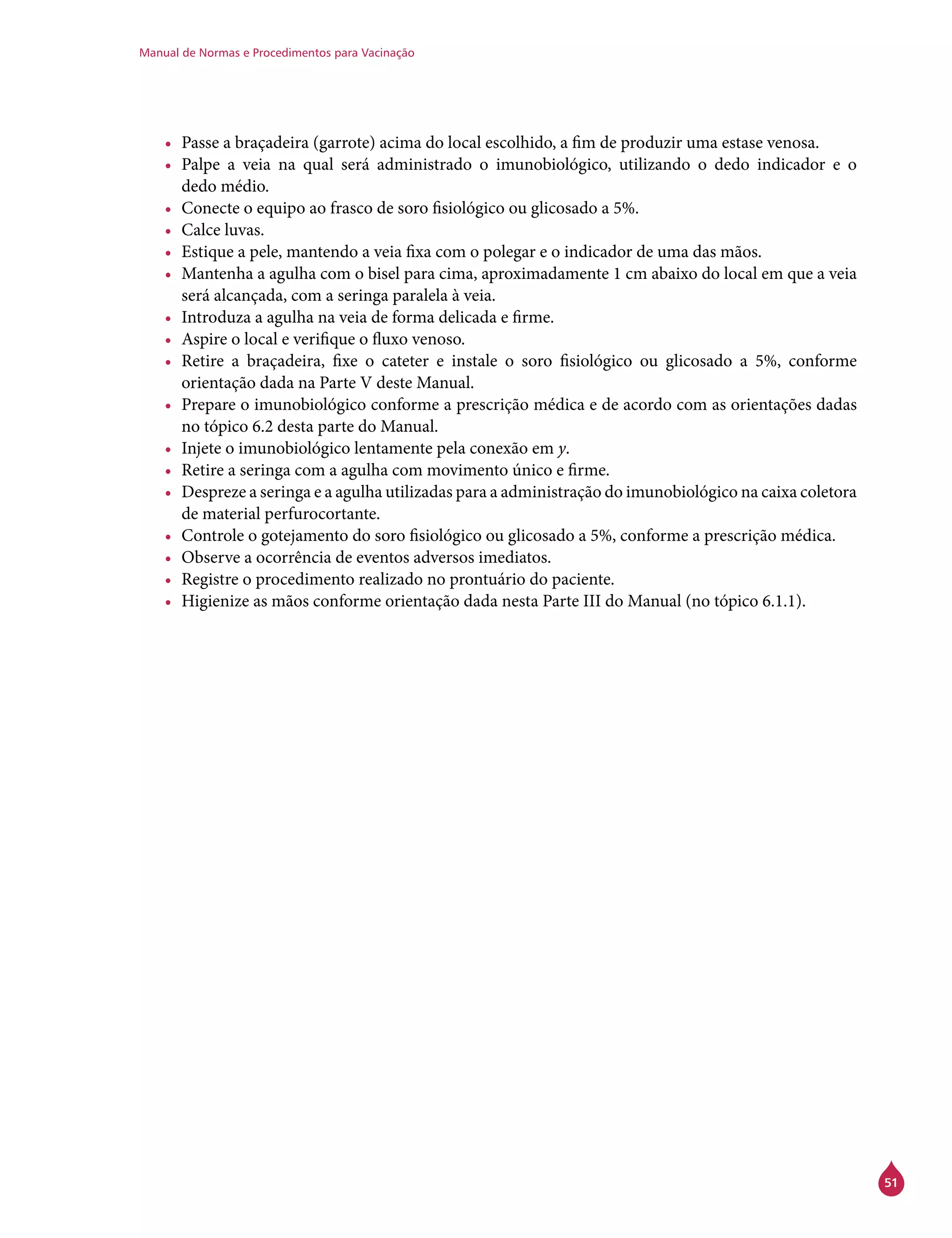 Manual de Normas e Procedimentos para Vacinação
51
•	 Passe a braçadeira (garrote) acima do local escolhido, a fim de produzir uma estase venosa.
•	 Palpe a veia na qual será administrado o imunobiológico, utilizando o dedo indicador e o
dedo médio.
•	 Conecte o equipo ao frasco de soro fisiológico ou glicosado a 5%.
•	 Calce luvas.
•	 Estique a pele, mantendo a veia fixa com o polegar e o indicador de uma das mãos.
•	 Mantenha a agulha com o bisel para cima, aproximadamente 1 cm abaixo do local em que a veia
será alcançada, com a seringa paralela à veia.
•	 Introduza a agulha na veia de forma delicada e firme.
•	 Aspire o local e verifique o fluxo venoso.
•	 Retire a braçadeira, fixe o cateter e instale o soro fisiológico ou glicosado a 5%, conforme
orientação dada na Parte V deste Manual.
•	 Prepare o imunobiológico conforme a prescrição médica e de acordo com as orientações dadas
no tópico 6.2 desta parte do Manual.
•	 Injete o imunobiológico lentamente pela conexão em y.
•	 Retire a seringa com a agulha com movimento único e firme.
•	 Despreze a seringa e a agulha utilizadas para a administração do imunobiológico na caixa coletora
de material perfurocortante.
•	 Controle o gotejamento do soro fisiológico ou glicosado a 5%, conforme a prescrição médica.
•	 Observe a ocorrência de eventos adversos imediatos.
•	 Registre o procedimento realizado no prontuário do paciente.
•	 Higienize as mãos conforme orientação dada nesta Parte III do Manual (no tópico 6.1.1).
 