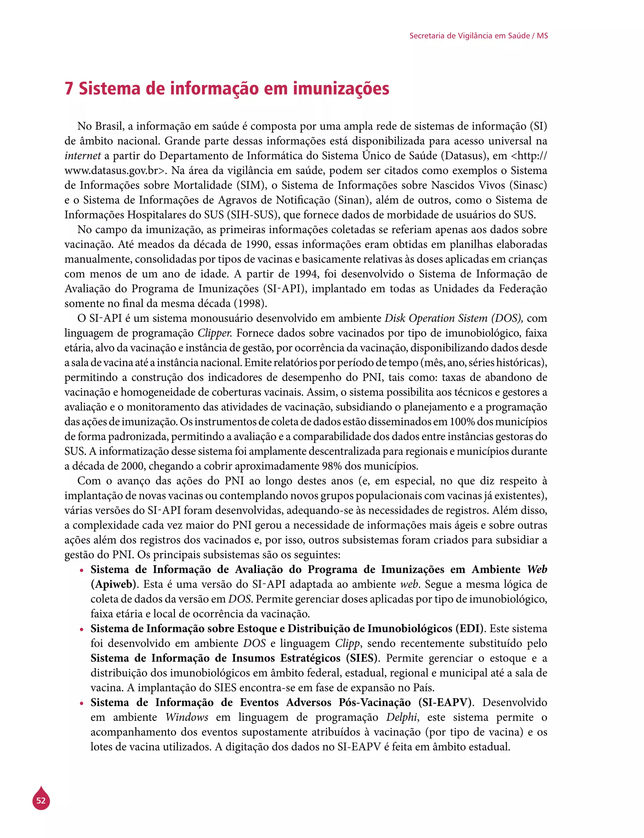 52
Secretaria de Vigilância em Saúde / MS
7 Sistema de informação em imunizações
No Brasil, a informação em saúde é composta por uma ampla rede de sistemas de informação (SI)
de âmbito nacional. Grande parte dessas informações está disponibilizada para acesso universal na
internet a partir do Departamento de Informática do Sistema Único de Saúde (Datasus), em <http://
www.datasus.gov.br>. Na área da vigilância em saúde, podem ser citados como exemplos o Sistema
de Informações sobre Mortalidade (SIM), o Sistema de Informações sobre Nascidos Vivos (Sinasc)
e o Sistema de Informações de Agravos de Notificação (Sinan), além de outros, como o Sistema de
Informações Hospitalares do SUS (SIH-SUS), que fornece dados de morbidade de usuários do SUS.
No campo da imunização, as primeiras informações coletadas se referiam apenas aos dados sobre
vacinação. Até meados da década de 1990, essas informações eram obtidas em planilhas elaboradas
manualmente, consolidadas por tipos de vacinas e basicamente relativas às doses aplicadas em crianças
com menos de um ano de idade. A partir de 1994, foi desenvolvido o Sistema de Informação de
Avaliação do Programa de Imunizações (Si-api), implantado em todas as Unidades da Federação
somente no final da mesma década (1998).
O Si-api é um sistema monousuário desenvolvido em ambiente Disk Operation Sistem (DOS), com
linguagem de programação Clipper. Fornece dados sobre vacinados por tipo de imunobiológico, faixa
etária, alvo da vacinação e instância de gestão, por ocorrência da vacinação, disponibilizando dados desde
asaladevacinaatéainstâncianacional.Emiterelatóriosporperíododetempo(mês,ano,sérieshistóricas),
permitindo a construção dos indicadores de desempenho do PNI, tais como: taxas de abandono de
vacinação e homogeneidade de coberturas vacinais. Assim, o sistema possibilita aos técnicos e gestores a
avaliação e o monitoramento das atividades de vacinação, subsidiando o planejamento e a programação
dasaçõesdeimunização.Osinstrumentosdecoletadedadosestãodisseminadosem100%dosmunicípios
de forma padronizada, permitindo a avaliação e a comparabilidade dos dados entre instâncias gestoras do
SUS. A informatização desse sistema foi amplamente descentralizada para regionais e municípios durante
a década de 2000, chegando a cobrir aproximadamente 98% dos municípios.
Com o avanço das ações do PNI ao longo destes anos (e, em especial, no que diz respeito à
implantação de novas vacinas ou contemplando novos grupos populacionais com vacinas já existentes),
várias versões do Si-api foram desenvolvidas, adequando-se às necessidades de registros. Além disso,
a complexidade cada vez maior do PNI gerou a necessidade de informações mais ágeis e sobre outras
ações além dos registros dos vacinados e, por isso, outros subsistemas foram criados para subsidiar a
gestão do PNI. Os principais subsistemas são os seguintes:
•	 Sistema de Informação de Avaliação do Programa de Imunizações em Ambiente Web
(Apiweb). Esta é uma versão do Si-api adaptada ao ambiente web. Segue a mesma lógica de
coleta de dados da versão em DOS. Permite gerenciar doses aplicadas por tipo de imunobiológico,
faixa etária e local de ocorrência da vacinação.
•	 Sistema de Informação sobre Estoque e Distribuição de Imunobiológicos (EDI). Este sistema
foi desenvolvido em ambiente DOS e linguagem Clipp, sendo recentemente substituído pelo
Sistema de Informação de Insumos Estratégicos (Sies). Permite gerenciar o estoque e a
distribuição dos imunobiológicos em âmbito federal, estadual, regional e municipal até a sala de
vacina. A implantação do Sies encontra-se em fase de expansão no País.
•	 Sistema de Informação de Eventos Adversos Pós-Vacinação (SI-EAPV). Desenvolvido
em ambiente Windows em linguagem de programação Delphi, este sistema permite o
acompanhamento dos eventos supostamente atribuídos à vacinação (por tipo de vacina) e os
lotes de vacina utilizados. A digitação dos dados no SI-EAPV é feita em âmbito estadual.
 