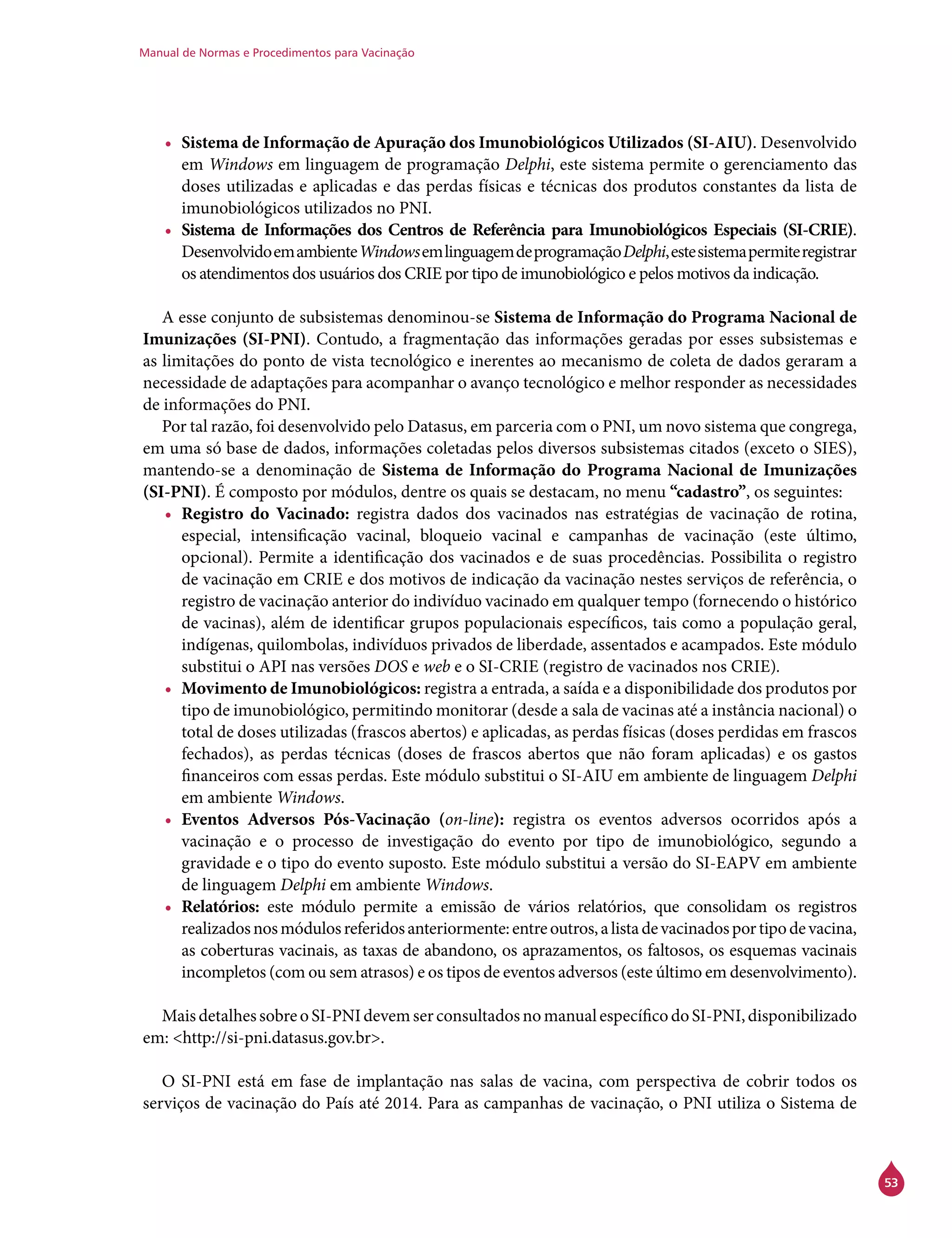 Manual de Normas e Procedimentos para Vacinação
53
•	 Sistema de Informação de Apuração dos Imunobiológicos Utilizados (SI-AIU). Desenvolvido
em Windows em linguagem de programação Delphi, este sistema permite o gerenciamento das
doses utilizadas e aplicadas e das perdas físicas e técnicas dos produtos constantes da lista de
imunobiológicos utilizados no PNI.
•	 Sistema de Informações dos Centros de Referência para Imunobiológicos Especiais (SI-Crie).
DesenvolvidoemambienteWindowsemlinguagemdeprogramaçãoDelphi,estesistemapermiteregistrar
os atendimentos dos usuários dos Crie por tipo de imunobiológico e pelos motivos da indicação.
A esse conjunto de subsistemas denominou-se Sistema de Informação do Programa Nacional de
Imunizações (SI-PNI). Contudo, a fragmentação das informações geradas por esses subsistemas e
as limitações do ponto de vista tecnológico e inerentes ao mecanismo de coleta de dados geraram a
necessidade de adaptações para acompanhar o avanço tecnológico e melhor responder as necessidades
de informações do PNI.
Por tal razão, foi desenvolvido pelo Datasus, em parceria com o PNI, um novo sistema que congrega,
em uma só base de dados, informações coletadas pelos diversos subsistemas citados (exceto o Sies),
mantendo-se a denominação de Sistema de Informação do Programa Nacional de Imunizações
(SI-PNI). É composto por módulos, dentre os quais se destacam, no menu “cadastro”, os seguintes:
•	 Registro do Vacinado: registra dados dos vacinados nas estratégias de vacinação de rotina,
especial, intensificação vacinal, bloqueio vacinal e campanhas de vacinação (este último,
opcional). Permite a identificação dos vacinados e de suas procedências. Possibilita o registro
de vacinação em Crie e dos motivos de indicação da vacinação nestes serviços de referência, o
registro de vacinação anterior do indivíduo vacinado em qualquer tempo (fornecendo o histórico
de vacinas), além de identificar grupos populacionais específicos, tais como a população geral,
indígenas, quilombolas, indivíduos privados de liberdade, assentados e acampados. Este módulo
substitui o API nas versões DOS e web e o SI-Crie (registro de vacinados nos Crie).
•	 Movimento de Imunobiológicos: registra a entrada, a saída e a disponibilidade dos produtos por
tipo de imunobiológico, permitindo monitorar (desde a sala de vacinas até a instância nacional) o
total de doses utilizadas (frascos abertos) e aplicadas, as perdas físicas (doses perdidas em frascos
fechados), as perdas técnicas (doses de frascos abertos que não foram aplicadas) e os gastos
financeiros com essas perdas. Este módulo substitui o SI-AIU em ambiente de linguagem Delphi
em ambiente Windows.
•	 Eventos Adversos Pós-Vacinação (on-line): registra os eventos adversos ocorridos após a
vacinação e o processo de investigação do evento por tipo de imunobiológico, segundo a
gravidade e o tipo do evento suposto. Este módulo substitui a versão do SI-EAPV em ambiente
de linguagem Delphi em ambiente Windows.
•	 Relatórios: este módulo permite a emissão de vários relatórios, que consolidam os registros
realizadosnosmódulosreferidosanteriormente:entreoutros,alistadevacinadosportipodevacina,
as coberturas vacinais, as taxas de abandono, os aprazamentos, os faltosos, os esquemas vacinais
incompletos (com ou sem atrasos) e os tipos de eventos adversos (este último em desenvolvimento).
MaisdetalhessobreoSI-PNIdevemserconsultadosnomanualespecíficodoSI-PNI,disponibilizado
em: <http://si-pni.datasus.gov.br>.
O SI-PNI está em fase de implantação nas salas de vacina, com perspectiva de cobrir todos os
serviços de vacinação do País até 2014. Para as campanhas de vacinação, o PNI utiliza o Sistema de
 
