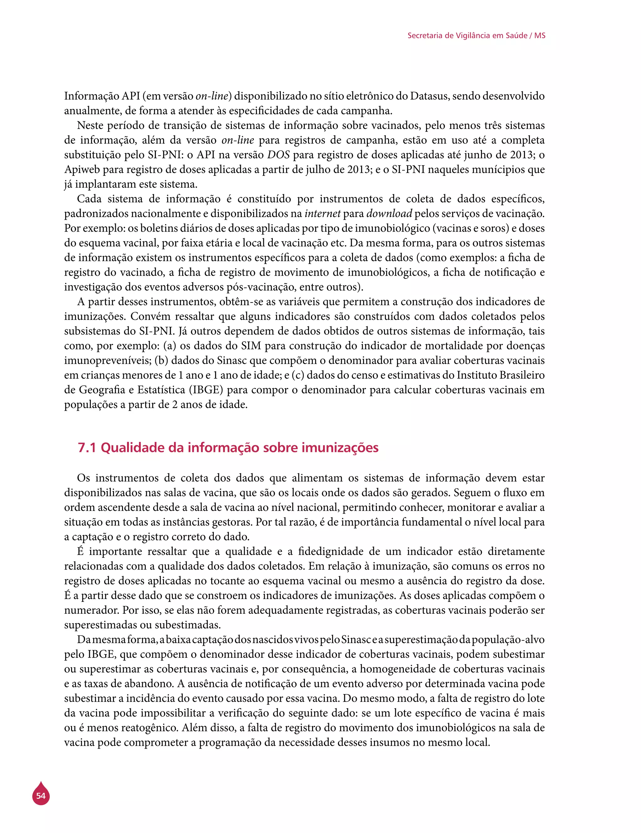 54
Secretaria de Vigilância em Saúde / MS
Informação API (em versão on-line) disponibilizado no sítio eletrônico do Datasus, sendo desenvolvido
anualmente, de forma a atender às especificidades de cada campanha.
Neste período de transição de sistemas de informação sobre vacinados, pelo menos três sistemas
de informação, além da versão on-line para registros de campanha, estão em uso até a completa
substituição pelo SI-PNI: o API na versão DOS para registro de doses aplicadas até junho de 2013; o
Apiweb para registro de doses aplicadas a partir de julho de 2013; e o SI-PNI naqueles munícipios que
já implantaram este sistema.
Cada sistema de informação é constituído por instrumentos de coleta de dados específicos,
padronizados nacionalmente e disponibilizados na internet para download pelos serviços de vacinação.
Por exemplo: os boletins diários de doses aplicadas por tipo de imunobiológico (vacinas e soros) e doses
do esquema vacinal, por faixa etária e local de vacinação etc. Da mesma forma, para os outros sistemas
de informação existem os instrumentos específicos para a coleta de dados (como exemplos: a ficha de
registro do vacinado, a ficha de registro de movimento de imunobiológicos, a ficha de notificação e
investigação dos eventos adversos pós-vacinação, entre outros).
A partir desses instrumentos, obtêm-se as variáveis que permitem a construção dos indicadores de
imunizações. Convém ressaltar que alguns indicadores são construídos com dados coletados pelos
subsistemas do SI-PNI. Já outros dependem de dados obtidos de outros sistemas de informação, tais
como, por exemplo: (a) os dados do SIM para construção do indicador de mortalidade por doenças
imunopreveníveis; (b) dados do Sinasc que compõem o denominador para avaliar coberturas vacinais
em crianças menores de 1 ano e 1 ano de idade; e (c) dados do censo e estimativas do Instituto Brasileiro
de Geografia e Estatística (IBGE) para compor o denominador para calcular coberturas vacinais em
populações a partir de 2 anos de idade.
7.1 Qualidade da informação sobre imunizações
Os instrumentos de coleta dos dados que alimentam os sistemas de informação devem estar
disponibilizados nas salas de vacina, que são os locais onde os dados são gerados. Seguem o fluxo em
ordem ascendente desde a sala de vacina ao nível nacional, permitindo conhecer, monitorar e avaliar a
situação em todas as instâncias gestoras. Por tal razão, é de importância fundamental o nível local para
a captação e o registro correto do dado.
É importante ressaltar que a qualidade e a fidedignidade de um indicador estão diretamente
relacionadas com a qualidade dos dados coletados. Em relação à imunização, são comuns os erros no
registro de doses aplicadas no tocante ao esquema vacinal ou mesmo a ausência do registro da dose.
É a partir desse dado que se constroem os indicadores de imunizações. As doses aplicadas compõem o
numerador. Por isso, se elas não forem adequadamente registradas, as coberturas vacinais poderão ser
superestimadas ou subestimadas.
Damesmaforma,abaixacaptaçãodosnascidosvivospeloSinasceasuperestimaçãodapopulação-alvo
pelo IBGE, que compõem o denominador desse indicador de coberturas vacinais, podem subestimar
ou superestimar as coberturas vacinais e, por consequência, a homogeneidade de coberturas vacinais
e as taxas de abandono. A ausência de notificação de um evento adverso por determinada vacina pode
subestimar a incidência do evento causado por essa vacina. Do mesmo modo, a falta de registro do lote
da vacina pode impossibilitar a verificação do seguinte dado: se um lote específico de vacina é mais
ou é menos reatogênico. Além disso, a falta de registro do movimento dos imunobiológicos na sala de
vacina pode comprometer a programação da necessidade desses insumos no mesmo local.
 