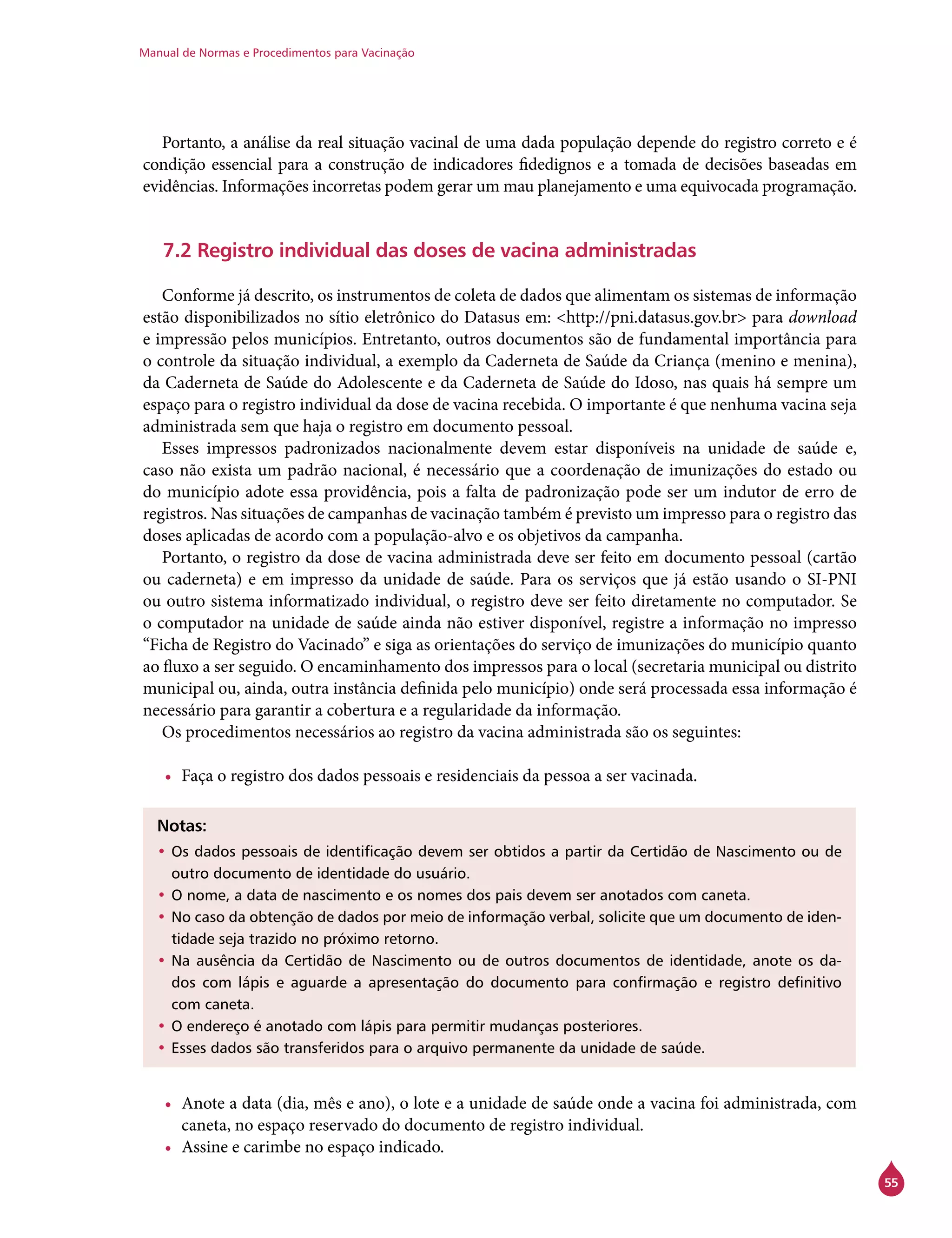 Manual de Normas e Procedimentos para Vacinação
55
Portanto, a análise da real situação vacinal de uma dada população depende do registro correto e é
condição essencial para a construção de indicadores fidedignos e a tomada de decisões baseadas em
evidências. Informações incorretas podem gerar um mau planejamento e uma equivocada programação.
7.2 Registro individual das doses de vacina administradas
Conforme já descrito, os instrumentos de coleta de dados que alimentam os sistemas de informação
estão disponibilizados no sítio eletrônico do Datasus em: <http://pni.datasus.gov.br> para download
e impressão pelos municípios. Entretanto, outros documentos são de fundamental importância para
o controle da situação individual, a exemplo da Caderneta de Saúde da Criança (menino e menina),
da Caderneta de Saúde do Adolescente e da Caderneta de Saúde do Idoso, nas quais há sempre um
espaço para o registro individual da dose de vacina recebida. O importante é que nenhuma vacina seja
administrada sem que haja o registro em documento pessoal.
Esses impressos padronizados nacionalmente devem estar disponíveis na unidade de saúde e,
caso não exista um padrão nacional, é necessário que a coordenação de imunizações do estado ou
do município adote essa providência, pois a falta de padronização pode ser um indutor de erro de
registros. Nas situações de campanhas de vacinação também é previsto um impresso para o registro das
doses aplicadas de acordo com a população-alvo e os objetivos da campanha.
Portanto, o registro da dose de vacina administrada deve ser feito em documento pessoal (cartão
ou caderneta) e em impresso da unidade de saúde. Para os serviços que já estão usando o SI-PNI
ou outro sistema informatizado individual, o registro deve ser feito diretamente no computador. Se
o computador na unidade de saúde ainda não estiver disponível, registre a informação no impresso
“Ficha de Registro do Vacinado” e siga as orientações do serviço de imunizações do município quanto
ao fluxo a ser seguido. O encaminhamento dos impressos para o local (secretaria municipal ou distrito
municipal ou, ainda, outra instância definida pelo município) onde será processada essa informação é
necessário para garantir a cobertura e a regularidade da informação.
Os procedimentos necessários ao registro da vacina administrada são os seguintes:
•	 Faça o registro dos dados pessoais e residenciais da pessoa a ser vacinada.
Notas:
•	Os dados pessoais de identificação devem ser obtidos a partir da Certidão de Nascimento ou de
outro documento de identidade do usuário.
•	O nome, a data de nascimento e os nomes dos pais devem ser anotados com caneta.
•	No caso da obtenção de dados por meio de informação verbal, solicite que um documento de iden-
tidade seja trazido no próximo retorno.
•	Na ausência da Certidão de Nascimento ou de outros documentos de identidade, anote os da-
dos com lápis e aguarde a apresentação do documento para confirmação e registro definitivo
com caneta.
•	O endereço é anotado com lápis para permitir mudanças posteriores.
•	Esses dados são transferidos para o arquivo permanente da unidade de saúde.
•	 Anote a data (dia, mês e ano), o lote e a unidade de saúde onde a vacina foi administrada, com
caneta, no espaço reservado do documento de registro individual.
•	 Assine e carimbe no espaço indicado.
 
