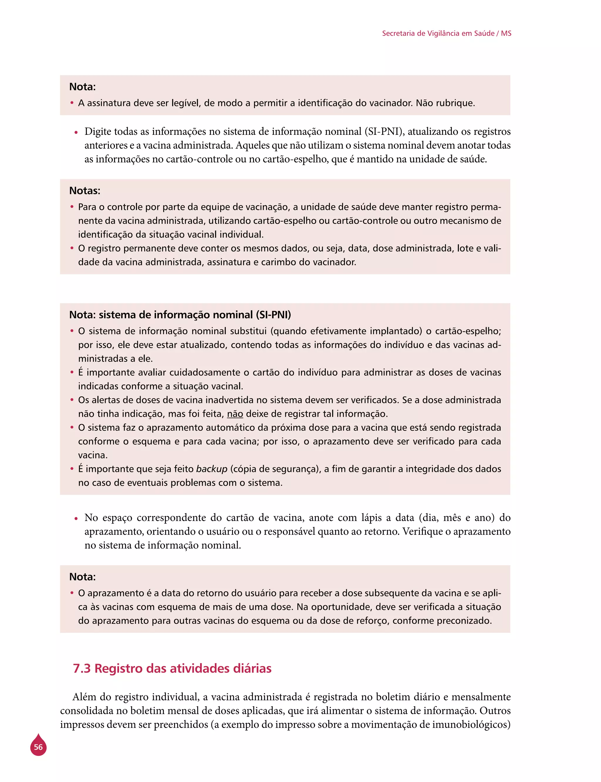 56
Secretaria de Vigilância em Saúde / MS
Nota:
•	A assinatura deve ser legível, de modo a permitir a identificação do vacinador. Não rubrique.
•	 Digite todas as informações no sistema de informação nominal (SI-PNI), atualizando os registros
anteriores e a vacina administrada. Aqueles que não utilizam o sistema nominal devem anotar todas
as informações no cartão-controle ou no cartão-espelho, que é mantido na unidade de saúde.
Notas:
•	Para o controle por parte da equipe de vacinação, a unidade de saúde deve manter registro perma-
nente da vacina administrada, utilizando cartão-espelho ou cartão-controle ou outro mecanismo de
identificação da situação vacinal individual.
•	O registro permanente deve conter os mesmos dados, ou seja, data, dose administrada, lote e vali-
dade da vacina administrada, assinatura e carimbo do vacinador.
Nota: sistema de informação nominal (SI-PNI)
•	O sistema de informação nominal substitui (quando efetivamente implantado) o cartão-espelho;
por isso, ele deve estar atualizado, contendo todas as informações do indivíduo e das vacinas ad-
ministradas a ele.
•	É importante avaliar cuidadosamente o cartão do indivíduo para administrar as doses de vacinas
indicadas conforme a situação vacinal.
•	Os alertas de doses de vacina inadvertida no sistema devem ser verificados. Se a dose administrada
não tinha indicação, mas foi feita, não deixe de registrar tal informação.
•	O sistema faz o aprazamento automático da próxima dose para a vacina que está sendo registrada
conforme o esquema e para cada vacina; por isso, o aprazamento deve ser verificado para cada
vacina.
•	É importante que seja feito backup (cópia de segurança), a fim de garantir a integridade dos dados
no caso de eventuais problemas com o sistema.
•	 No espaço correspondente do cartão de vacina, anote com lápis a data (dia, mês e ano) do
aprazamento, orientando o usuário ou o responsável quanto ao retorno. Verifique o aprazamento
no sistema de informação nominal.
Nota:
•	O aprazamento é a data do retorno do usuário para receber a dose subsequente da vacina e se apli-
ca às vacinas com esquema de mais de uma dose. Na oportunidade, deve ser verificada a situação
do aprazamento para outras vacinas do esquema ou da dose de reforço, conforme preconizado.
7.3 Registro das atividades diárias
Além do registro individual, a vacina administrada é registrada no boletim diário e mensalmente
consolidada no boletim mensal de doses aplicadas, que irá alimentar o sistema de informação. Outros
impressos devem ser preenchidos (a exemplo do impresso sobre a movimentação de imunobiológicos)
 