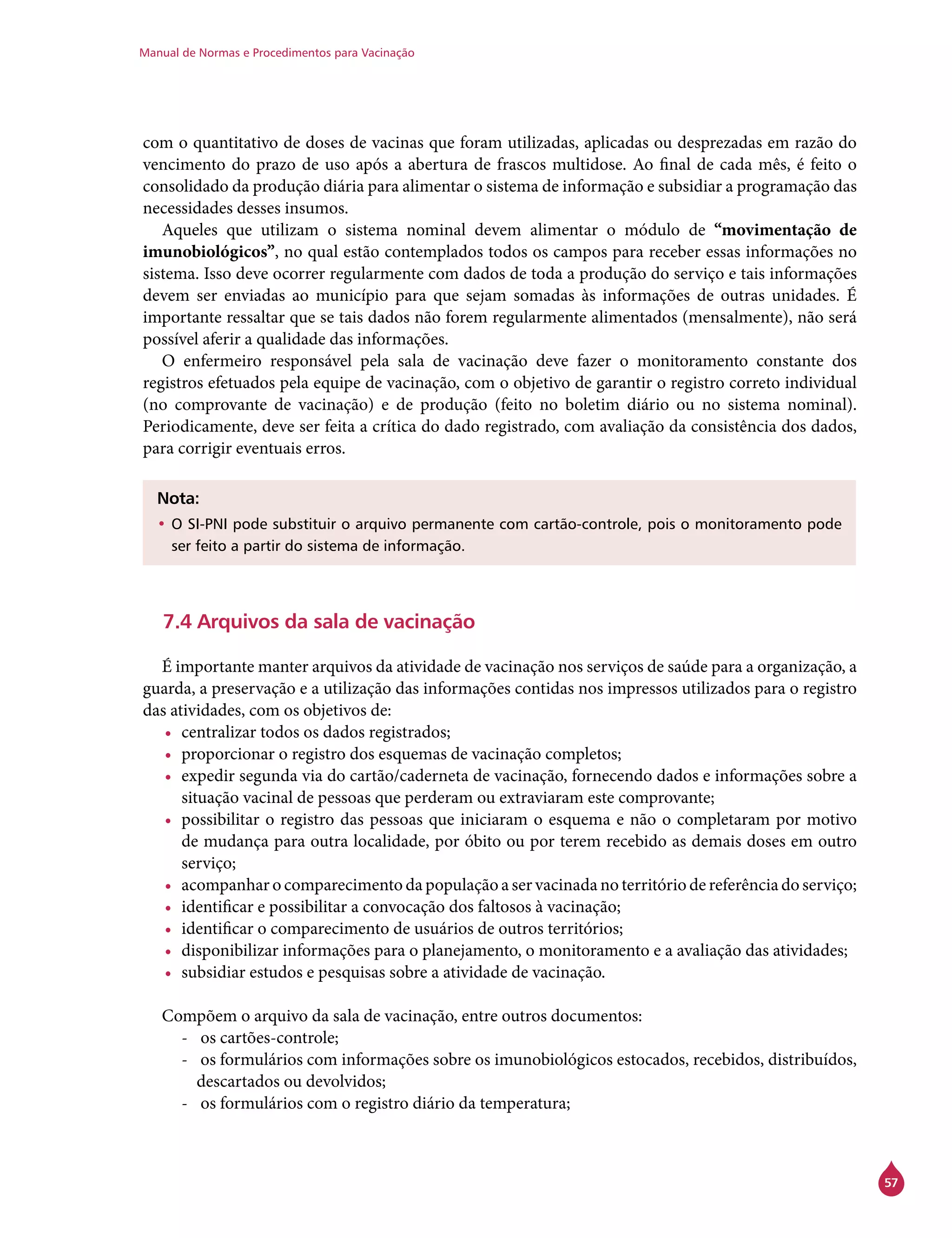 Manual de Normas e Procedimentos para Vacinação
57
com o quantitativo de doses de vacinas que foram utilizadas, aplicadas ou desprezadas em razão do
vencimento do prazo de uso após a abertura de frascos multidose. Ao final de cada mês, é feito o
consolidado da produção diária para alimentar o sistema de informação e subsidiar a programação das
necessidades desses insumos.
Aqueles que utilizam o sistema nominal devem alimentar o módulo de “movimentação de
imunobiológicos”, no qual estão contemplados todos os campos para receber essas informações no
sistema. Isso deve ocorrer regularmente com dados de toda a produção do serviço e tais informações
devem ser enviadas ao município para que sejam somadas às informações de outras unidades. É
importante ressaltar que se tais dados não forem regularmente alimentados (mensalmente), não será
possível aferir a qualidade das informações.
O enfermeiro responsável pela sala de vacinação deve fazer o monitoramento constante dos
registros efetuados pela equipe de vacinação, com o objetivo de garantir o registro correto individual
(no comprovante de vacinação) e de produção (feito no boletim diário ou no sistema nominal).
Periodicamente, deve ser feita a crítica do dado registrado, com avaliação da consistência dos dados,
para corrigir eventuais erros.
Nota:
•	O SI-PNI pode substituir o arquivo permanente com cartão-controle, pois o monitoramento pode
ser feito a partir do sistema de informação.
7.4 Arquivos da sala de vacinação
É importante manter arquivos da atividade de vacinação nos serviços de saúde para a organização, a
guarda, a preservação e a utilização das informações contidas nos impressos utilizados para o registro
das atividades, com os objetivos de:
•	 centralizar todos os dados registrados;
•	 proporcionar o registro dos esquemas de vacinação completos;
•	 expedir segunda via do cartão/caderneta de vacinação, fornecendo dados e informações sobre a
situação vacinal de pessoas que perderam ou extraviaram este comprovante;
•	 possibilitar o registro das pessoas que iniciaram o esquema e não o completaram por motivo
de mudança para outra localidade, por óbito ou por terem recebido as demais doses em outro
serviço;
•	 acompanhar o comparecimento da população a ser vacinada no território de referência do serviço;
•	 identificar e possibilitar a convocação dos faltosos à vacinação;
•	 identificar o comparecimento de usuários de outros territórios;
•	 disponibilizar informações para o planejamento, o monitoramento e a avaliação das atividades;
•	 subsidiar estudos e pesquisas sobre a atividade de vacinação.
Compõem o arquivo da sala de vacinação, entre outros documentos:
-- os cartões-controle;
-- os formulários com informações sobre os imunobiológicos estocados, recebidos, distribuídos,
descartados ou devolvidos;
-- os formulários com o registro diário da temperatura;
 
