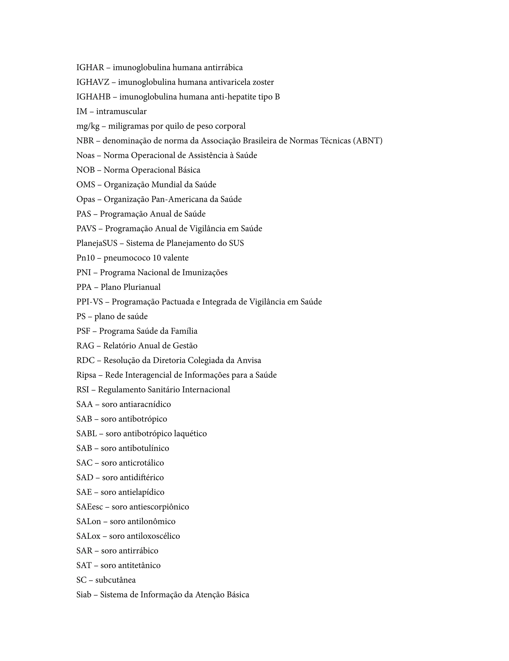 IGHAR – imunoglobulina humana antirrábica
IGHAVZ – imunoglobulina humana antivaricela zoster
IGHAHB – imunoglobulina humana anti-hepatite tipo B
IM – intramuscular
mg/kg – miligramas por quilo de peso corporal
NBR – denominação de norma da Associação Brasileira de Normas Técnicas (ABNT)
Noas – Norma Operacional de Assistência à Saúde
NOB – Norma Operacional Básica
OMS – Organização Mundial da Saúde
Opas – Organização Pan-Americana da Saúde
PAS – Programação Anual de Saúde
PAVS – Programação Anual de Vigilância em Saúde
PlanejaSUS – Sistema de Planejamento do SUS
Pn10 – pneumococo 10 valente
PNI – Programa Nacional de Imunizações
PPA – Plano Plurianual
PPI-VS – Programação Pactuada e Integrada de Vigilância em Saúde
PS – plano de saúde
PSF – Programa Saúde da Família
RAG – Relatório Anual de Gestão
RDC – Resolução da Diretoria Colegiada da Anvisa
Ripsa – Rede Interagencial de Informações para a Saúde
RSI – Regulamento Sanitário Internacional
SAA – soro antiaracnídico
SAB – soro antibotrópico
SABL – soro antibotrópico laquético
SAB – soro antibotulínico
SAC – soro anticrotálico
SAD – soro antidiftérico
SAE – soro antielapídico
SAEesc – soro antiescorpiônico
SALon – soro antilonômico
SALox – soro antiloxoscélico
SAR – soro antirrábico
SAT – soro antitetânico
SC – subcutânea
Siab – Sistema de Informação da Atenção Básica
 
