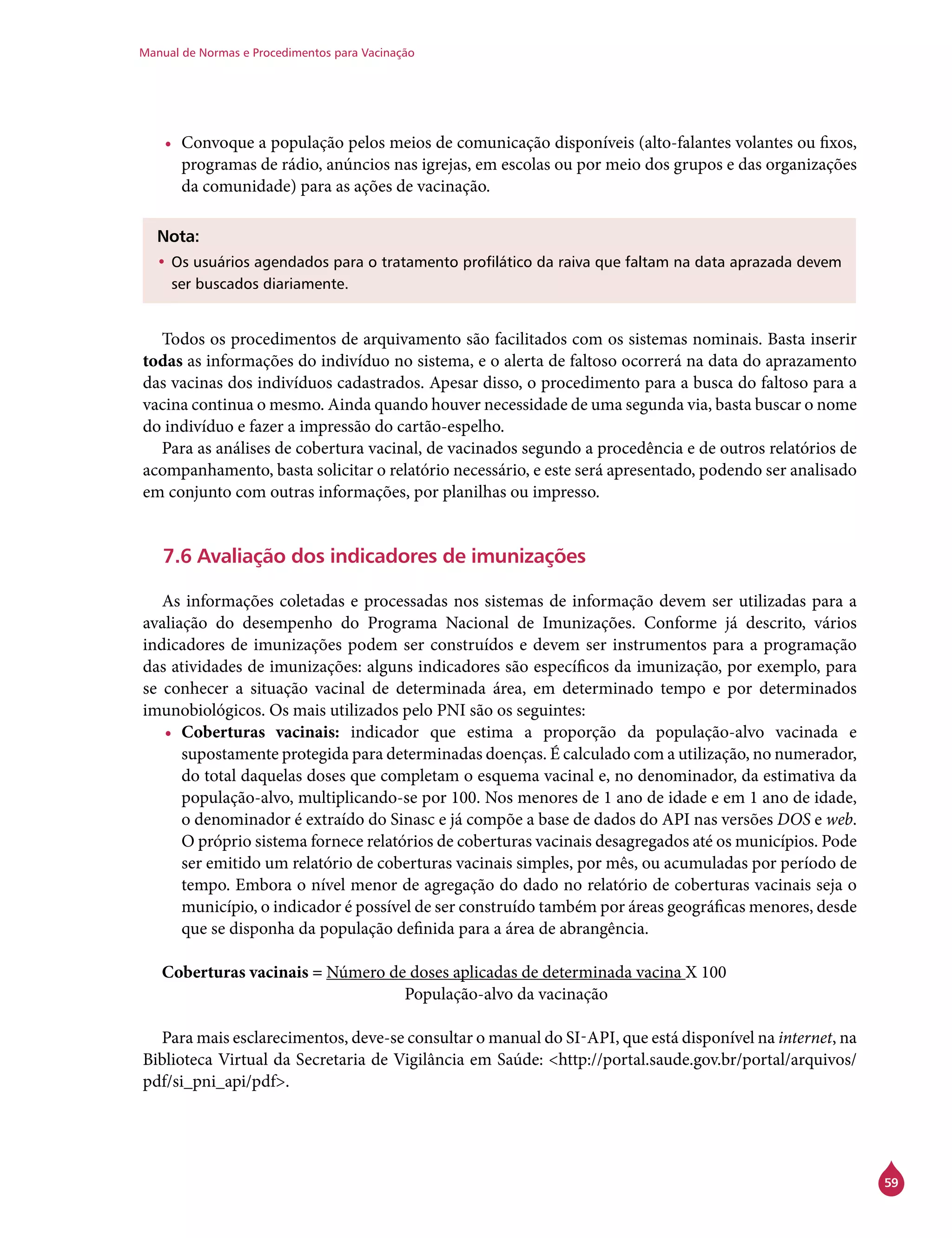 Manual de Normas e Procedimentos para Vacinação
59
•	 Convoque a população pelos meios de comunicação disponíveis (alto-falantes volantes ou fixos,
programas de rádio, anúncios nas igrejas, em escolas ou por meio dos grupos e das organizações
da comunidade) para as ações de vacinação.
Nota:
•	Os usuários agendados para o tratamento profilático da raiva que faltam na data aprazada devem
ser buscados diariamente.
Todos os procedimentos de arquivamento são facilitados com os sistemas nominais. Basta inserir
todas as informações do indivíduo no sistema, e o alerta de faltoso ocorrerá na data do aprazamento
das vacinas dos indivíduos cadastrados. Apesar disso, o procedimento para a busca do faltoso para a
vacina continua o mesmo. Ainda quando houver necessidade de uma segunda via, basta buscar o nome
do indivíduo e fazer a impressão do cartão-espelho.
Para as análises de cobertura vacinal, de vacinados segundo a procedência e de outros relatórios de
acompanhamento, basta solicitar o relatório necessário, e este será apresentado, podendo ser analisado
em conjunto com outras informações, por planilhas ou impresso.
7.6 Avaliação dos indicadores de imunizações
As informações coletadas e processadas nos sistemas de informação devem ser utilizadas para a
avaliação do desempenho do Programa Nacional de Imunizações. Conforme já descrito, vários
indicadores de imunizações podem ser construídos e devem ser instrumentos para a programação
das atividades de imunizações: alguns indicadores são específicos da imunização, por exemplo, para
se conhecer a situação vacinal de determinada área, em determinado tempo e por determinados
imunobiológicos. Os mais utilizados pelo PNI são os seguintes:
•	 Coberturas vacinais: indicador que estima a proporção da população-alvo vacinada e
supostamente protegida para determinadas doenças. É calculado com a utilização, no numerador,
do total daquelas doses que completam o esquema vacinal e, no denominador, da estimativa da
população-alvo, multiplicando-se por 100. Nos menores de 1 ano de idade e em 1 ano de idade,
o denominador é extraído do Sinasc e já compõe a base de dados do API nas versões DOS e web.
O próprio sistema fornece relatórios de coberturas vacinais desagregados até os municípios. Pode
ser emitido um relatório de coberturas vacinais simples, por mês, ou acumuladas por período de
tempo. Embora o nível menor de agregação do dado no relatório de coberturas vacinais seja o
município, o indicador é possível de ser construído também por áreas geográficas menores, desde
que se disponha da população definida para a área de abrangência.
Coberturas vacinais = Número de doses aplicadas de determinada vacina X 100
				 População-alvo da vacinação
Para mais esclarecimentos, deve-se consultar o manual do Si-Api, que está disponível na internet, na
Biblioteca Virtual da Secretaria de Vigilância em Saúde: <http://portal.saude.gov.br/portal/arquivos/
pdf/si_pni_api/pdf>.
 