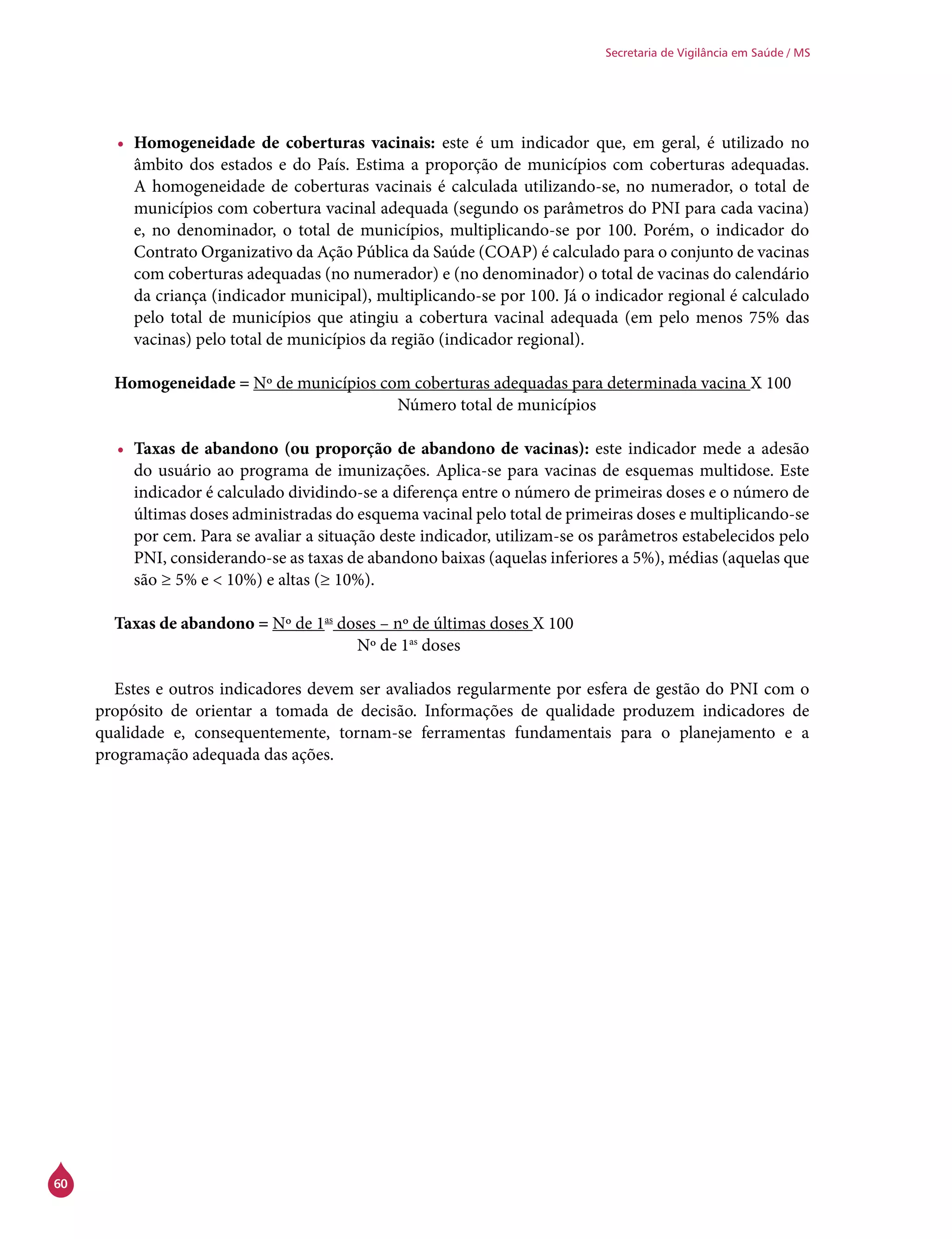 60
Secretaria de Vigilância em Saúde / MS
•	 Homogeneidade de coberturas vacinais: este é um indicador que, em geral, é utilizado no
âmbito dos estados e do País. Estima a proporção de municípios com coberturas adequadas.
A homogeneidade de coberturas vacinais é calculada utilizando-se, no numerador, o total de
municípios com cobertura vacinal adequada (segundo os parâmetros do PNI para cada vacina)
e, no denominador, o total de municípios, multiplicando-se por 100. Porém, o indicador do
Contrato Organizativo da Ação Pública da Saúde (Coap) é calculado para o conjunto de vacinas
com coberturas adequadas (no numerador) e (no denominador) o total de vacinas do calendário
da criança (indicador municipal), multiplicando-se por 100. Já o indicador regional é calculado
pelo total de municípios que atingiu a cobertura vacinal adequada (em pelo menos 75% das
vacinas) pelo total de municípios da região (indicador regional).
Homogeneidade = Nº de municípios com coberturas adequadas para determinada vacina X 100
					Número total de municípios
•	 Taxas de abandono (ou proporção de abandono de vacinas): este indicador mede a adesão
do usuário ao programa de imunizações. Aplica-se para vacinas de esquemas multidose. Este
indicador é calculado dividindo-se a diferença entre o número de primeiras doses e o número de
últimas doses administradas do esquema vacinal pelo total de primeiras doses e multiplicando-se
por cem. Para se avaliar a situação deste indicador, utilizam-se os parâmetros estabelecidos pelo
PNI, considerando-se as taxas de abandono baixas (aquelas inferiores a 5%), médias (aquelas que
são ≥ 5% e < 10%) e altas (≥ 10%).
Taxas de abandono = Nº de 1as
doses – nº de últimas doses X 100
				 Nº de 1as
doses
Estes e outros indicadores devem ser avaliados regularmente por esfera de gestão do PNI com o
propósito de orientar a tomada de decisão. Informações de qualidade produzem indicadores de
qualidade e, consequentemente, tornam-se ferramentas fundamentais para o planejamento e a
programação adequada das ações.
 