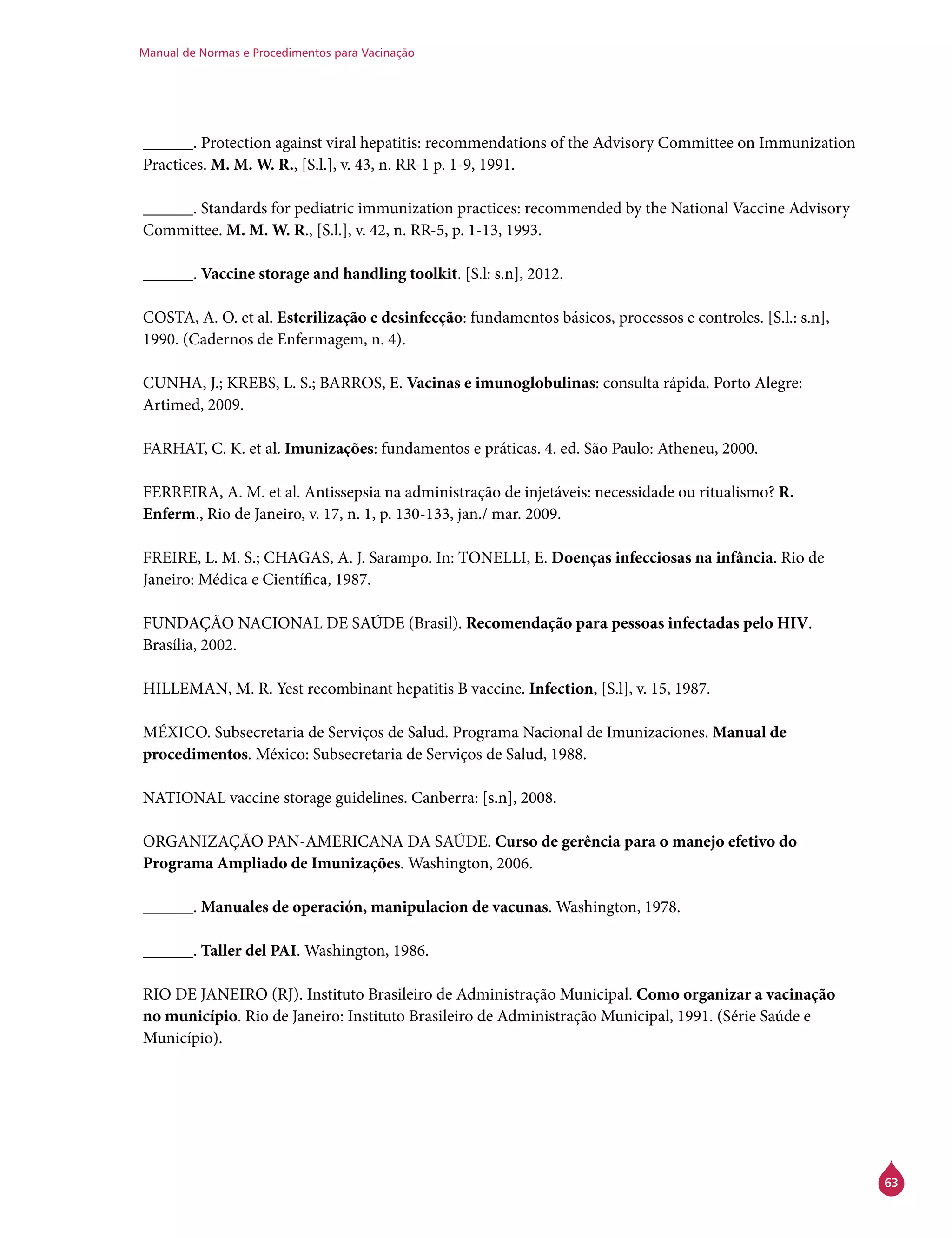 Manual de Normas e Procedimentos para Vacinação
63
______. Protection against viral hepatitis: recommendations of the Advisory Committee on Immunization
Practices. M. M. W. R., [S.l.], v. 43, n. RR-1 p. 1-9, 1991.
______. Standards for pediatric immunization practices: recommended by the National Vaccine Advisory
Committee. M. M. W. R., [S.l.], v. 42, n. RR-5, p. 1-13, 1993.
______. Vaccine storage and handling toolkit. [S.l: s.n], 2012.
COSTA, A. O. et al. Esterilização e desinfecção: fundamentos básicos, processos e controles. [S.l.: s.n],
1990. (Cadernos de Enfermagem, n. 4).
CUNHA, J.; KREBS, L. S.; BARROS, E. Vacinas e imunoglobulinas: consulta rápida. Porto Alegre:
Artimed, 2009.
FARHAT, C. K. et al. Imunizações: fundamentos e práticas. 4. ed. São Paulo: Atheneu, 2000.
FERREIRA, A. M. et al. Antissepsia na administração de injetáveis: necessidade ou ritualismo? R.
Enferm., Rio de Janeiro, v. 17, n. 1, p. 130-133, jan./ mar. 2009.
FREIRE, L. M. S.; CHAGAS, A. J. Sarampo. In: TONELLI, E. Doenças infecciosas na infância. Rio de
Janeiro: Médica e Científica, 1987.
FUNDAÇÃO NACIONAL DE SAÚDE (Brasil). Recomendação para pessoas infectadas pelo HIV.
Brasília, 2002.
HILLEMAN, M. R. Yest recombinant hepatitis B vaccine. Infection, [S.l], v. 15, 1987.
MÉXICO. Subsecretaria de Serviços de Salud. Programa Nacional de Imunizaciones. Manual de
procedimentos. México: Subsecretaria de Serviços de Salud, 1988.
NATIONAL vaccine storage guidelines. Canberra: [s.n], 2008.
ORGANIZAÇÃO PAN-AMERICANA DA SAÚDE. Curso de gerência para o manejo efetivo do
Programa Ampliado de Imunizações. Washington, 2006.
______. Manuales de operación, manipulacion de vacunas. Washington, 1978.
______. Taller del PAI. Washington, 1986.
RIO DE JANEIRO (RJ). Instituto Brasileiro de Administração Municipal. Como organizar a vacinação
no município. Rio de Janeiro: Instituto Brasileiro de Administração Municipal, 1991. (Série Saúde e
Município).
 