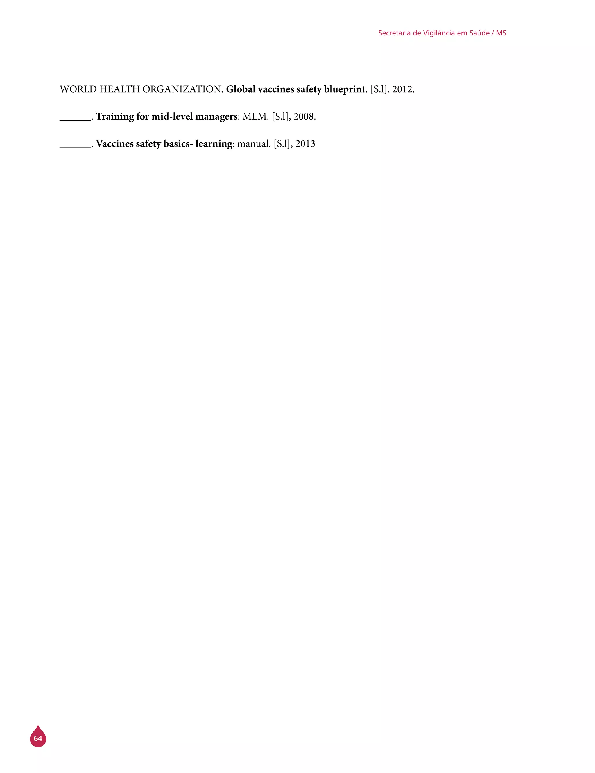 64
Secretaria de Vigilância em Saúde / MS
WORLD HEALTH ORGANIZATION. Global vaccines safety blueprint. [S.l], 2012.
______. Training for mid-level managers: MLM. [S.l], 2008.
______. Vaccines safety basics- learning: manual. [S.l], 2013
 