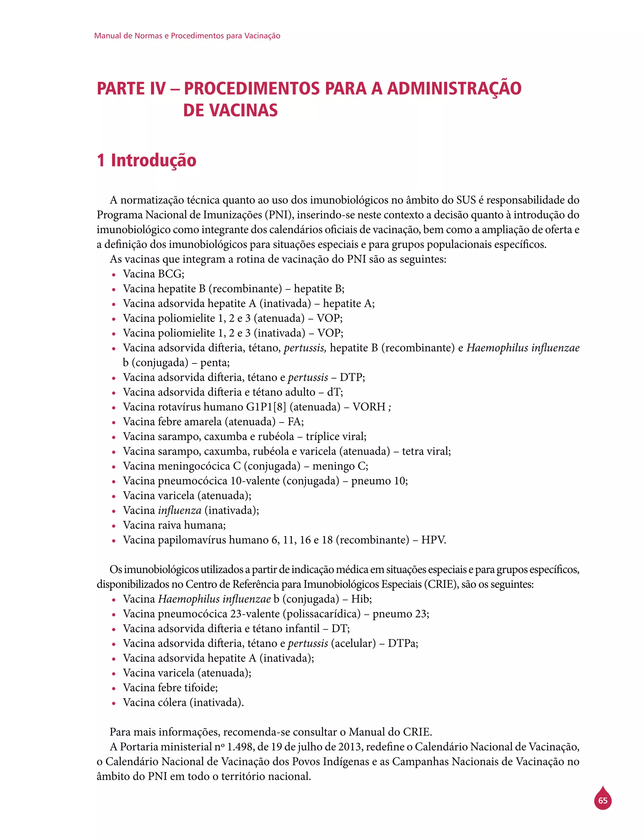 Manual de Normas e Procedimentos para Vacinação
65
PARTE IV – PROCEDIMENTOS PARA A ADMINISTRAÇÃO
DE VACINAS
1 Introdução
A normatização técnica quanto ao uso dos imunobiológicos no âmbito do SUS é responsabilidade do
Programa Nacional de Imunizações (PNI), inserindo-se neste contexto a decisão quanto à introdução do
imunobiológico como integrante dos calendários oficiais de vacinação, bem como a ampliação de oferta e
a definição dos imunobiológicos para situações especiais e para grupos populacionais específicos.
As vacinas que integram a rotina de vacinação do PNI são as seguintes:
•	 Vacina BCG;
•	 Vacina hepatite B (recombinante) – hepatite B;
•	 Vacina adsorvida hepatite A (inativada) – hepatite A;
•	 Vacina poliomielite 1, 2 e 3 (atenuada) – VOP;
•	 Vacina poliomielite 1, 2 e 3 (inativada) – VOP;
•	 Vacina adsorvida difteria, tétano, pertussis, hepatite B (recombinante) e Haemophilus influenzae
b (conjugada) – penta;
•	 Vacina adsorvida difteria, tétano e pertussis – DTP;
•	 Vacina adsorvida difteria e tétano adulto – dT;
•	 Vacina rotavírus humano G1P1[8] (atenuada) – VORH ;
•	 Vacina febre amarela (atenuada) – FA;
•	 Vacina sarampo, caxumba e rubéola – tríplice viral;
•	 Vacina sarampo, caxumba, rubéola e varicela (atenuada) – tetra viral;
•	 Vacina meningocócica C (conjugada) – meningo C;
•	 Vacina pneumocócica 10-valente (conjugada) – pneumo 10;
•	 Vacina varicela (atenuada);
•	 Vacina influenza (inativada);
•	 Vacina raiva humana;
•	 Vacina papilomavírus humano 6, 11, 16 e 18 (recombinante) – HPV.
Osimunobiológicosutilizadosapartirdeindicaçãomédicaemsituaçõesespeciaiseparagruposespecíficos,
disponibilizados no Centro de Referência para Imunobiológicos Especiais (Crie), são os seguintes:
•	 Vacina Haemophilus influenzae b (conjugada) – Hib;
•	 Vacina pneumocócica 23-valente (polissacarídica) – pneumo 23;
•	 Vacina adsorvida difteria e tétano infantil – DT;
•	 Vacina adsorvida difteria, tétano e pertussis (acelular) – DTPa;
•	 Vacina adsorvida hepatite A (inativada);
•	 Vacina varicela (atenuada);
•	 Vacina febre tifoide;
•	 Vacina cólera (inativada).
Para mais informações, recomenda-se consultar o Manual do Crie.
A Portaria ministerial nº 1.498, de 19 de julho de 2013, redefine o Calendário Nacional de Vacinação,
o Calendário Nacional de Vacinação dos Povos Indígenas e as Campanhas Nacionais de Vacinação no
âmbito do PNI em todo o território nacional.
 