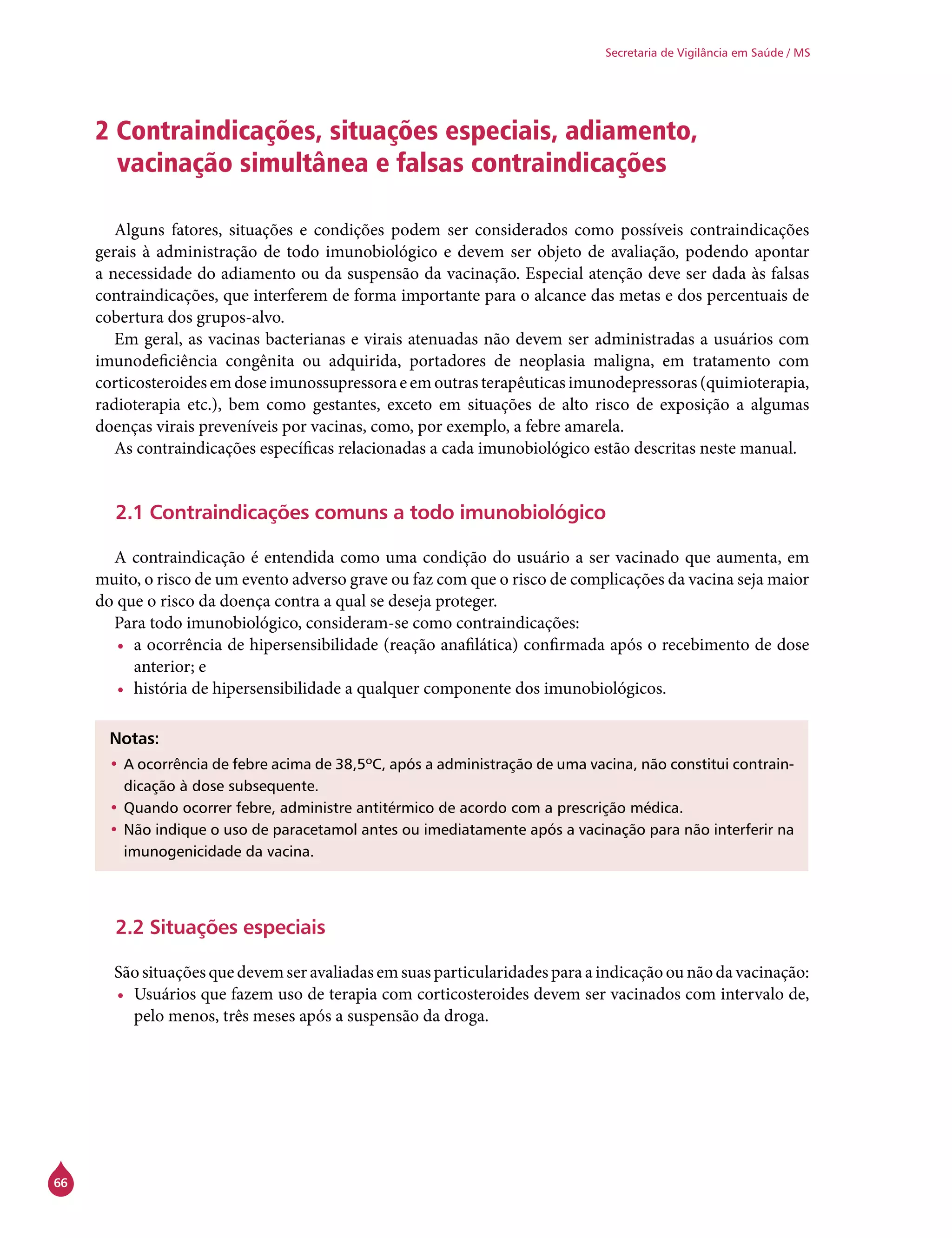 66
Secretaria de Vigilância em Saúde / MS
2 Contraindicações, situações especiais, adiamento,
vacinação simultânea e falsas contraindicações
Alguns fatores, situações e condições podem ser considerados como possíveis contraindicações
gerais à administração de todo imunobiológico e devem ser objeto de avaliação, podendo apontar
a necessidade do adiamento ou da suspensão da vacinação. Especial atenção deve ser dada às falsas
contraindicações, que interferem de forma importante para o alcance das metas e dos percentuais de
cobertura dos grupos-alvo.
Em geral, as vacinas bacterianas e virais atenuadas não devem ser administradas a usuários com
imunodeficiência congênita ou adquirida, portadores de neoplasia maligna, em tratamento com
corticosteroidesemdoseimunossupressoraeemoutrasterapêuticasimunodepressoras(quimioterapia,
radioterapia etc.), bem como gestantes, exceto em situações de alto risco de exposição a algumas
doenças virais preveníveis por vacinas, como, por exemplo, a febre amarela.
As contraindicações específicas relacionadas a cada imunobiológico estão descritas neste manual.
2.1 Contraindicações comuns a todo imunobiológico
A contraindicação é entendida como uma condição do usuário a ser vacinado que aumenta, em
muito, o risco de um evento adverso grave ou faz com que o risco de complicações da vacina seja maior
do que o risco da doença contra a qual se deseja proteger.
Para todo imunobiológico, consideram-se como contraindicações:
•	 a ocorrência de hipersensibilidade (reação anafilática) confirmada após o recebimento de dose
anterior; e
•	 história de hipersensibilidade a qualquer componente dos imunobiológicos.
Notas:
•	A ocorrência de febre acima de 38,5ºC, após a administração de uma vacina, não constitui contrain-
dicação à dose subsequente.
•	Quando ocorrer febre, administre antitérmico de acordo com a prescrição médica.
•	Não indique o uso de paracetamol antes ou imediatamente após a vacinação para não interferir na
imunogenicidade da vacina.
2.2 Situações especiais
São situações que devem ser avaliadas em suas particularidades para a indicação ou não da vacinação:
•	 Usuários que fazem uso de terapia com corticosteroides devem ser vacinados com intervalo de,
pelo menos, três meses após a suspensão da droga.
 