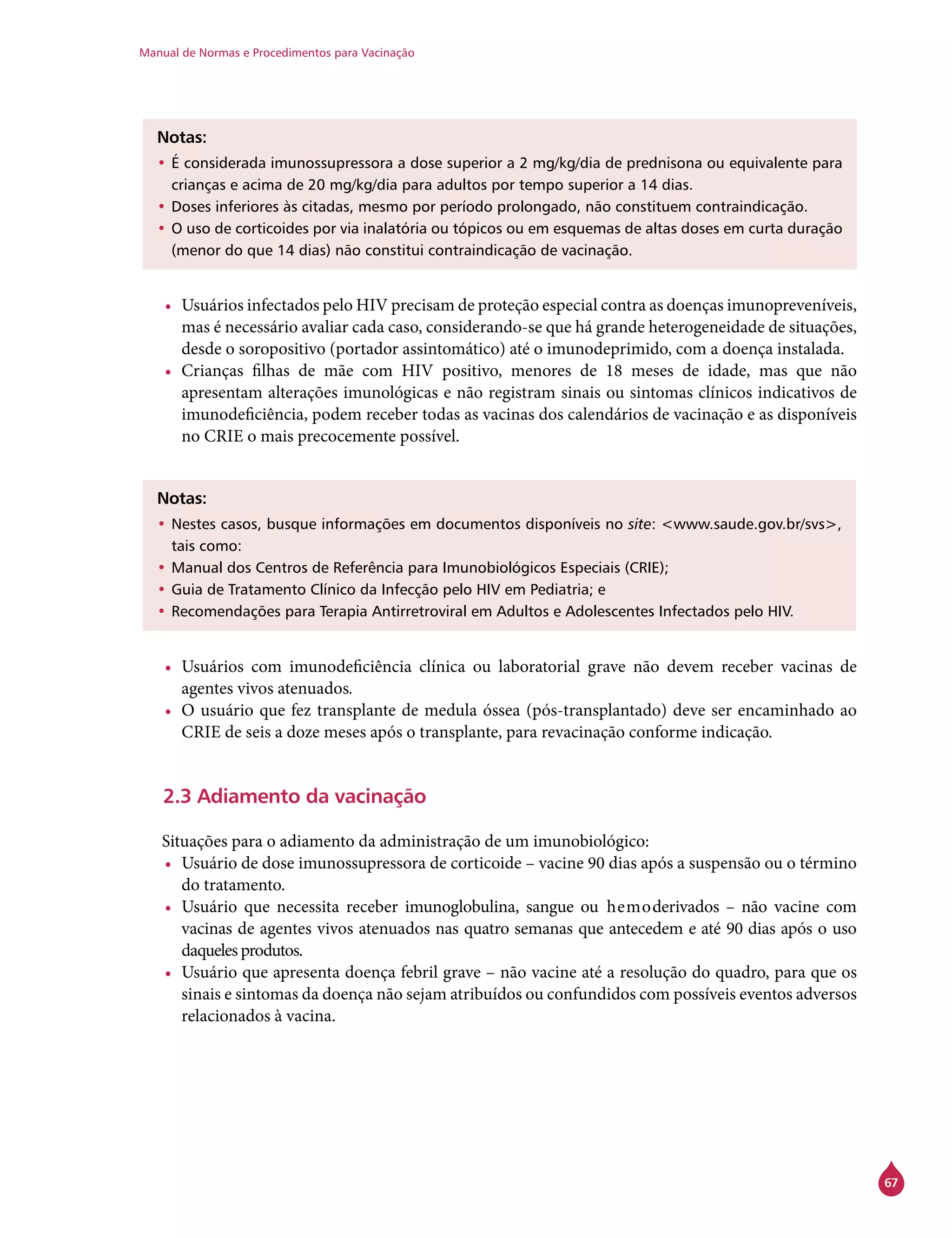 Manual de Normas e Procedimentos para Vacinação
67
Notas:
•	É considerada imunossupressora a dose superior a 2 mg/kg/dia de prednisona ou equivalente para
crianças e acima de 20 mg/kg/dia para adultos por tempo superior a 14 dias.
•	Doses inferiores às citadas, mesmo por período prolongado, não constituem contraindicação.
•	O uso de corticoides por via inalatória ou tópicos ou em esquemas de altas doses em curta duração
(menor do que 14 dias) não constitui contraindicação de vacinação.
•	 Usuários infectados pelo HIV precisam de proteção especial contra as doenças imunopreveníveis,
mas é necessário avaliar cada caso, considerando-se que há grande heterogeneidade de situações,
desde o soropositivo (portador assintomático) até o imunodeprimido, com a doença instalada.
•	 Crianças filhas de mãe com HIV positivo, menores de 18 meses de idade, mas que não
apresentam alterações imunológicas e não registram sinais ou sintomas clínicos indicativos de
imunodeficiência, podem receber todas as vacinas dos calendários de vacinação e as disponíveis
no Crie o mais precocemente possível.
Notas:
•	Nestes casos, busque informações em documentos disponíveis no site: <www.saude.gov.br/svs>,
tais como:
•	Manual dos Centros de Referência para Imunobiológicos Especiais (Crie);
•	Guia de Tratamento Clínico da Infecção pelo HIV em Pediatria; e
•	Recomendações para Terapia Antirretroviral em Adultos e Adolescentes Infectados pelo HIV.
•	 Usuários com imunodeficiência clínica ou laboratorial grave não devem receber vacinas de
agentes vivos atenuados.
•	 O usuário que fez transplante de medula óssea (pós-transplantado) deve ser encaminhado ao
Crie de seis a doze meses após o transplante, para revacinação conforme indicação.
2.3 Adiamento da vacinação
Situações para o adiamento da administração de um imunobiológico:
•	 Usuário de dose imunossupressora de corticoide – vacine 90 dias após a suspensão ou o término
do tratamento.
•	 Usuário que necessita receber imunoglobulina, sangue ou hemoderivados – não vacine com
vacinas de agentes vivos atenuados nas quatro semanas que antecedem e até 90 dias após o uso
daqueles produtos.
•	 Usuário que apresenta doença febril grave – não vacine até a resolução do quadro, para que os
sinais e sintomas da doença não sejam atribuídos ou confundidos com possíveis eventos adversos
relacionados à vacina.
 