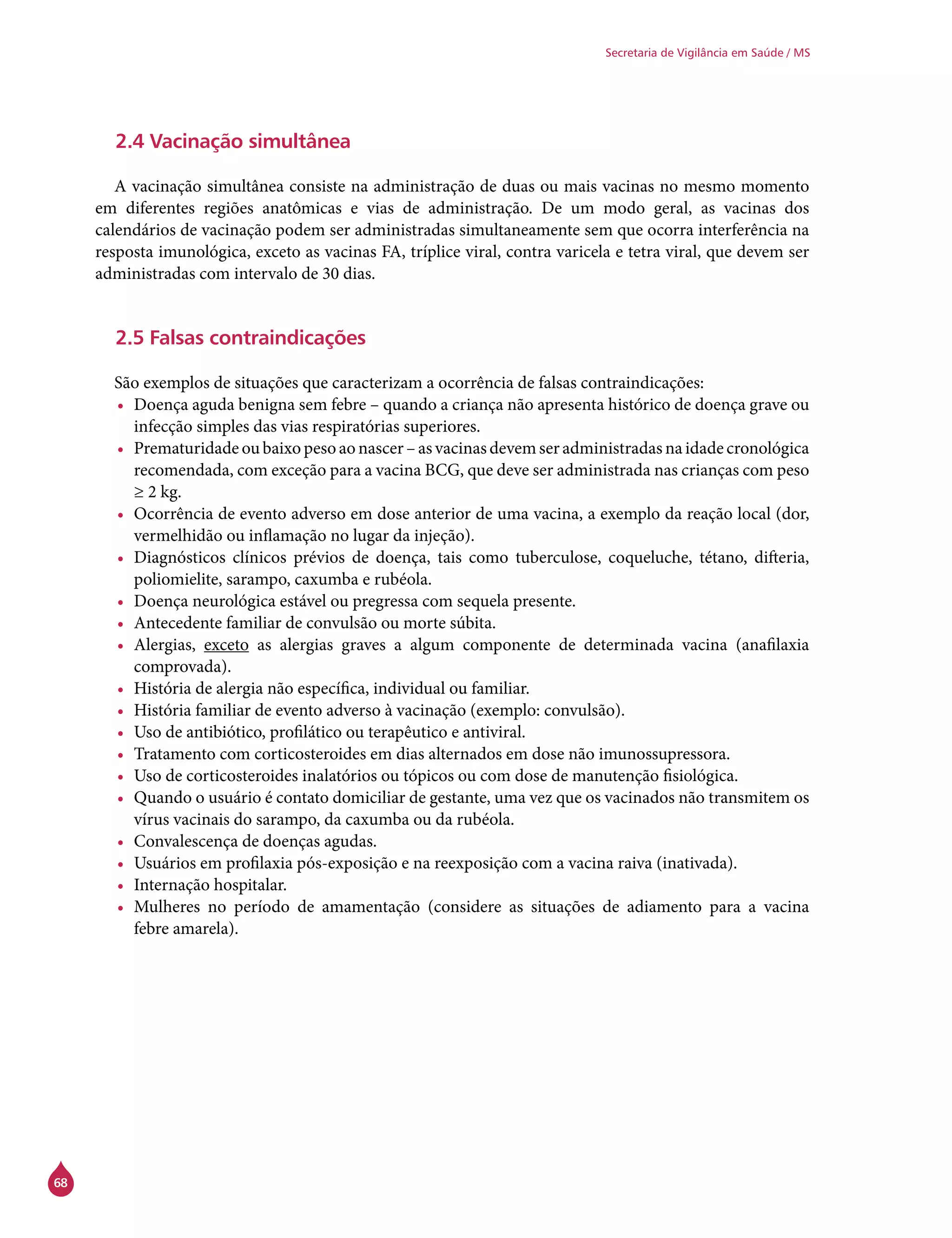 68
Secretaria de Vigilância em Saúde / MS
2.4 Vacinação simultânea
A vacinação simultânea consiste na administração de duas ou mais vacinas no mesmo momento
em diferentes regiões anatômicas e vias de administração. De um modo geral, as vacinas dos
calendários de vacinação podem ser administradas simultaneamente sem que ocorra interferência na
resposta imunológica, exceto as vacinas FA, tríplice viral, contra varicela e tetra viral, que devem ser
administradas com intervalo de 30 dias.
2.5 Falsas contraindicações
São exemplos de situações que caracterizam a ocorrência de falsas contraindicações:
•	 Doença aguda benigna sem febre – quando a criança não apresenta histórico de doença grave ou
infecção simples das vias respiratórias superiores.
•	 Prematuridade ou baixo peso ao nascer – as vacinas devem ser administradas na idade cronológica
recomendada, com exceção para a vacina BCG, que deve ser administrada nas crianças com peso
≥ 2 kg.
•	 Ocorrência de evento adverso em dose anterior de uma vacina, a exemplo da reação local (dor,
vermelhidão ou inflamação no lugar da injeção).
•	 Diagnósticos clínicos prévios de doença, tais como tuberculose, coqueluche, tétano, difteria,
poliomielite, sarampo, caxumba e rubéola.
•	 Doença neurológica estável ou pregressa com sequela presente.
•	 Antecedente familiar de convulsão ou morte súbita.
•	 Alergias, exceto as alergias graves a algum componente de determinada vacina (anafilaxia
comprovada).
•	 História de alergia não específica, individual ou familiar.
•	 História familiar de evento adverso à vacinação (exemplo: convulsão).
•	 Uso de antibiótico, profilático ou terapêutico e antiviral.
•	 Tratamento com corticosteroides em dias alternados em dose não imunossupressora.
•	 Uso de corticosteroides inalatórios ou tópicos ou com dose de manutenção fisiológica.
•	 Quando o usuário é contato domiciliar de gestante, uma vez que os vacinados não transmitem os
vírus vacinais do sarampo, da caxumba ou da rubéola.
•	 Convalescença de doenças agudas.
•	 Usuários em profilaxia pós-exposição e na reexposição com a vacina raiva (inativada).
•	 Internação hospitalar.
•	 Mulheres no período de amamentação (considere as situações de adiamento para a vacina
febre amarela).
 