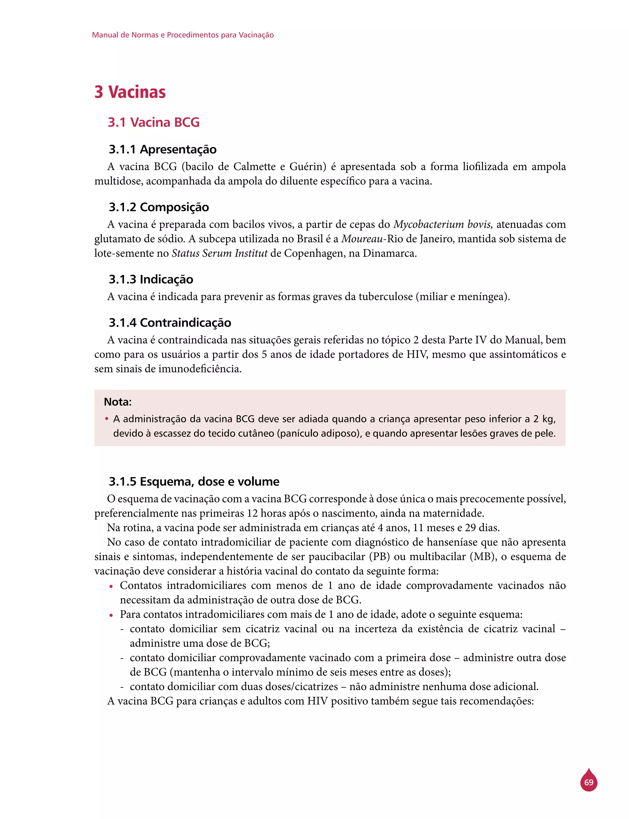 Manual de Normas e Procedimentos para Vacinação
69
3 Vacinas
3.1 Vacina BCG
3.1.1 Apresentação
A vacina BCG (bacilo de Calmette e Guérin) é apresentada sob a forma liofilizada em ampola
multidose, acompanhada da ampola do diluente específico para a vacina.
3.1.2 Composição
A vacina é preparada com bacilos vivos, a partir de cepas do Mycobacterium bovis, atenuadas com
glutamato de sódio. A subcepa utilizada no Brasil é a Moureau-Rio de Janeiro, mantida sob sistema de
lote-semente no Status Serum Institut de Copenhagen, na Dinamarca.
3.1.3 Indicação
A vacina é indicada para prevenir as formas graves da tuberculose (miliar e meníngea).
3.1.4 Contraindicação
A vacina é contraindicada nas situações gerais referidas no tópico 2 desta Parte IV do Manual, bem
como para os usuários a partir dos 5 anos de idade portadores de HIV, mesmo que assintomáticos e
sem sinais de imunodeficiência.
Nota:
•	A administração da vacina BCG deve ser adiada quando a criança apresentar peso inferior a 2 kg,
devido à escassez do tecido cutâneo (panículo adiposo), e quando apresentar lesões graves de pele.
3.1.5 Esquema, dose e volume
O esquema de vacinação com a vacina BCG corresponde à dose única o mais precocemente possível,
preferencialmente nas primeiras 12 horas após o nascimento, ainda na maternidade.
Na rotina, a vacina pode ser administrada em crianças até 4 anos, 11 meses e 29 dias.
No caso de contato intradomiciliar de paciente com diagnóstico de hanseníase que não apresenta
sinais e sintomas, independentemente de ser paucibacilar (PB) ou multibacilar (MB), o esquema de
vacinação deve considerar a história vacinal do contato da seguinte forma:
•	 Contatos intradomiciliares com menos de 1 ano de idade comprovadamente vacinados não
necessitam da administração de outra dose de BCG.
•	 Para contatos intradomiciliares com mais de 1 ano de idade, adote o seguinte esquema:
-- contato domiciliar sem cicatriz vacinal ou na incerteza da existência de cicatriz vacinal –
administre uma dose de BCG;
-- contato domiciliar comprovadamente vacinado com a primeira dose – administre outra dose
de BCG (mantenha o intervalo mínimo de seis meses entre as doses);
-- contato domiciliar com duas doses/cicatrizes – não administre nenhuma dose adicional.
A vacina BCG para crianças e adultos com HIV positivo também segue tais recomendações:
 
