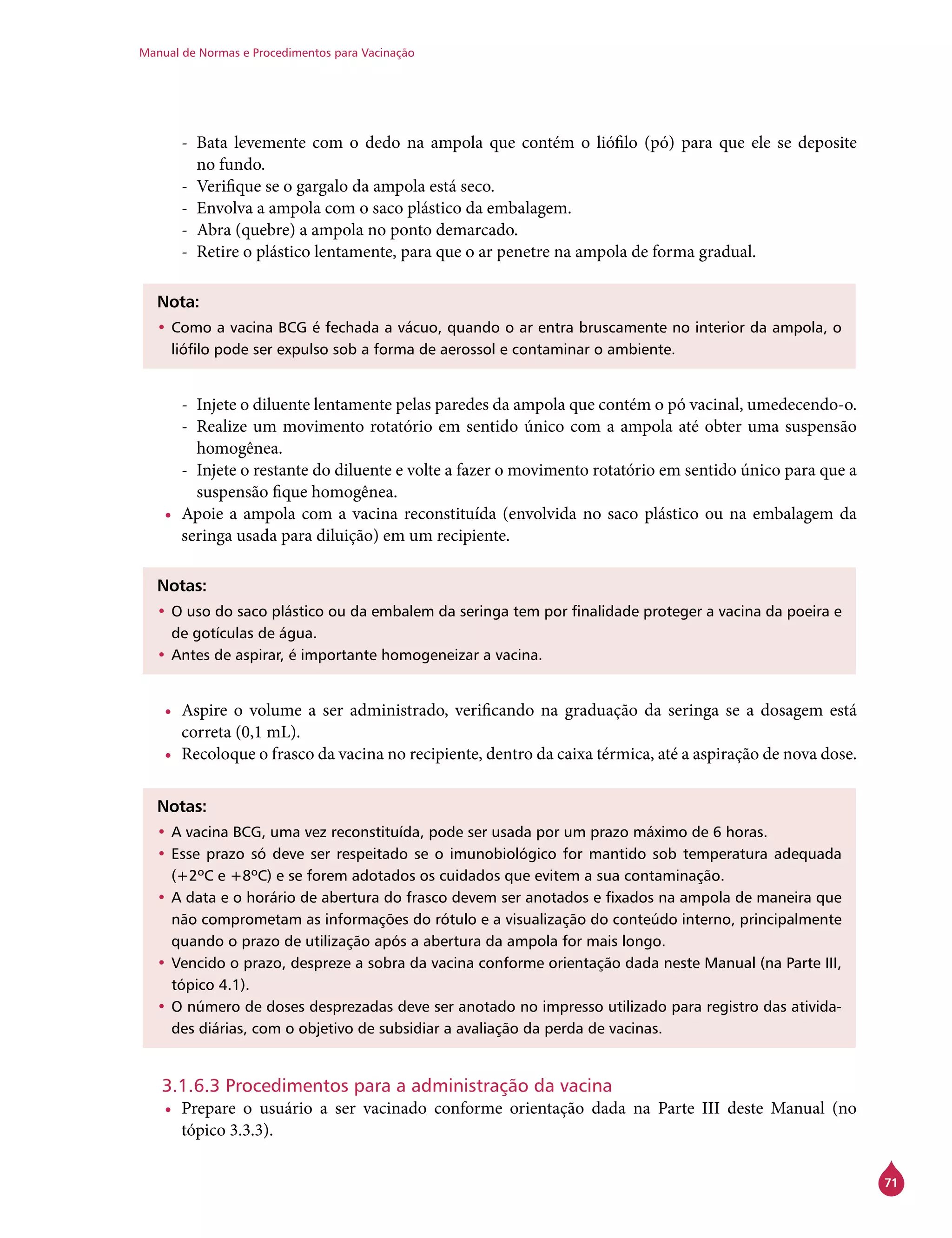 Manual de Normas e Procedimentos para Vacinação
71
-- Bata levemente com o dedo na ampola que contém o liófilo (pó) para que ele se deposite
no fundo.
-- Verifique se o gargalo da ampola está seco.
-- Envolva a ampola com o saco plástico da embalagem.
-- Abra (quebre) a ampola no ponto demarcado.
-- Retire o plástico lentamente, para que o ar penetre na ampola de forma gradual.
Nota:
•	Como a vacina BCG é fechada a vácuo, quando o ar entra bruscamente no interior da ampola, o
liófilo pode ser expulso sob a forma de aerossol e contaminar o ambiente.
-- Injete o diluente lentamente pelas paredes da ampola que contém o pó vacinal, umedecendo-o.
-- Realize um movimento rotatório em sentido único com a ampola até obter uma suspensão
homogênea.
-- Injete o restante do diluente e volte a fazer o movimento rotatório em sentido único para que a
suspensão fique homogênea.
•	 Apoie a ampola com a vacina reconstituída (envolvida no saco plástico ou na embalagem da
seringa usada para diluição) em um recipiente.
Notas:
•	O uso do saco plástico ou da embalem da seringa tem por finalidade proteger a vacina da poeira e
de gotículas de água.
•	Antes de aspirar, é importante homogeneizar a vacina.
•	 Aspire o volume a ser administrado, verificando na graduação da seringa se a dosagem está
correta (0,1 mL).
•	 Recoloque o frasco da vacina no recipiente, dentro da caixa térmica, até a aspiração de nova dose.
Notas:
•	A vacina BCG, uma vez reconstituída, pode ser usada por um prazo máximo de 6 horas.
•	Esse prazo só deve ser respeitado se o imunobiológico for mantido sob temperatura adequada
(+2ºC e +8ºC) e se forem adotados os cuidados que evitem a sua contaminação.
•	A data e o horário de abertura do frasco devem ser anotados e fixados na ampola de maneira que
não comprometam as informações do rótulo e a visualização do conteúdo interno, principalmente
quando o prazo de utilização após a abertura da ampola for mais longo.
•	Vencido o prazo, despreze a sobra da vacina conforme orientação dada neste Manual (na Parte III,
tópico 4.1).
•	O número de doses desprezadas deve ser anotado no impresso utilizado para registro das ativida-
des diárias, com o objetivo de subsidiar a avaliação da perda de vacinas.
3.1.6.3 Procedimentos para a administração da vacina
•	 Prepare o usuário a ser vacinado conforme orientação dada na Parte III deste Manual (no
tópico 3.3.3).
 