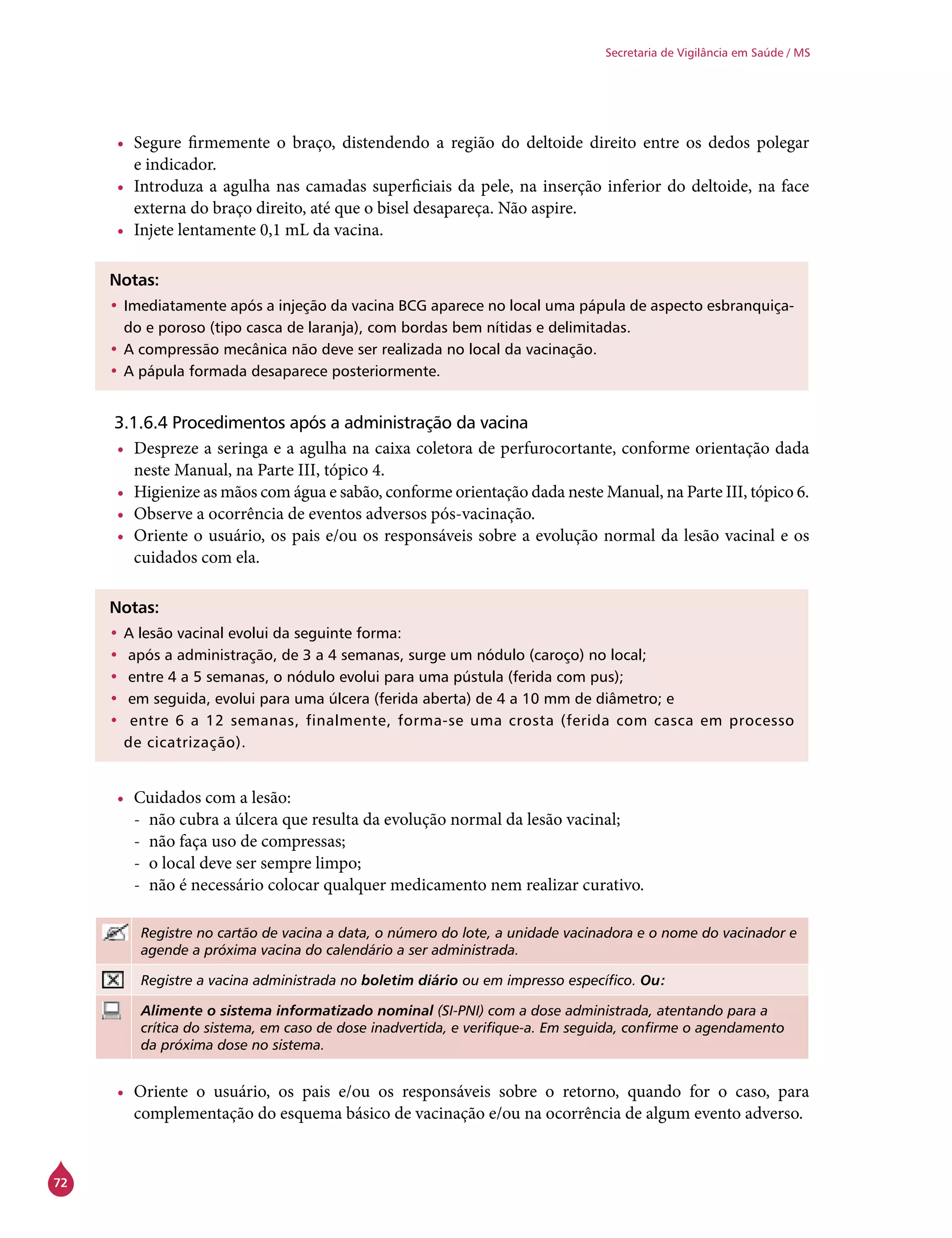 72
Secretaria de Vigilância em Saúde / MS
•	 Segure firmemente o braço, distendendo a região do deltoide direito entre os dedos polegar
e indicador.
•	 Introduza a agulha nas camadas superficiais da pele, na inserção inferior do deltoide, na face
externa do braço direito, até que o bisel desapareça. Não aspire.
•	 Injete lentamente 0,1 mL da vacina.
Notas:
•	Imediatamente após a injeção da vacina BCG aparece no local uma pápula de aspecto esbranquiça-
do e poroso (tipo casca de laranja), com bordas bem nítidas e delimitadas.
•	A compressão mecânica não deve ser realizada no local da vacinação.
•	A pápula formada desaparece posteriormente.
3.1.6.4 Procedimentos após a administração da vacina
•	 Despreze a seringa e a agulha na caixa coletora de perfurocortante, conforme orientação dada
neste Manual, na Parte III, tópico 4.
•	 Higienize as mãos com água e sabão, conforme orientação dada neste Manual, na Parte III, tópico 6.
•	 Observe a ocorrência de eventos adversos pós-vacinação.
•	 Oriente o usuário, os pais e/ou os responsáveis sobre a evolução normal da lesão vacinal e os
cuidados com ela.
Notas:
•	A lesão vacinal evolui da seguinte forma:
•	 após a administração, de 3 a 4 semanas, surge um nódulo (caroço) no local;
•	 entre 4 a 5 semanas, o nódulo evolui para uma pústula (ferida com pus);
•	 em seguida, evolui para uma úlcera (ferida aberta) de 4 a 10 mm de diâmetro; e
•	 entre 6 a 12 semanas, finalmente, forma-se uma crosta (ferida com casca em processo
de cicatrização).
•	 Cuidados com a lesão:
-- não cubra a úlcera que resulta da evolução normal da lesão vacinal;
-- não faça uso de compressas;
-- o local deve ser sempre limpo;
-- não é necessário colocar qualquer medicamento nem realizar curativo.
Registre no cartão de vacina a data, o número do lote, a unidade vacinadora e o nome do vacinador e
agende a próxima vacina do calendário a ser administrada.
Registre a vacina administrada no boletim diário ou em impresso específico. Ou:
Alimente o sistema informatizado nominal (SI-PNI) com a dose administrada, atentando para a
crítica do sistema, em caso de dose inadvertida, e verifique-a. Em seguida, confirme o agendamento
da próxima dose no sistema.
•	 Oriente o usuário, os pais e/ou os responsáveis sobre o retorno, quando for o caso, para
complementação do esquema básico de vacinação e/ou na ocorrência de algum evento adverso.
 