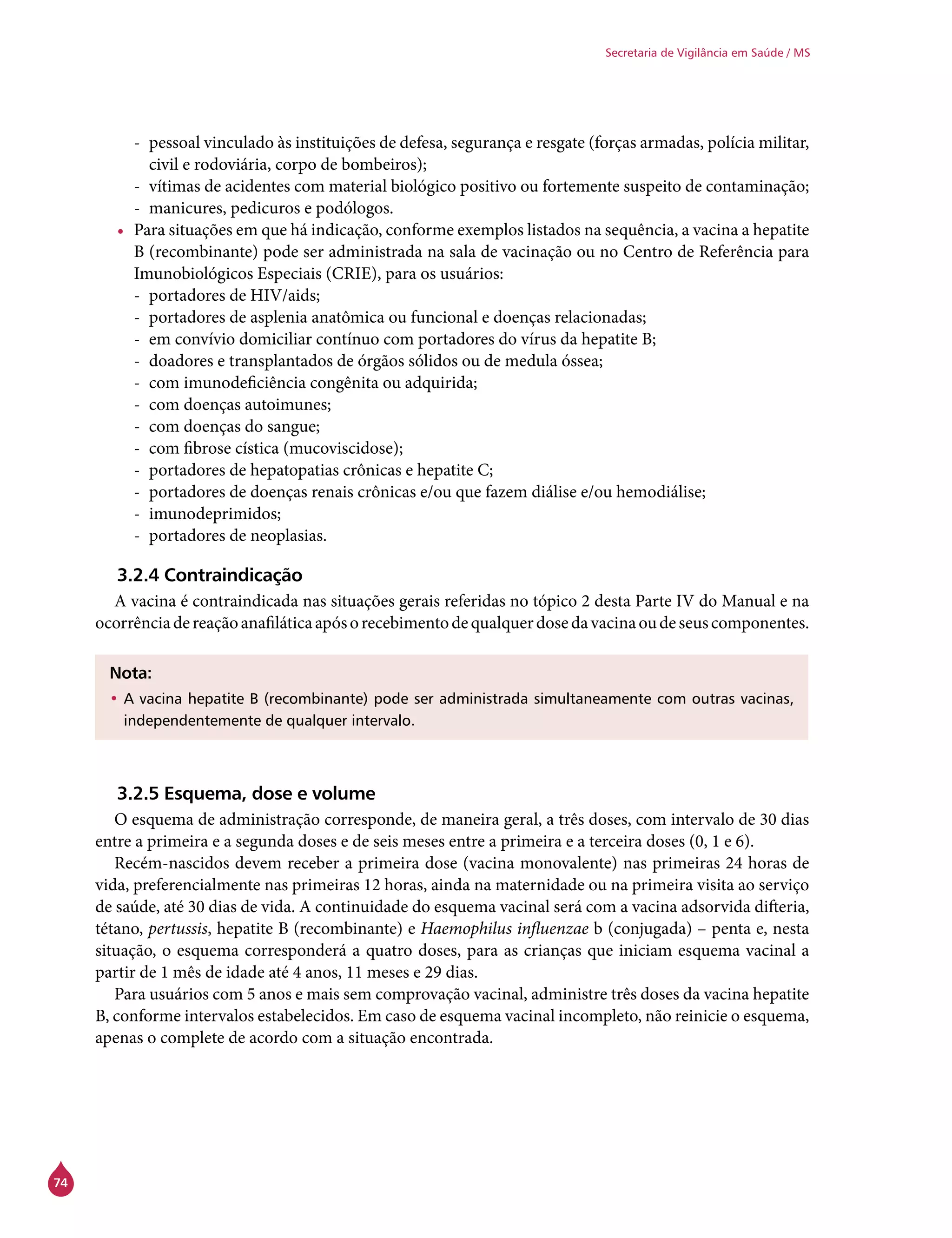74
Secretaria de Vigilância em Saúde / MS
-- pessoal vinculado às instituições de defesa, segurança e resgate (forças armadas, polícia militar,
civil e rodoviária, corpo de bombeiros);
-- vítimas de acidentes com material biológico positivo ou fortemente suspeito de contaminação;
-- manicures, pedicuros e podólogos.
•	 Para situações em que há indicação, conforme exemplos listados na sequência, a vacina a hepatite
B (recombinante) pode ser administrada na sala de vacinação ou no Centro de Referência para
Imunobiológicos Especiais (Crie), para os usuários:
-- portadores de HIV/aids;
-- portadores de asplenia anatômica ou funcional e doenças relacionadas;
-- em convívio domiciliar contínuo com portadores do vírus da hepatite B;
-- doadores e transplantados de órgãos sólidos ou de medula óssea;
-- com imunodeficiência congênita ou adquirida;
-- com doenças autoimunes;
-- com doenças do sangue;
-- com fibrose cística (mucoviscidose);
-- portadores de hepatopatias crônicas e hepatite C;
-- portadores de doenças renais crônicas e/ou que fazem diálise e/ou hemodiálise;
-- imunodeprimidos;
-- portadores de neoplasias.
3.2.4 Contraindicação
A vacina é contraindicada nas situações gerais referidas no tópico 2 desta Parte IV do Manual e na
ocorrênciadereaçãoanafiláticaapósorecebimentodequalquerdosedavacinaoudeseuscomponentes.
Nota:
•	A vacina hepatite B (recombinante) pode ser administrada simultaneamente com outras vacinas,
independentemente de qualquer intervalo.
3.2.5 Esquema, dose e volume
O esquema de administração corresponde, de maneira geral, a três doses, com intervalo de 30 dias
entre a primeira e a segunda doses e de seis meses entre a primeira e a terceira doses (0, 1 e 6).
Recém-nascidos devem receber a primeira dose (vacina monovalente) nas primeiras 24 horas de
vida, preferencialmente nas primeiras 12 horas, ainda na maternidade ou na primeira visita ao serviço
de saúde, até 30 dias de vida. A continuidade do esquema vacinal será com a vacina adsorvida difteria,
tétano, pertussis, hepatite B (recombinante) e Haemophilus influenzae b (conjugada) – penta e, nesta
situação, o esquema corresponderá a quatro doses, para as crianças que iniciam esquema vacinal a
partir de 1 mês de idade até 4 anos, 11 meses e 29 dias.
Para usuários com 5 anos e mais sem comprovação vacinal, administre três doses da vacina hepatite
B, conforme intervalos estabelecidos. Em caso de esquema vacinal incompleto, não reinicie o esquema,
apenas o complete de acordo com a situação encontrada.
 