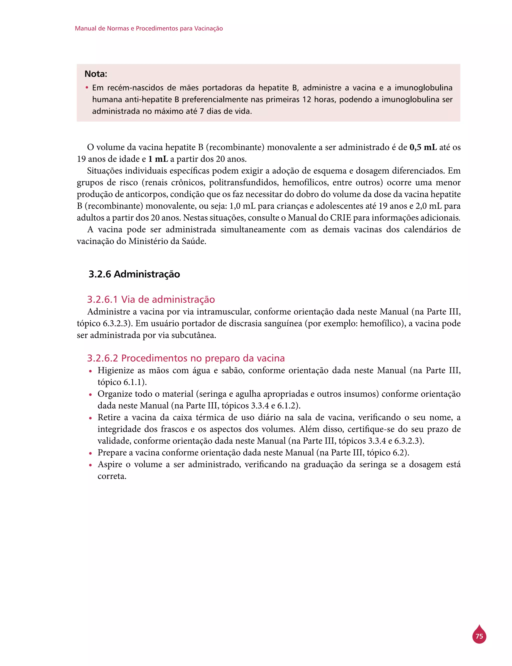Manual de Normas e Procedimentos para Vacinação
75
Nota:
•	Em recém-nascidos de mães portadoras da hepatite B, administre a vacina e a imunoglobulina
humana anti-hepatite B preferencialmente nas primeiras 12 horas, podendo a imunoglobulina ser
administrada no máximo até 7 dias de vida.
O volume da vacina hepatite B (recombinante) monovalente a ser administrado é de 0,5 mL até os
19 anos de idade e 1 mL a partir dos 20 anos.
Situações individuais específicas podem exigir a adoção de esquema e dosagem diferenciados. Em
grupos de risco (renais crônicos, politransfundidos, hemofílicos, entre outros) ocorre uma menor
produção de anticorpos, condição que os faz necessitar do dobro do volume da dose da vacina hepatite
B (recombinante) monovalente, ou seja: 1,0 mL para crianças e adolescentes até 19 anos e 2,0 mL para
adultos a partir dos 20 anos. Nestas situações, consulte o Manual do Crie para informações adicionais.
A vacina pode ser administrada simultaneamente com as demais vacinas dos calendários de
vacinação do Ministério da Saúde.
3.2.6 Administração
3.2.6.1 Via de administração
Administre a vacina por via intramuscular, conforme orientação dada neste Manual (na Parte III,
tópico 6.3.2.3). Em usuário portador de discrasia sanguínea (por exemplo: hemofílico), a vacina pode
ser administrada por via subcutânea.
3.2.6.2 Procedimentos no preparo da vacina
•	 Higienize as mãos com água e sabão, conforme orientação dada neste Manual (na Parte III,
tópico 6.1.1).
•	 Organize todo o material (seringa e agulha apropriadas e outros insumos) conforme orientação
dada neste Manual (na Parte III, tópicos 3.3.4 e 6.1.2).
•	 Retire a vacina da caixa térmica de uso diário na sala de vacina, verificando o seu nome, a
integridade dos frascos e os aspectos dos volumes. Além disso, certifique-se do seu prazo de
validade, conforme orientação dada neste Manual (na Parte III, tópicos 3.3.4 e 6.3.2.3).
•	 Prepare a vacina conforme orientação dada neste Manual (na Parte III, tópico 6.2).
•	 Aspire o volume a ser administrado, verificando na graduação da seringa se a dosagem está
correta.
 