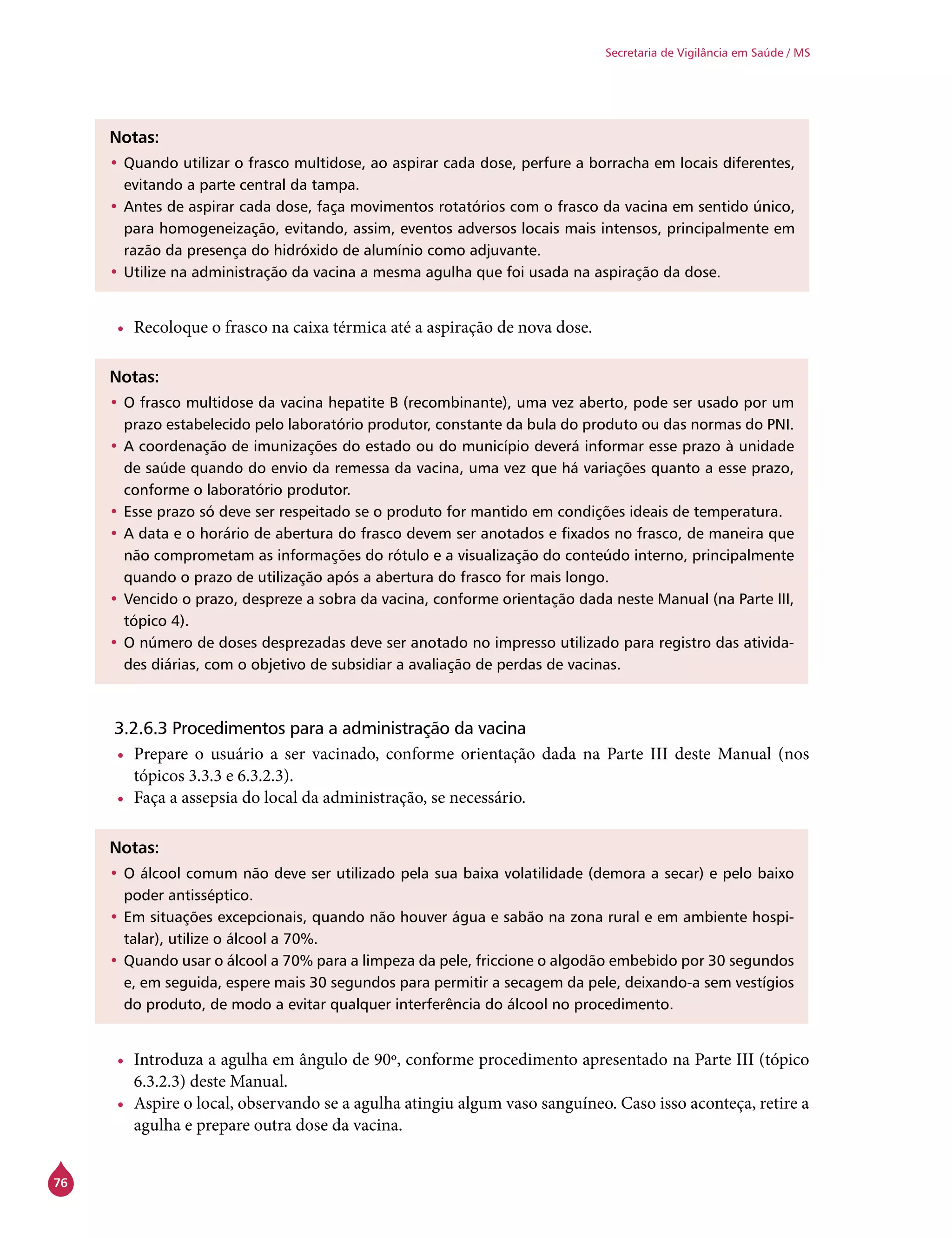 76
Secretaria de Vigilância em Saúde / MS
Notas:
•	Quando utilizar o frasco multidose, ao aspirar cada dose, perfure a borracha em locais diferentes,
evitando a parte central da tampa.
•	Antes de aspirar cada dose, faça movimentos rotatórios com o frasco da vacina em sentido único,
para homogeneização, evitando, assim, eventos adversos locais mais intensos, principalmente em
razão da presença do hidróxido de alumínio como adjuvante.
•	Utilize na administração da vacina a mesma agulha que foi usada na aspiração da dose.
•	 Recoloque o frasco na caixa térmica até a aspiração de nova dose.
Notas:
•	O frasco multidose da vacina hepatite B (recombinante), uma vez aberto, pode ser usado por um
prazo estabelecido pelo laboratório produtor, constante da bula do produto ou das normas do PNI.
•	A coordenação de imunizações do estado ou do município deverá informar esse prazo à unidade
de saúde quando do envio da remessa da vacina, uma vez que há variações quanto a esse prazo,
conforme o laboratório produtor.
•	Esse prazo só deve ser respeitado se o produto for mantido em condições ideais de temperatura.
•	A data e o horário de abertura do frasco devem ser anotados e fixados no frasco, de maneira que
não comprometam as informações do rótulo e a visualização do conteúdo interno, principalmente
quando o prazo de utilização após a abertura do frasco for mais longo.
•	Vencido o prazo, despreze a sobra da vacina, conforme orientação dada neste Manual (na Parte III,
tópico 4).
•	O número de doses desprezadas deve ser anotado no impresso utilizado para registro das ativida-
des diárias, com o objetivo de subsidiar a avaliação de perdas de vacinas.
3.2.6.3 Procedimentos para a administração da vacina
•	 Prepare o usuário a ser vacinado, conforme orientação dada na Parte III deste Manual (nos
tópicos 3.3.3 e 6.3.2.3).
•	 Faça a assepsia do local da administração, se necessário.
Notas:
•	O álcool comum não deve ser utilizado pela sua baixa volatilidade (demora a secar) e pelo baixo
poder antisséptico.
•	Em situações excepcionais, quando não houver água e sabão na zona rural e em ambiente hospi-
talar), utilize o álcool a 70%.
•	Quando usar o álcool a 70% para a limpeza da pele, friccione o algodão embebido por 30 segundos
e, em seguida, espere mais 30 segundos para permitir a secagem da pele, deixando-a sem vestígios
do produto, de modo a evitar qualquer interferência do álcool no procedimento.
•	 Introduza a agulha em ângulo de 90º, conforme procedimento apresentado na Parte III (tópico
6.3.2.3) deste Manual.
•	 Aspire o local, observando se a agulha atingiu algum vaso sanguíneo. Caso isso aconteça, retire a
agulha e prepare outra dose da vacina.
 