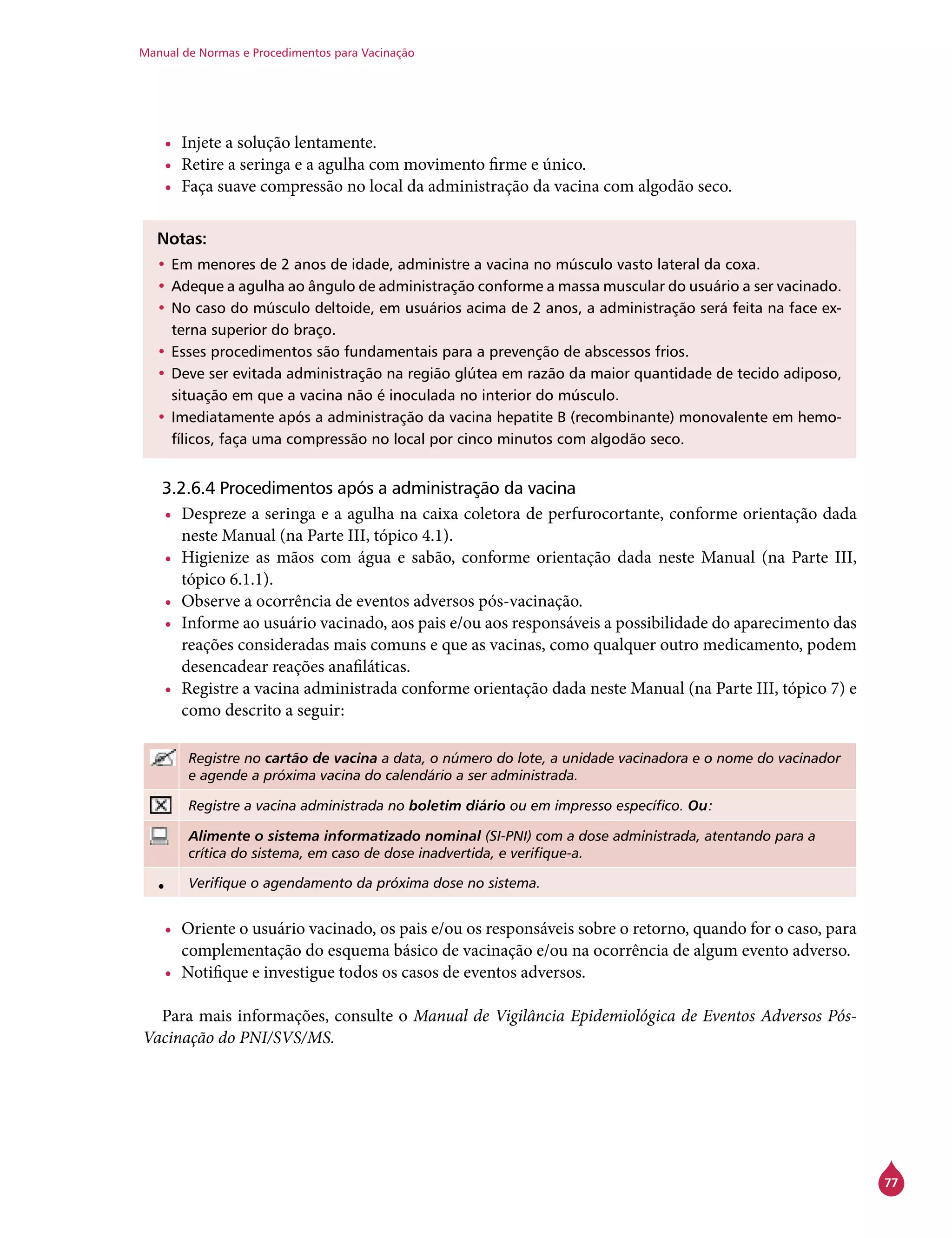 Manual de Normas e Procedimentos para Vacinação
77
•	 Injete a solução lentamente.
•	 Retire a seringa e a agulha com movimento firme e único.
•	 Faça suave compressão no local da administração da vacina com algodão seco.
Notas:
•	Em menores de 2 anos de idade, administre a vacina no músculo vasto lateral da coxa.
•	Adeque a agulha ao ângulo de administração conforme a massa muscular do usuário a ser vacinado.
•	No caso do músculo deltoide, em usuários acima de 2 anos, a administração será feita na face ex-
terna superior do braço.
•	Esses procedimentos são fundamentais para a prevenção de abscessos frios.
•	Deve ser evitada administração na região glútea em razão da maior quantidade de tecido adiposo,
situação em que a vacina não é inoculada no interior do músculo.
•	Imediatamente após a administração da vacina hepatite B (recombinante) monovalente em hemo-
fílicos, faça uma compressão no local por cinco minutos com algodão seco.
3.2.6.4 Procedimentos após a administração da vacina
•	 Despreze a seringa e a agulha na caixa coletora de perfurocortante, conforme orientação dada
neste Manual (na Parte III, tópico 4.1).
•	 Higienize as mãos com água e sabão, conforme orientação dada neste Manual (na Parte III,
tópico 6.1.1).
•	 Observe a ocorrência de eventos adversos pós-vacinação.
•	 Informe ao usuário vacinado, aos pais e/ou aos responsáveis a possibilidade do aparecimento das
reações consideradas mais comuns e que as vacinas, como qualquer outro medicamento, podem
desencadear reações anafiláticas.
•	 Registre a vacina administrada conforme orientação dada neste Manual (na Parte III, tópico 7) e
como descrito a seguir:
Registre no cartão de vacina a data, o número do lote, a unidade vacinadora e o nome do vacinador
e agende a próxima vacina do calendário a ser administrada.
Registre a vacina administrada no boletim diário ou em impresso específico. Ou:
Alimente o sistema informatizado nominal (SI-PNI) com a dose administrada, atentando para a
crítica do sistema, em caso de dose inadvertida, e verifique-a.
• Verifique o agendamento da próxima dose no sistema.
•	 Oriente o usuário vacinado, os pais e/ou os responsáveis sobre o retorno, quando for o caso, para
complementação do esquema básico de vacinação e/ou na ocorrência de algum evento adverso.
•	 Notifique e investigue todos os casos de eventos adversos.
Para mais informações, consulte o Manual de Vigilância Epidemiológica de Eventos Adversos Pós-
Vacinação do PNI/SVS/MS.
 