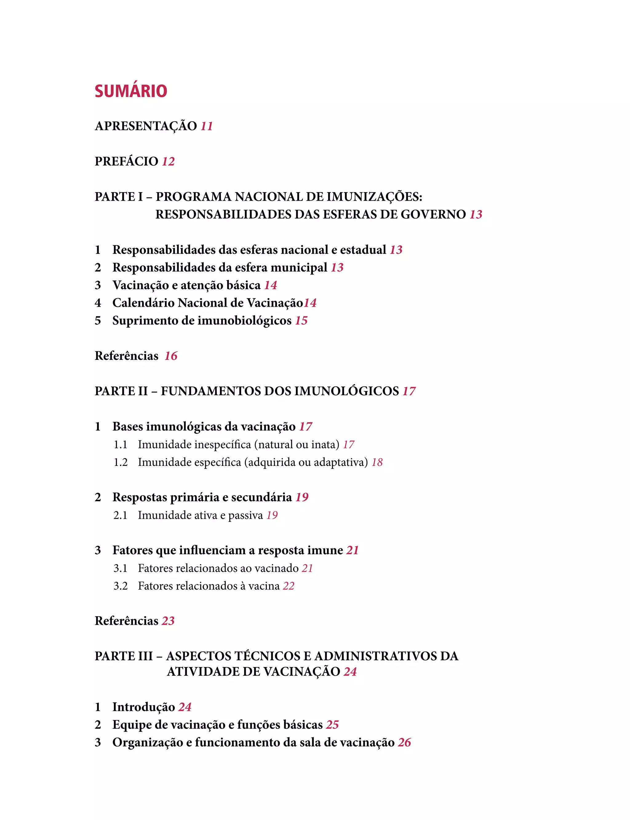 SUMÁRIO
APRESENTAÇÃO 11
PREFÁCIO 12
PARTE I – PROGRAMA NACIONAL DE IMUNIZAÇÕES:
RESPONSABILIDADES DAS ESFERAS DE GOVERNO 13
1	 Responsabilidades das esferas nacional e estadual 13
2	 Responsabilidades da esfera municipal 13
3	 Vacinação e atenção básica 14
4	 Calendário Nacional de Vacinação14
5	 Suprimento de imunobiológicos 15
Referências	 16
PARTE II – FUNDAMENTOS DOS IMUNOLÓGICOS 17
1	 Bases imunológicas da vacinação 17
1.1	 Imunidade inespecífica (natural ou inata) 17
1.2	 Imunidade específica (adquirida ou adaptativa) 18
2	 Respostas primária e secundária 19
2.1	 Imunidade ativa e passiva 19
3	 Fatores que influenciam a resposta imune 21
3.1	 Fatores relacionados ao vacinado 21
3.2	 Fatores relacionados à vacina 22
Referências 23
PARTE III – ASPECTOS TÉCNICOS E ADMINISTRATIVOS DA
			 ATIVIDADE DE VACINAÇÃO 24
1	Introdução 24
2 	 Equipe de vacinação e funções básicas 25
3 	 Organização e funcionamento da sala de vacinação 26
 