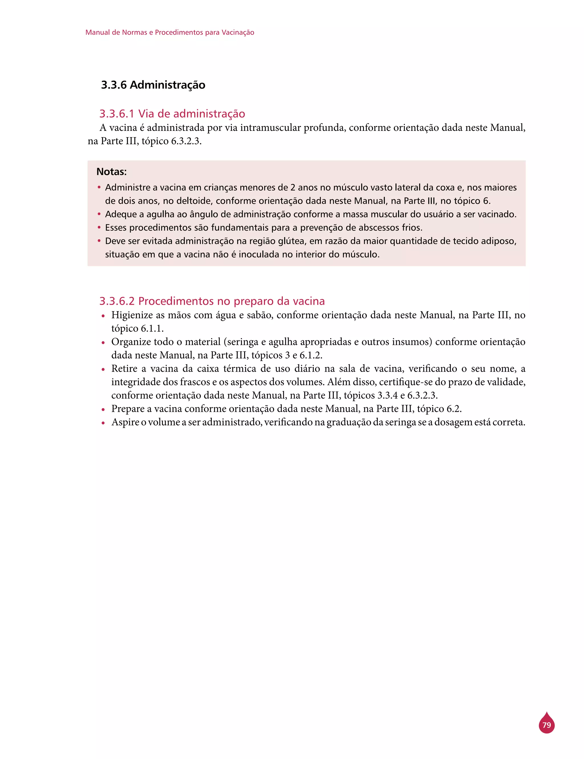 Manual de Normas e Procedimentos para Vacinação
79
3.3.6 Administração
3.3.6.1 Via de administração
A vacina é administrada por via intramuscular profunda, conforme orientação dada neste Manual,
na Parte III, tópico 6.3.2.3.
Notas:
•	Administre a vacina em crianças menores de 2 anos no músculo vasto lateral da coxa e, nos maiores
de dois anos, no deltoide, conforme orientação dada neste Manual, na Parte III, no tópico 6.
•	Adeque a agulha ao ângulo de administração conforme a massa muscular do usuário a ser vacinado.
•	Esses procedimentos são fundamentais para a prevenção de abscessos frios.
•	Deve ser evitada administração na região glútea, em razão da maior quantidade de tecido adiposo,
situação em que a vacina não é inoculada no interior do músculo.
3.3.6.2 Procedimentos no preparo da vacina
•	 Higienize as mãos com água e sabão, conforme orientação dada neste Manual, na Parte III, no
tópico 6.1.1.
•	 Organize todo o material (seringa e agulha apropriadas e outros insumos) conforme orientação
dada neste Manual, na Parte III, tópicos 3 e 6.1.2.
•	 Retire a vacina da caixa térmica de uso diário na sala de vacina, verificando o seu nome, a
integridade dos frascos e os aspectos dos volumes. Além disso, certifique-se do prazo de validade,
conforme orientação dada neste Manual, na Parte III, tópicos 3.3.4 e 6.3.2.3.
•	 Prepare a vacina conforme orientação dada neste Manual, na Parte III, tópico 6.2.
•	 Aspireovolumeaseradministrado,verificandonagraduaçãodaseringaseadosagemestácorreta.
 