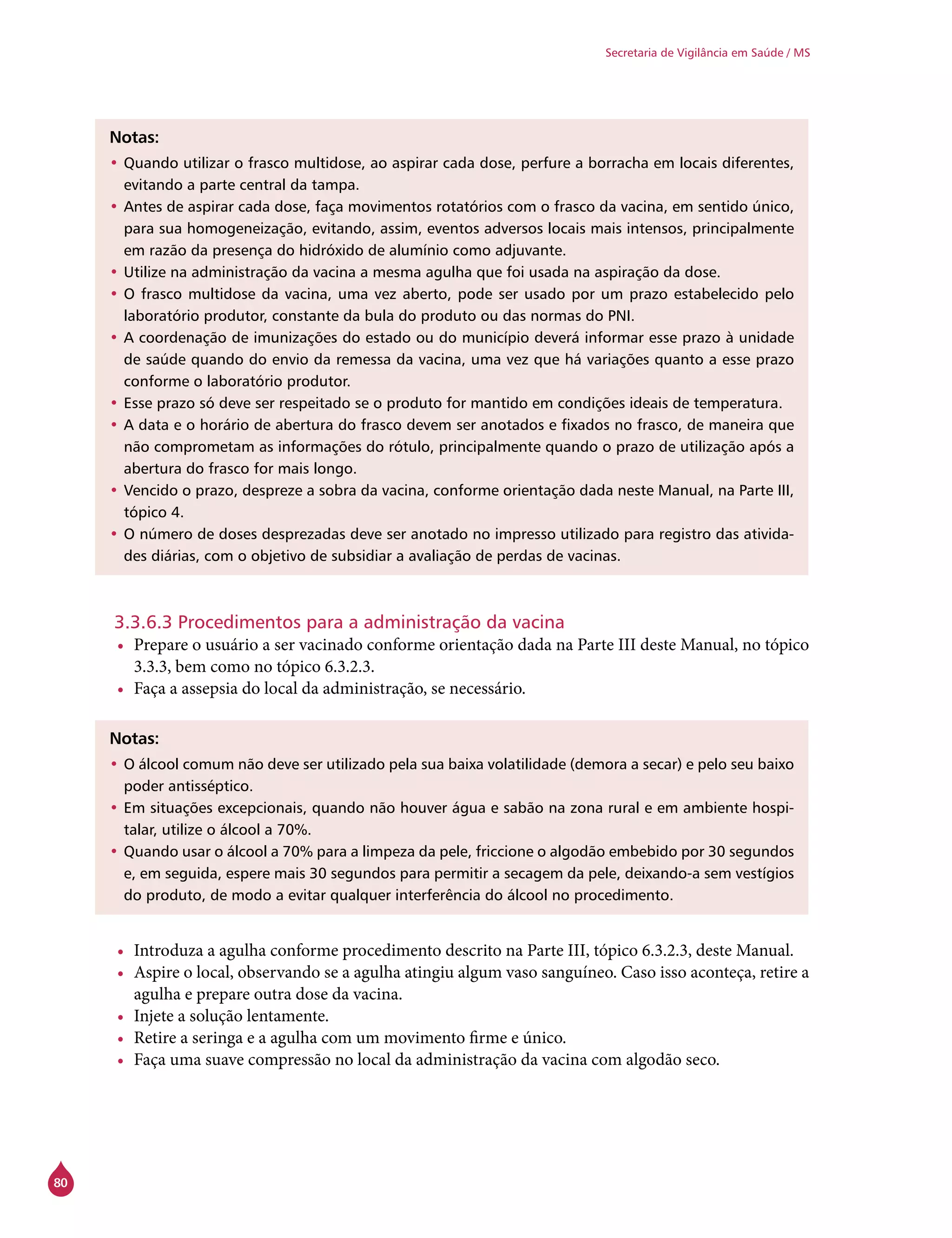 80
Secretaria de Vigilância em Saúde / MS
Notas:
•	Quando utilizar o frasco multidose, ao aspirar cada dose, perfure a borracha em locais diferentes,
evitando a parte central da tampa.
•	Antes de aspirar cada dose, faça movimentos rotatórios com o frasco da vacina, em sentido único,
para sua homogeneização, evitando, assim, eventos adversos locais mais intensos, principalmente
em razão da presença do hidróxido de alumínio como adjuvante.
•	Utilize na administração da vacina a mesma agulha que foi usada na aspiração da dose.
•	O frasco multidose da vacina, uma vez aberto, pode ser usado por um prazo estabelecido pelo
laboratório produtor, constante da bula do produto ou das normas do PNI.
•	A coordenação de imunizações do estado ou do município deverá informar esse prazo à unidade
de saúde quando do envio da remessa da vacina, uma vez que há variações quanto a esse prazo
conforme o laboratório produtor.
•	Esse prazo só deve ser respeitado se o produto for mantido em condições ideais de temperatura.
•	A data e o horário de abertura do frasco devem ser anotados e fixados no frasco, de maneira que
não comprometam as informações do rótulo, principalmente quando o prazo de utilização após a
abertura do frasco for mais longo.
•	Vencido o prazo, despreze a sobra da vacina, conforme orientação dada neste Manual, na Parte III,
tópico 4.
•	O número de doses desprezadas deve ser anotado no impresso utilizado para registro das ativida-
des diárias, com o objetivo de subsidiar a avaliação de perdas de vacinas.
3.3.6.3 Procedimentos para a administração da vacina
•	 Prepare o usuário a ser vacinado conforme orientação dada na Parte III deste Manual, no tópico
3.3.3, bem como no tópico 6.3.2.3.
•	 Faça a assepsia do local da administração, se necessário.
Notas:
•	O álcool comum não deve ser utilizado pela sua baixa volatilidade (demora a secar) e pelo seu baixo
poder antisséptico.
•	Em situações excepcionais, quando não houver água e sabão na zona rural e em ambiente hospi-
talar, utilize o álcool a 70%.
•	Quando usar o álcool a 70% para a limpeza da pele, friccione o algodão embebido por 30 segundos
e, em seguida, espere mais 30 segundos para permitir a secagem da pele, deixando-a sem vestígios
do produto, de modo a evitar qualquer interferência do álcool no procedimento.
•	 Introduza a agulha conforme procedimento descrito na Parte III, tópico 6.3.2.3, deste Manual.
•	 Aspire o local, observando se a agulha atingiu algum vaso sanguíneo. Caso isso aconteça, retire a
agulha e prepare outra dose da vacina.
•	 Injete a solução lentamente.
•	 Retire a seringa e a agulha com um movimento firme e único.
•	 Faça uma suave compressão no local da administração da vacina com algodão seco.
 